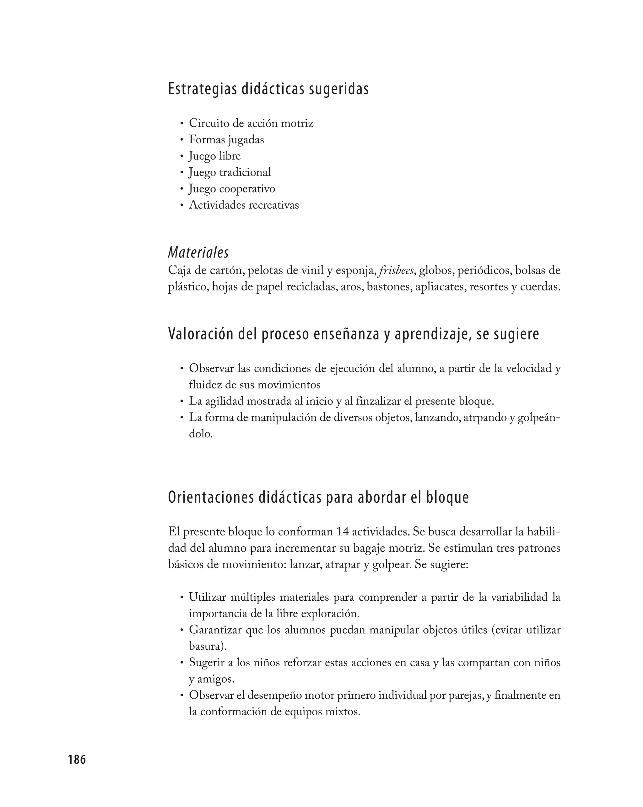 Estrategias didácticas sugeridas
        • Circuito de acción motriz
        • Formas jugadas
        • Juego libre
        • Juego tradicional
        • Juego cooperativo
        • Actividades recreativas



      Materiales
      Caja de cartón, pelotas de vinil y esponja, frisbees, globos, periódicos, bolsas de
      plástico, hojas de papel recicladas, aros, bastones, apliacates, resortes y cuerdas.


      valoración del proceso enseñanza y aprendizaje, se sugiere
        • Observar las condiciones de ejecución del alumno, a partir de la velocidad y
          fluidez de sus movimientos
        • La agilidad mostrada al inicio y al finzalizar el presente bloque.
        • La forma de manipulación de diversos objetos, lanzando, atrpando y golpeán-
          dolo.




      Orientaciones didácticas para abordar el bloque
      El presente bloque lo conforman 14 actividades. Se busca desarrollar la habili-
      dad del alumno para incrementar su bagaje motriz. Se estimulan tres patrones
      básicos de movimiento: lanzar, atrapar y golpear. Se sugiere:

        • Utilizar múltiples materiales para comprender a partir de la variabilidad la
          importancia de la libre exploración.
        • Garantizar que los alumnos puedan manipular objetos útiles (evitar utilizar
          basura).
        • Sugerir a los niños reforzar estas acciones en casa y las compartan con niños
          y amigos.
        • Observar el desempeño motor primero individual por parejas, y finalmente en
          la conformación de equipos mixtos.



186
 