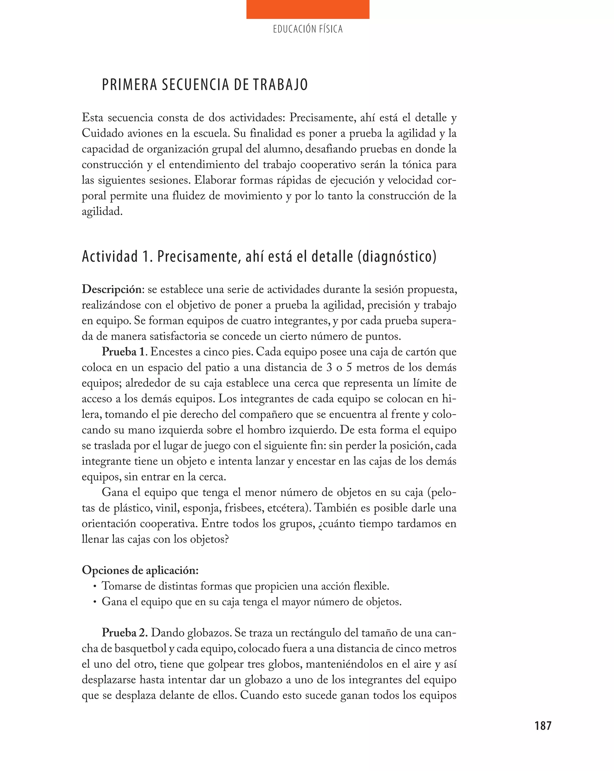 educación física




    pRImERA SECUENCIA DE TRABAjO
Esta secuencia consta de dos actividades: Precisamente, ahí está el detalle y
Cuidado aviones en la escuela. Su finalidad es poner a prueba la agilidad y la
capacidad de organización grupal del alumno, desafiando pruebas en donde la
construcción y el entendimiento del trabajo cooperativo serán la tónica para
las siguientes sesiones. Elaborar formas rápidas de ejecución y velocidad cor-
poral permite una fluidez de movimiento y por lo tanto la construcción de la
agilidad.


Actividad 1. precisamente, ahí está el detalle (diagnóstico)
Descripción: se establece una serie de actividades durante la sesión propuesta,
realizándose con el objetivo de poner a prueba la agilidad, precisión y trabajo
en equipo. Se forman equipos de cuatro integrantes, y por cada prueba supera-
da de manera satisfactoria se concede un cierto número de puntos.
     Prueba 1. Encestes a cinco pies. Cada equipo posee una caja de cartón que
coloca en un espacio del patio a una distancia de 3 o 5 metros de los demás
equipos; alrededor de su caja establece una cerca que representa un límite de
acceso a los demás equipos. Los integrantes de cada equipo se colocan en hi-
lera, tomando el pie derecho del compañero que se encuentra al frente y colo-
cando su mano izquierda sobre el hombro izquierdo. De esta forma el equipo
se traslada por el lugar de juego con el siguiente fin: sin perder la posición, cada
integrante tiene un objeto e intenta lanzar y encestar en las cajas de los demás
equipos, sin entrar en la cerca.
     Gana el equipo que tenga el menor número de objetos en su caja (pelo-
tas de plástico, vinil, esponja, frisbees, etcétera). También es posible darle una
orientación cooperativa. Entre todos los grupos, ¿cuánto tiempo tardamos en
llenar las cajas con los objetos?

Opciones de aplicación:
 • Tomarse de distintas formas que propicien una acción flexible.
 • Gana el equipo que en su caja tenga el mayor número de objetos.


    Prueba 2. Dando globazos. Se traza un rectángulo del tamaño de una can-
cha de basquetbol y cada equipo, colocado fuera a una distancia de cinco metros
el uno del otro, tiene que golpear tres globos, manteniéndolos en el aire y así
desplazarse hasta intentar dar un globazo a uno de los integrantes del equipo
que se desplaza delante de ellos. Cuando esto sucede ganan todos los equipos

                                                                                       187
 