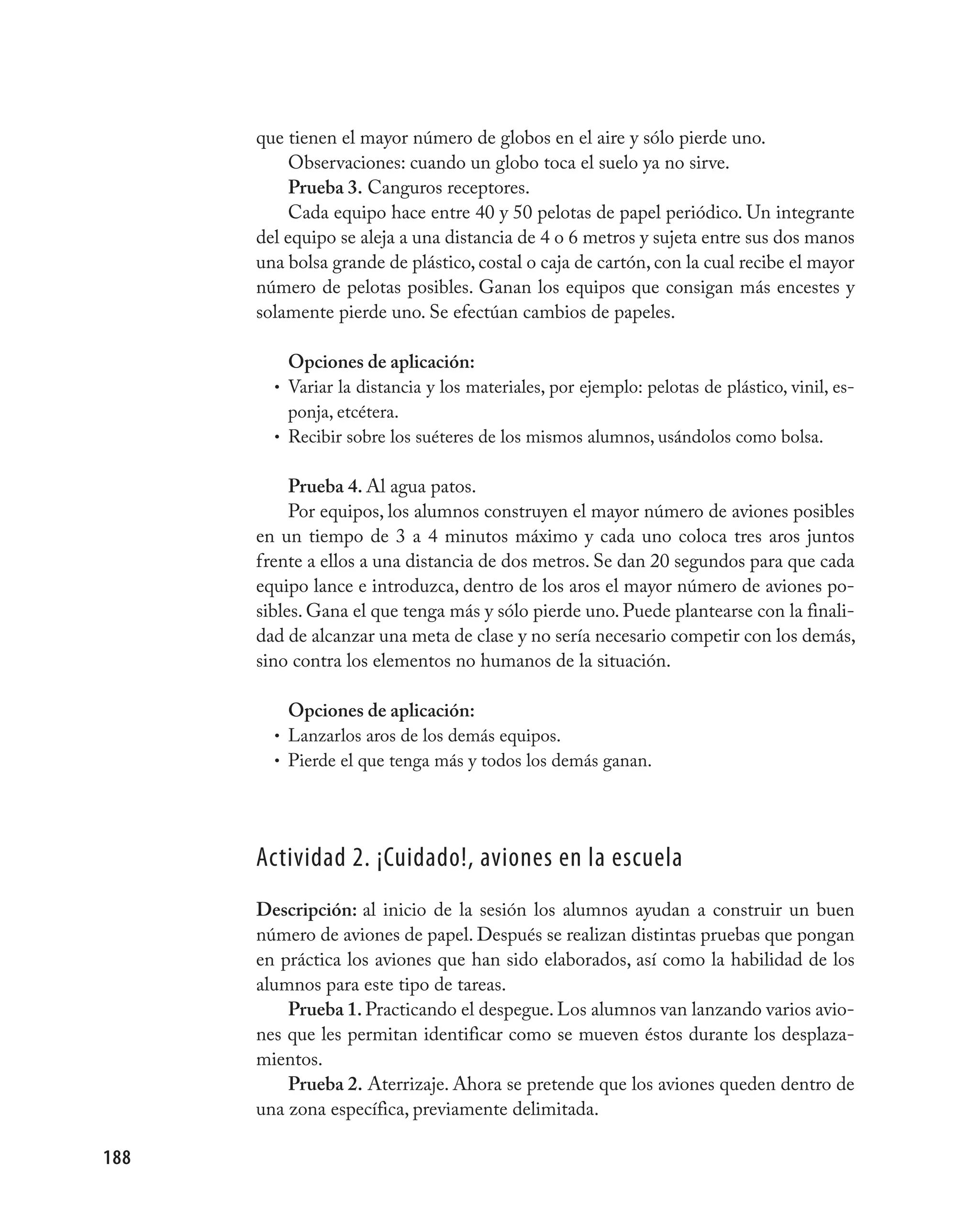 que tienen el mayor número de globos en el aire y sólo pierde uno.
           Observaciones: cuando un globo toca el suelo ya no sirve.
           Prueba 3. Canguros receptores.
           Cada equipo hace entre 40 y 50 pelotas de papel periódico. Un integrante
      del equipo se aleja a una distancia de 4 o 6 metros y sujeta entre sus dos manos
      una bolsa grande de plástico, costal o caja de cartón, con la cual recibe el mayor
      número de pelotas posibles. Ganan los equipos que consigan más encestes y
      solamente pierde uno. Se efectúan cambios de papeles.

          Opciones de aplicación:
        • Variar la distancia y los materiales, por ejemplo: pelotas de plástico, vinil, es-
          ponja, etcétera.
        • Recibir sobre los suéteres de los mismos alumnos, usándolos como bolsa.


           Prueba 4. Al agua patos.
           Por equipos, los alumnos construyen el mayor número de aviones posibles
      en un tiempo de 3 a 4 minutos máximo y cada uno coloca tres aros juntos
      frente a ellos a una distancia de dos metros. Se dan 20 segundos para que cada
      equipo lance e introduzca, dentro de los aros el mayor número de aviones po-
      sibles. Gana el que tenga más y sólo pierde uno. Puede plantearse con la finali-
      dad de alcanzar una meta de clase y no sería necesario competir con los demás,
      sino contra los elementos no humanos de la situación.

          Opciones de aplicación:
        • Lanzarlos aros de los demás equipos.
        • Pierde el que tenga más y todos los demás ganan.




      Actividad 2. ¡Cuidado!, aviones en la escuela
      Descripción: al inicio de la sesión los alumnos ayudan a construir un buen
      número de aviones de papel. Después se realizan distintas pruebas que pongan
      en práctica los aviones que han sido elaborados, así como la habilidad de los
      alumnos para este tipo de tareas.
          Prueba 1. Practicando el despegue. Los alumnos van lanzando varios avio-
      nes que les permitan identificar como se mueven éstos durante los desplaza-
      mientos.
          Prueba 2. Aterrizaje. Ahora se pretende que los aviones queden dentro de
      una zona específica, previamente delimitada.

188
 