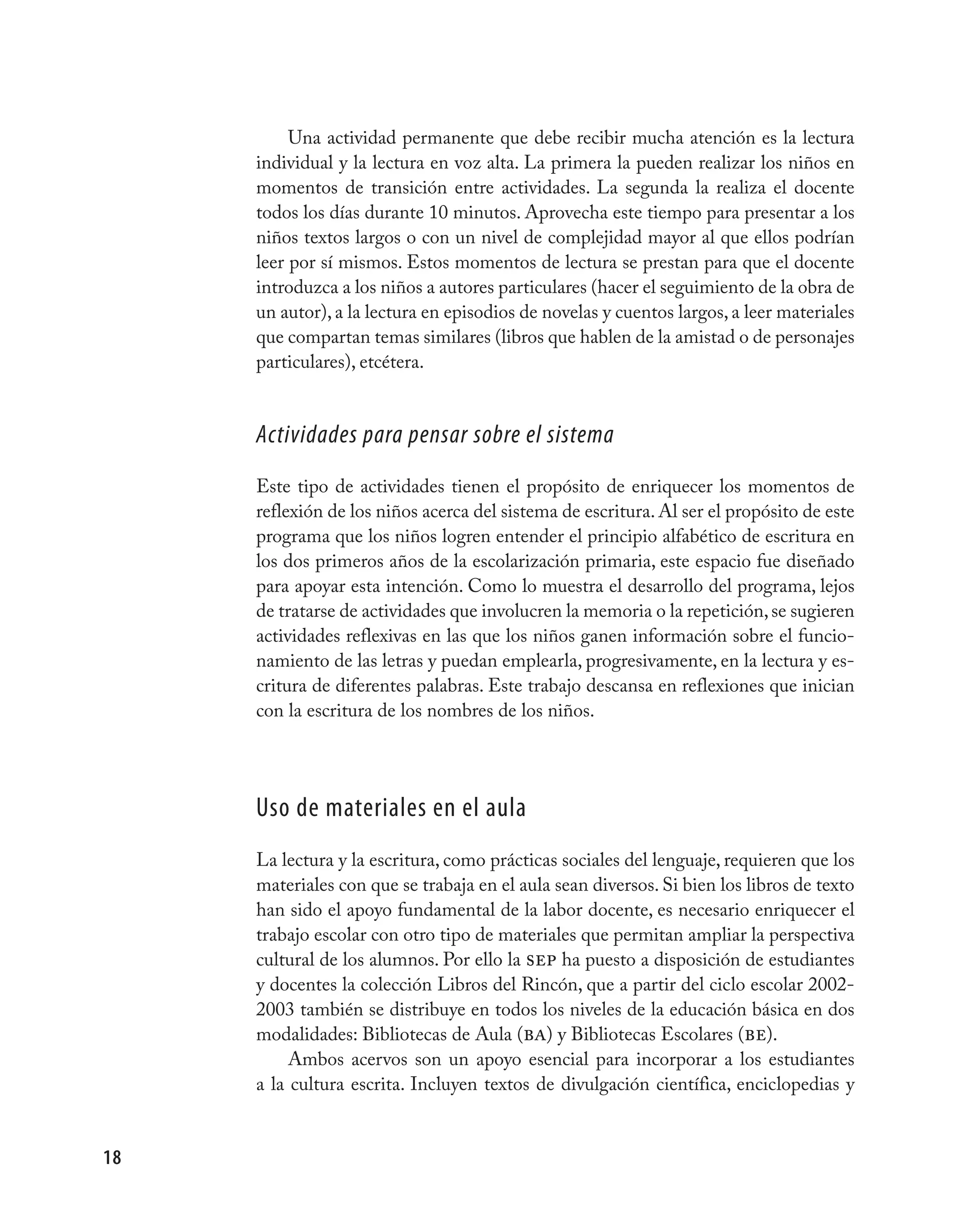 Una actividad permanente que debe recibir mucha atención es la lectura
     individual y la lectura en voz alta. La primera la pueden realizar los niños en
     momentos de transición entre actividades. La segunda la realiza el docente
     todos los días durante 10 minutos. Aprovecha este tiempo para presentar a los
     niños textos largos o con un nivel de complejidad mayor al que ellos podrían
     leer por sí mismos. Estos momentos de lectura se prestan para que el docente
     introduzca a los niños a autores particulares (hacer el seguimiento de la obra de
     un autor), a la lectura en episodios de novelas y cuentos largos, a leer materiales
     que compartan temas similares (libros que hablen de la amistad o de personajes
     particulares), etcétera.


     Actividades para pensar sobre el sistema
     Este tipo de actividades tienen el propósito de enriquecer los momentos de
     reflexión de los niños acerca del sistema de escritura. Al ser el propósito de este
     programa que los niños logren entender el principio alfabético de escritura en
     los dos primeros años de la escolarización primaria, este espacio fue diseñado
     para apoyar esta intención. Como lo muestra el desarrollo del programa, lejos
     de tratarse de actividades que involucren la memoria o la repetición, se sugieren
     actividades reflexivas en las que los niños ganen información sobre el funcio-
     namiento de las letras y puedan emplearla, progresivamente, en la lectura y es-
     critura de diferentes palabras. Este trabajo descansa en reflexiones que inician
     con la escritura de los nombres de los niños.




     Uso de materiales en el aula
     La lectura y la escritura, como prácticas sociales del lenguaje, requieren que los
     materiales con que se trabaja en el aula sean diversos. Si bien los libros de texto
     han sido el apoyo fundamental de la labor docente, es necesario enriquecer el
     trabajo escolar con otro tipo de materiales que permitan ampliar la perspectiva
     cultural de los alumnos. Por ello la sep ha puesto a disposición de estudiantes
     y docentes la colección Libros del Rincón, que a partir del ciclo escolar 2002-
     2003 también se distribuye en todos los niveles de la educación básica en dos
     modalidades: Bibliotecas de Aula (ba) y Bibliotecas Escolares (be).
          Ambos acervos son un apoyo esencial para incorporar a los estudiantes
     a la cultura escrita. Incluyen textos de divulgación científica, enciclopedias y


18
 