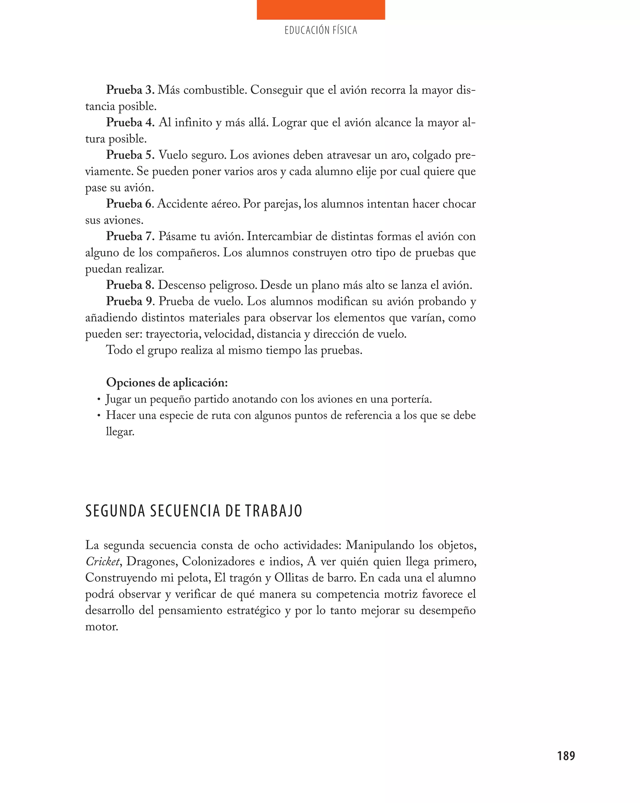 educación física




    Prueba 3. Más combustible. Conseguir que el avión recorra la mayor dis-
tancia posible.
    Prueba 4. Al infinito y más allá. Lograr que el avión alcance la mayor al-
tura posible.
    Prueba 5. Vuelo seguro. Los aviones deben atravesar un aro, colgado pre-
viamente. Se pueden poner varios aros y cada alumno elije por cual quiere que
pase su avión.
    Prueba 6. Accidente aéreo. Por parejas, los alumnos intentan hacer chocar
sus aviones.
    Prueba 7. Pásame tu avión. Intercambiar de distintas formas el avión con
alguno de los compañeros. Los alumnos construyen otro tipo de pruebas que
puedan realizar.
    Prueba 8. Descenso peligroso. Desde un plano más alto se lanza el avión.
    Prueba 9. Prueba de vuelo. Los alumnos modifican su avión probando y
añadiendo distintos materiales para observar los elementos que varían, como
pueden ser: trayectoria, velocidad, distancia y dirección de vuelo.
    Todo el grupo realiza al mismo tiempo las pruebas.

    Opciones de aplicación:
  • Jugar un pequeño partido anotando con los aviones en una portería.
  • Hacer una especie de ruta con algunos puntos de referencia a los que se debe
    llegar.




SEGUNDA SECUENCIA DE TRABAjO
La segunda secuencia consta de ocho actividades: Manipulando los objetos,
Cricket, Dragones, Colonizadores e indios, A ver quién quien llega primero,
Construyendo mi pelota, El tragón y Ollitas de barro. En cada una el alumno
podrá observar y verificar de qué manera su competencia motriz favorece el
desarrollo del pensamiento estratégico y por lo tanto mejorar su desempeño
motor.




                                                                                   189
 
