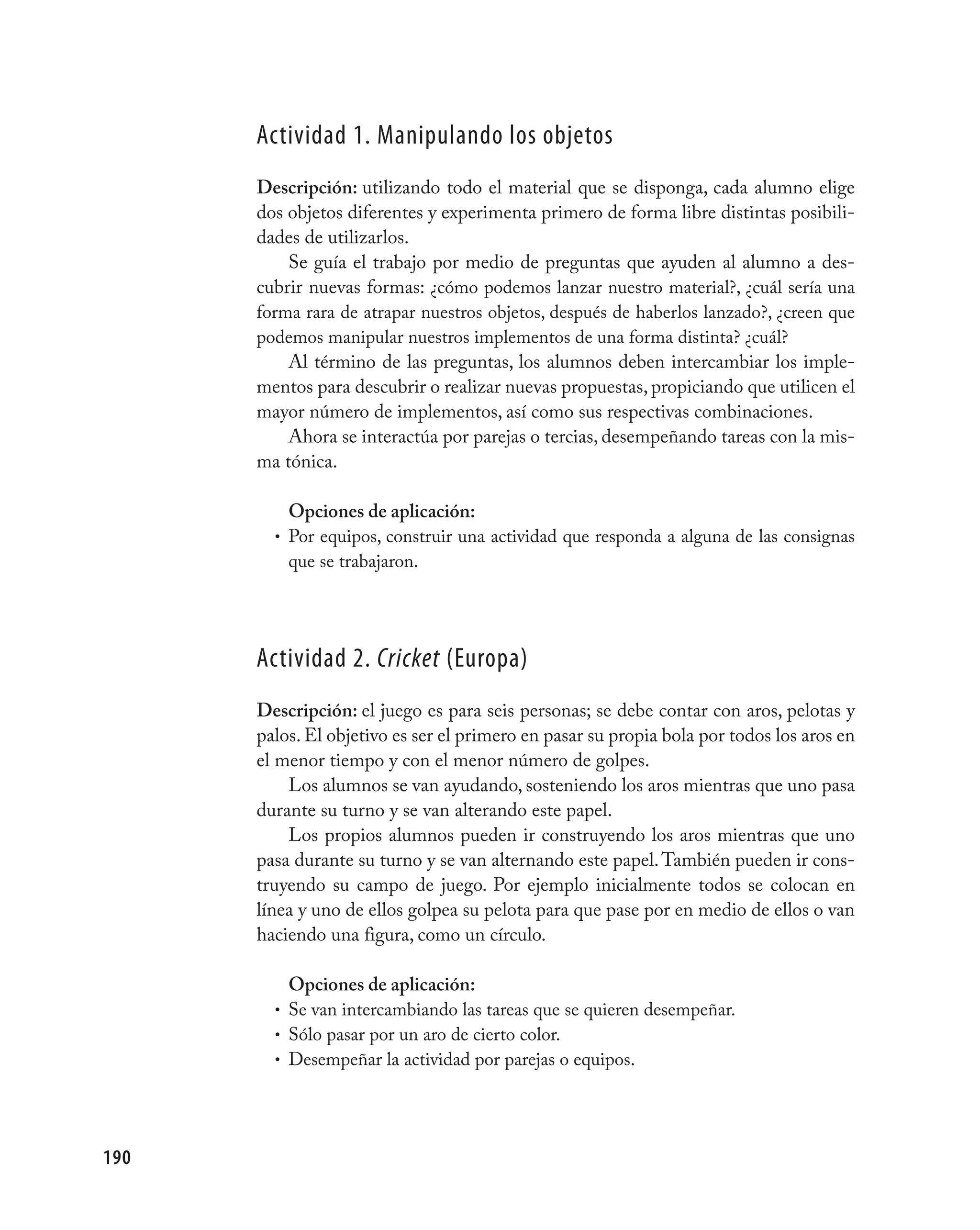 Actividad 1. manipulando los objetos
      Descripción: utilizando todo el material que se disponga, cada alumno elige
      dos objetos diferentes y experimenta primero de forma libre distintas posibili-
      dades de utilizarlos.
          Se guía el trabajo por medio de preguntas que ayuden al alumno a des-
      cubrir nuevas formas: ¿cómo podemos lanzar nuestro material?, ¿cuál sería una
      forma rara de atrapar nuestros objetos, después de haberlos lanzado?, ¿creen que
      podemos manipular nuestros implementos de una forma distinta? ¿cuál?
          Al término de las preguntas, los alumnos deben intercambiar los imple-
      mentos para descubrir o realizar nuevas propuestas, propiciando que utilicen el
      mayor número de implementos, así como sus respectivas combinaciones.
          Ahora se interactúa por parejas o tercias, desempeñando tareas con la mis-
      ma tónica.

          Opciones de aplicación:
        • Por equipos, construir una actividad que responda a alguna de las consignas
          que se trabajaron.




      Actividad 2. Cricket (Europa)
      Descripción: el juego es para seis personas; se debe contar con aros, pelotas y
      palos. El objetivo es ser el primero en pasar su propia bola por todos los aros en
      el menor tiempo y con el menor número de golpes.
          Los alumnos se van ayudando, sosteniendo los aros mientras que uno pasa
      durante su turno y se van alterando este papel.
          Los propios alumnos pueden ir construyendo los aros mientras que uno
      pasa durante su turno y se van alternando este papel. También pueden ir cons-
      truyendo su campo de juego. Por ejemplo inicialmente todos se colocan en
      línea y uno de ellos golpea su pelota para que pase por en medio de ellos o van
      haciendo una figura, como un círculo.

          Opciones de aplicación:
        • Se van intercambiando las tareas que se quieren desempeñar.
        • Sólo pasar por un aro de cierto color.
        • Desempeñar la actividad por parejas o equipos.




190
 