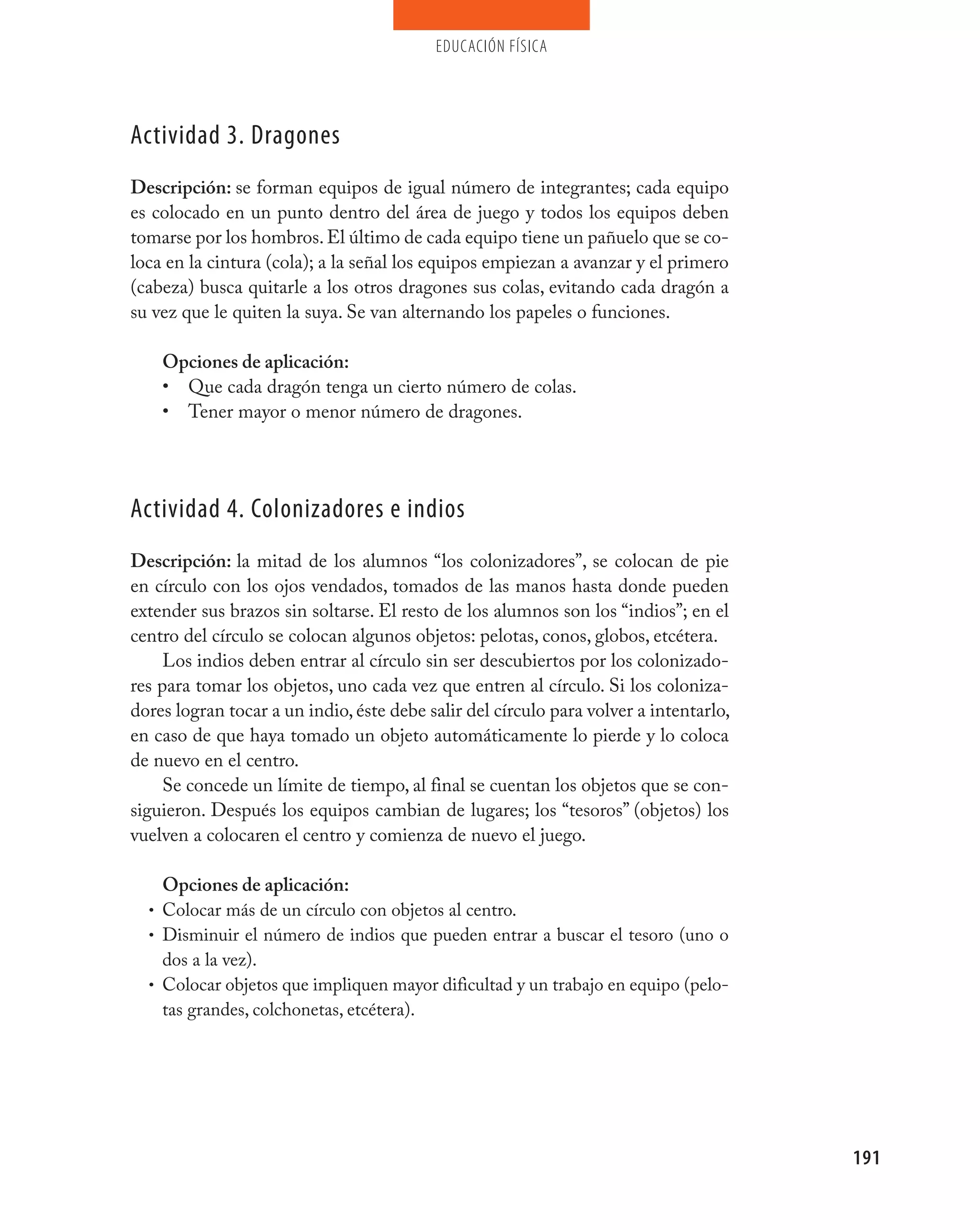 educación física




Actividad 3. Dragones
Descripción: se forman equipos de igual número de integrantes; cada equipo
es colocado en un punto dentro del área de juego y todos los equipos deben
tomarse por los hombros. El último de cada equipo tiene un pañuelo que se co-
loca en la cintura (cola); a la señal los equipos empiezan a avanzar y el primero
(cabeza) busca quitarle a los otros dragones sus colas, evitando cada dragón a
su vez que le quiten la suya. Se van alternando los papeles o funciones.

    Opciones de aplicación:
    • Que cada dragón tenga un cierto número de colas.
    • Tener mayor o menor número de dragones.




Actividad 4. Colonizadores e indios
Descripción: la mitad de los alumnos “los colonizadores”, se colocan de pie
en círculo con los ojos vendados, tomados de las manos hasta donde pueden
extender sus brazos sin soltarse. El resto de los alumnos son los “indios”; en el
centro del círculo se colocan algunos objetos: pelotas, conos, globos, etcétera.
     Los indios deben entrar al círculo sin ser descubiertos por los colonizado-
res para tomar los objetos, uno cada vez que entren al círculo. Si los coloniza-
dores logran tocar a un indio, éste debe salir del círculo para volver a intentarlo,
en caso de que haya tomado un objeto automáticamente lo pierde y lo coloca
de nuevo en el centro.
     Se concede un límite de tiempo, al final se cuentan los objetos que se con-
siguieron. Después los equipos cambian de lugares; los “tesoros” (objetos) los
vuelven a colocaren el centro y comienza de nuevo el juego.

    Opciones de aplicación:
  • Colocar más de un círculo con objetos al centro.
  • Disminuir el número de indios que pueden entrar a buscar el tesoro (uno o
    dos a la vez).
  • Colocar objetos que impliquen mayor dificultad y un trabajo en equipo (pelo-
    tas grandes, colchonetas, etcétera).




                                                                                       191
 