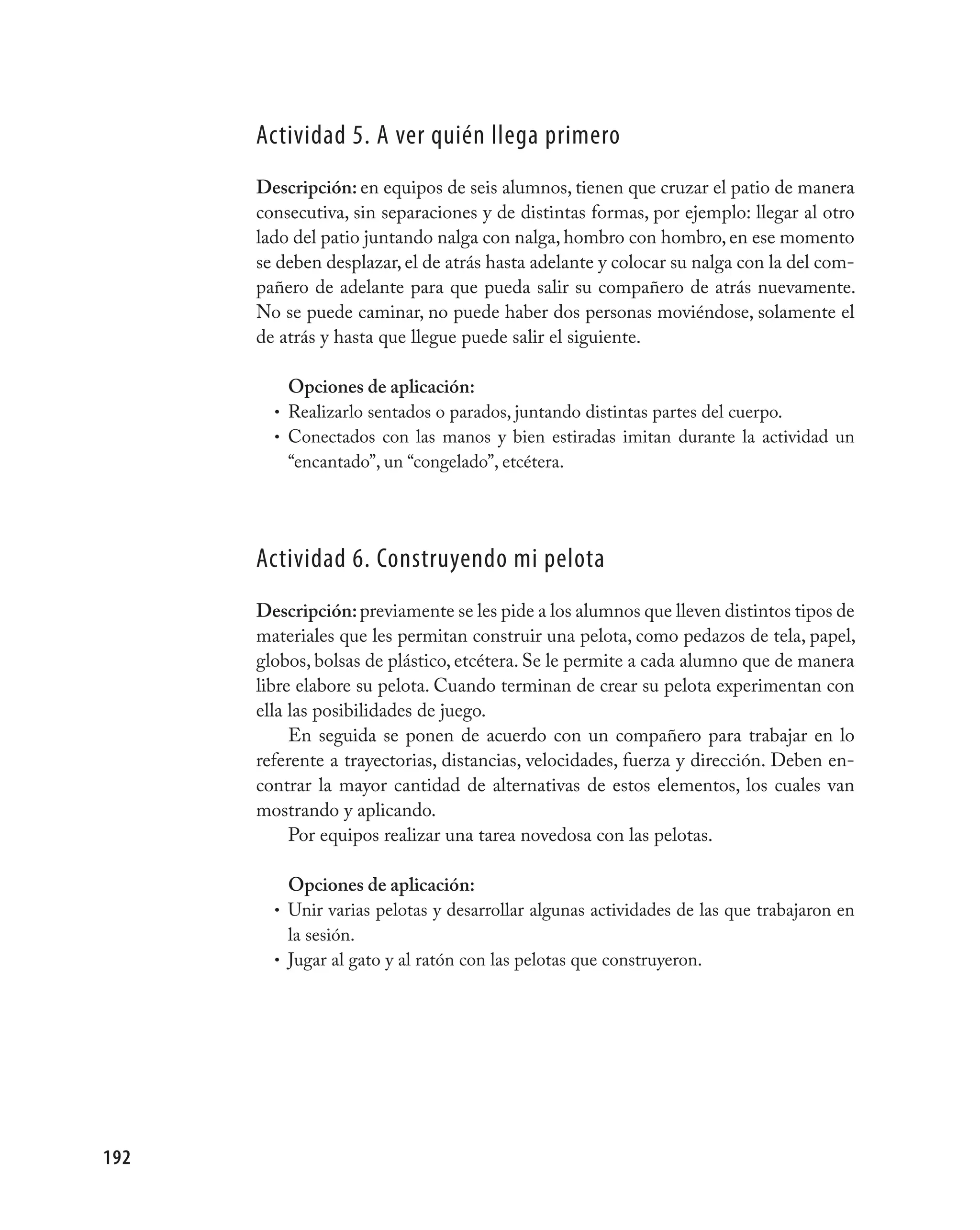 Actividad 5. A ver quién llega primero
      Descripción: en equipos de seis alumnos, tienen que cruzar el patio de manera
      consecutiva, sin separaciones y de distintas formas, por ejemplo: llegar al otro
      lado del patio juntando nalga con nalga, hombro con hombro, en ese momento
      se deben desplazar, el de atrás hasta adelante y colocar su nalga con la del com-
      pañero de adelante para que pueda salir su compañero de atrás nuevamente.
      No se puede caminar, no puede haber dos personas moviéndose, solamente el
      de atrás y hasta que llegue puede salir el siguiente.

          Opciones de aplicación:
        • Realizarlo sentados o parados, juntando distintas partes del cuerpo.
        • Conectados con las manos y bien estiradas imitan durante la actividad un
          “encantado”, un “congelado”, etcétera.




      Actividad 6. Construyendo mi pelota
      Descripción: previamente se les pide a los alumnos que lleven distintos tipos de
      materiales que les permitan construir una pelota, como pedazos de tela, papel,
      globos, bolsas de plástico, etcétera. Se le permite a cada alumno que de manera
      libre elabore su pelota. Cuando terminan de crear su pelota experimentan con
      ella las posibilidades de juego.
           En seguida se ponen de acuerdo con un compañero para trabajar en lo
      referente a trayectorias, distancias, velocidades, fuerza y dirección. Deben en-
      contrar la mayor cantidad de alternativas de estos elementos, los cuales van
      mostrando y aplicando.
           Por equipos realizar una tarea novedosa con las pelotas.

          Opciones de aplicación:
        • Unir varias pelotas y desarrollar algunas actividades de las que trabajaron en
          la sesión.
        • Jugar al gato y al ratón con las pelotas que construyeron.




192
 