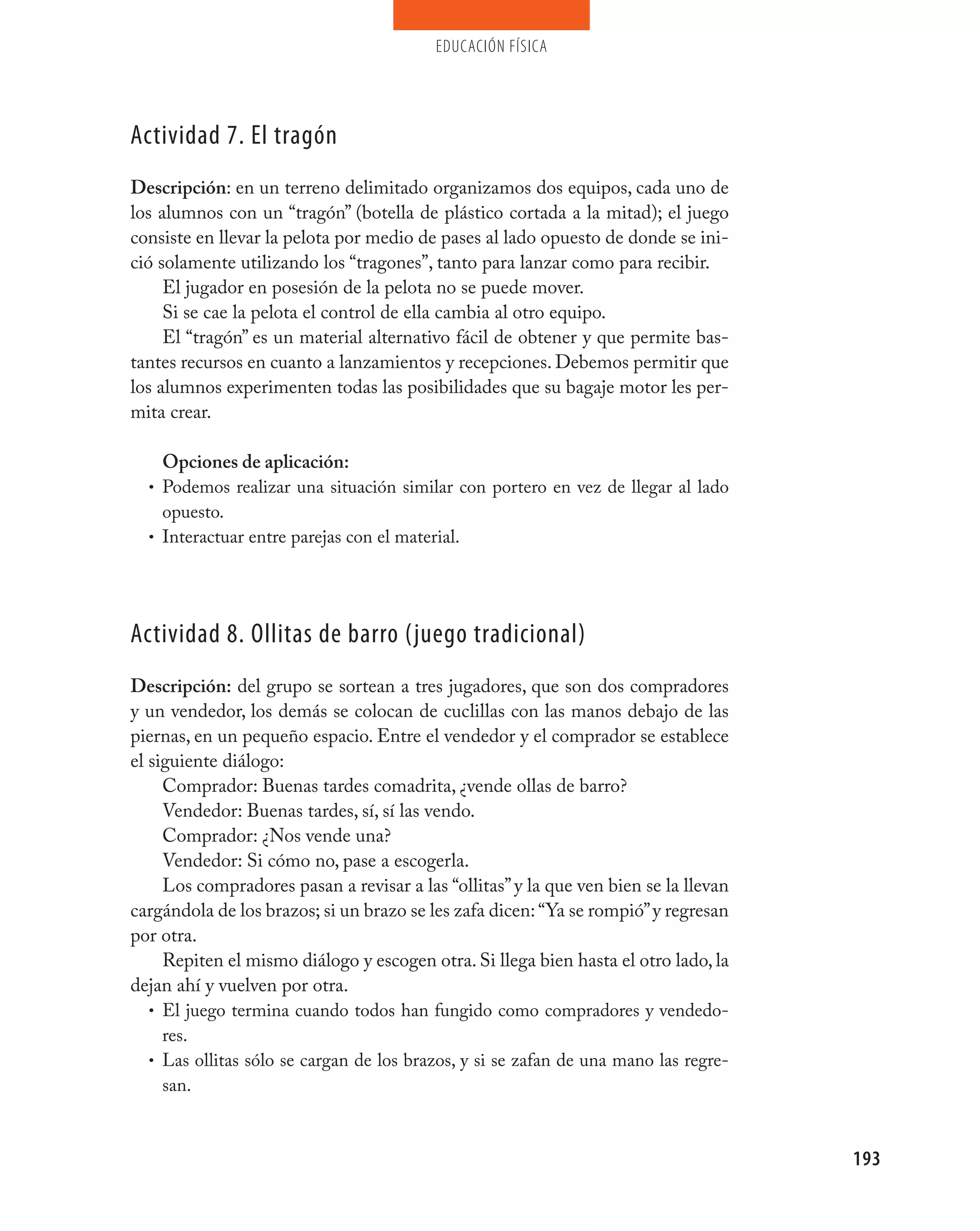 educación física




Actividad 7. El tragón
Descripción: en un terreno delimitado organizamos dos equipos, cada uno de
los alumnos con un “tragón” (botella de plástico cortada a la mitad); el juego
consiste en llevar la pelota por medio de pases al lado opuesto de donde se ini-
ció solamente utilizando los “tragones”, tanto para lanzar como para recibir.
     El jugador en posesión de la pelota no se puede mover.
     Si se cae la pelota el control de ella cambia al otro equipo.
     El “tragón” es un material alternativo fácil de obtener y que permite bas-
tantes recursos en cuanto a lanzamientos y recepciones. Debemos permitir que
los alumnos experimenten todas las posibilidades que su bagaje motor les per-
mita crear.

    Opciones de aplicación:
  • Podemos realizar una situación similar con portero en vez de llegar al lado
    opuesto.
  • Interactuar entre parejas con el material.




Actividad 8. Ollitas de barro (juego tradicional)
Descripción: del grupo se sortean a tres jugadores, que son dos compradores
y un vendedor, los demás se colocan de cuclillas con las manos debajo de las
piernas, en un pequeño espacio. Entre el vendedor y el comprador se establece
el siguiente diálogo:
     Comprador: Buenas tardes comadrita, ¿vende ollas de barro?
     Vendedor: Buenas tardes, sí, sí las vendo.
     Comprador: ¿Nos vende una?
     Vendedor: Si cómo no, pase a escogerla.
     Los compradores pasan a revisar a las “ollitas” y la que ven bien se la llevan
cargándola de los brazos; si un brazo se les zafa dicen: “Ya se rompió” y regresan
por otra.
     Repiten el mismo diálogo y escogen otra. Si llega bien hasta el otro lado, la
dejan ahí y vuelven por otra.
   • El juego termina cuando todos han fungido como compradores y vendedo-
     res.
   • Las ollitas sólo se cargan de los brazos, y si se zafan de una mano las regre-
     san.



                                                                                      193
 