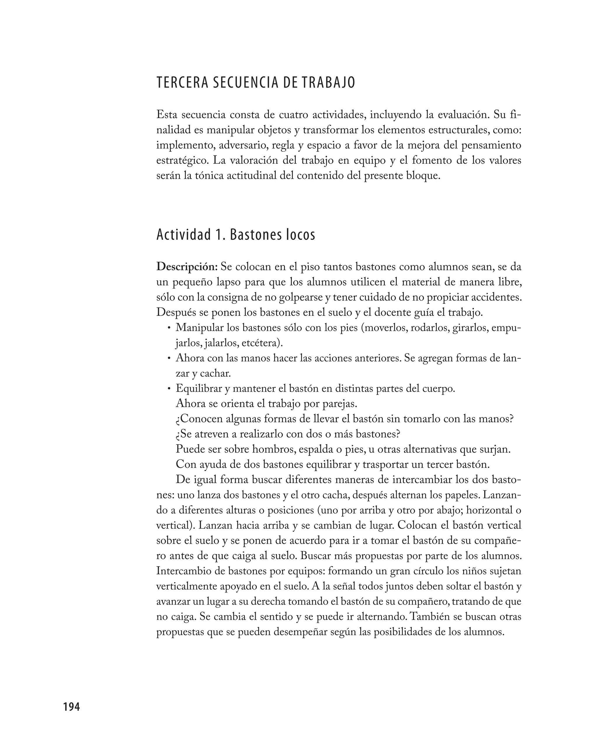 TERCERA SECUENCIA DE TRABAjO
      Esta secuencia consta de cuatro actividades, incluyendo la evaluación. Su fi-
      nalidad es manipular objetos y transformar los elementos estructurales, como:
      implemento, adversario, regla y espacio a favor de la mejora del pensamiento
      estratégico. La valoración del trabajo en equipo y el fomento de los valores
      serán la tónica actitudinal del contenido del presente bloque.




      Actividad 1. Bastones locos
      Descripción: Se colocan en el piso tantos bastones como alumnos sean, se da
      un pequeño lapso para que los alumnos utilicen el material de manera libre,
      sólo con la consigna de no golpearse y tener cuidado de no propiciar accidentes.
      Después se ponen los bastones en el suelo y el docente guía el trabajo.
        • Manipular los bastones sólo con los pies (moverlos, rodarlos, girarlos, empu-
           jarlos, jalarlos, etcétera).
        • Ahora con las manos hacer las acciones anteriores. Se agregan formas de lan-
           zar y cachar.
        • Equilibrar y mantener el bastón en distintas partes del cuerpo.
           Ahora se orienta el trabajo por parejas.
           ¿Conocen algunas formas de llevar el bastón sin tomarlo con las manos?
           ¿Se atreven a realizarlo con dos o más bastones?
           Puede ser sobre hombros, espalda o pies, u otras alternativas que surjan.
           Con ayuda de dos bastones equilibrar y trasportar un tercer bastón.
           De igual forma buscar diferentes maneras de intercambiar los dos basto-
      nes: uno lanza dos bastones y el otro cacha, después alternan los papeles. Lanzan-
      do a diferentes alturas o posiciones (uno por arriba y otro por abajo; horizontal o
      vertical). Lanzan hacia arriba y se cambian de lugar. Colocan el bastón vertical
      sobre el suelo y se ponen de acuerdo para ir a tomar el bastón de su compañe-
      ro antes de que caiga al suelo. Buscar más propuestas por parte de los alumnos.
      Intercambio de bastones por equipos: formando un gran círculo los niños sujetan
      verticalmente apoyado en el suelo. A la señal todos juntos deben soltar el bastón y
      avanzar un lugar a su derecha tomando el bastón de su compañero, tratando de que
      no caiga. Se cambia el sentido y se puede ir alternando. También se buscan otras
      propuestas que se pueden desempeñar según las posibilidades de los alumnos.




194
 