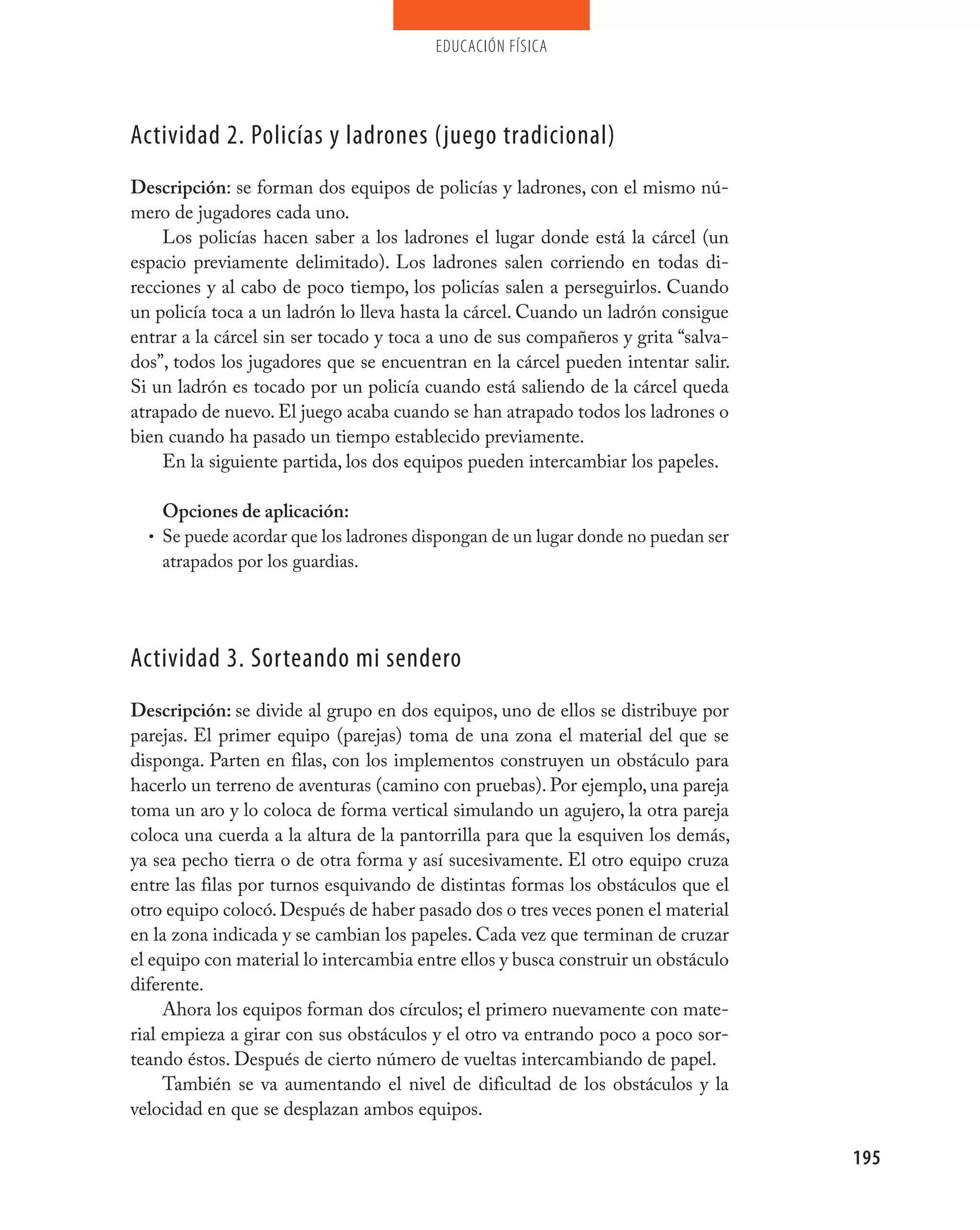 educación física




Actividad 2. policías y ladrones (juego tradicional)
Descripción: se forman dos equipos de policías y ladrones, con el mismo nú-
mero de jugadores cada uno.
    Los policías hacen saber a los ladrones el lugar donde está la cárcel (un
espacio previamente delimitado). Los ladrones salen corriendo en todas di-
recciones y al cabo de poco tiempo, los policías salen a perseguirlos. Cuando
un policía toca a un ladrón lo lleva hasta la cárcel. Cuando un ladrón consigue
entrar a la cárcel sin ser tocado y toca a uno de sus compañeros y grita “salva-
dos”, todos los jugadores que se encuentran en la cárcel pueden intentar salir.
Si un ladrón es tocado por un policía cuando está saliendo de la cárcel queda
atrapado de nuevo. El juego acaba cuando se han atrapado todos los ladrones o
bien cuando ha pasado un tiempo establecido previamente.
    En la siguiente partida, los dos equipos pueden intercambiar los papeles.

    Opciones de aplicación:
  • Se puede acordar que los ladrones dispongan de un lugar donde no puedan ser
    atrapados por los guardias.




Actividad 3. Sorteando mi sendero
Descripción: se divide al grupo en dos equipos, uno de ellos se distribuye por
parejas. El primer equipo (parejas) toma de una zona el material del que se
disponga. Parten en filas, con los implementos construyen un obstáculo para
hacerlo un terreno de aventuras (camino con pruebas). Por ejemplo, una pareja
toma un aro y lo coloca de forma vertical simulando un agujero, la otra pareja
coloca una cuerda a la altura de la pantorrilla para que la esquiven los demás,
ya sea pecho tierra o de otra forma y así sucesivamente. El otro equipo cruza
entre las filas por turnos esquivando de distintas formas los obstáculos que el
otro equipo colocó. Después de haber pasado dos o tres veces ponen el material
en la zona indicada y se cambian los papeles. Cada vez que terminan de cruzar
el equipo con material lo intercambia entre ellos y busca construir un obstáculo
diferente.
     Ahora los equipos forman dos círculos; el primero nuevamente con mate-
rial empieza a girar con sus obstáculos y el otro va entrando poco a poco sor-
teando éstos. Después de cierto número de vueltas intercambiando de papel.
     También se va aumentando el nivel de dificultad de los obstáculos y la
velocidad en que se desplazan ambos equipos.

                                                                                   195
 