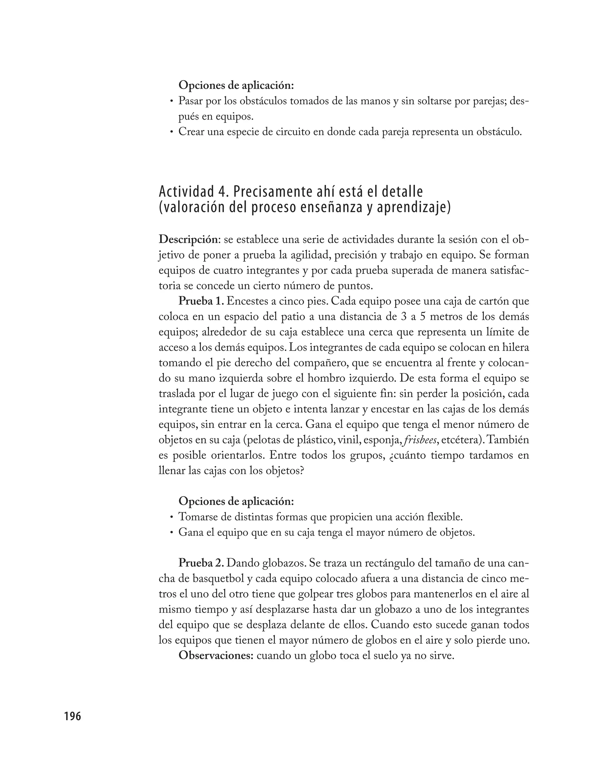 Opciones de aplicación:
        • Pasar por los obstáculos tomados de las manos y sin soltarse por parejas; des-
          pués en equipos.
        • Crear una especie de circuito en donde cada pareja representa un obstáculo.




      Actividad 4. precisamente ahí está el detalle
      (valoración del proceso enseñanza y aprendizaje)
      Descripción: se establece una serie de actividades durante la sesión con el ob-
      jetivo de poner a prueba la agilidad, precisión y trabajo en equipo. Se forman
      equipos de cuatro integrantes y por cada prueba superada de manera satisfac-
      toria se concede un cierto número de puntos.
           Prueba 1. Encestes a cinco pies. Cada equipo posee una caja de cartón que
      coloca en un espacio del patio a una distancia de 3 a 5 metros de los demás
      equipos; alrededor de su caja establece una cerca que representa un límite de
      acceso a los demás equipos. Los integrantes de cada equipo se colocan en hilera
      tomando el pie derecho del compañero, que se encuentra al frente y colocan-
      do su mano izquierda sobre el hombro izquierdo. De esta forma el equipo se
      traslada por el lugar de juego con el siguiente fin: sin perder la posición, cada
      integrante tiene un objeto e intenta lanzar y encestar en las cajas de los demás
      equipos, sin entrar en la cerca. Gana el equipo que tenga el menor número de
      objetos en su caja (pelotas de plástico, vinil, esponja, frisbees, etcétera). También
      es posible orientarlos. Entre todos los grupos, ¿cuánto tiempo tardamos en
      llenar las cajas con los objetos?

          Opciones de aplicación:
        • Tomarse de distintas formas que propicien una acción flexible.
        • Gana el equipo que en su caja tenga el mayor número de objetos.


           Prueba 2. Dando globazos. Se traza un rectángulo del tamaño de una can-
      cha de basquetbol y cada equipo colocado afuera a una distancia de cinco me-
      tros el uno del otro tiene que golpear tres globos para mantenerlos en el aire al
      mismo tiempo y así desplazarse hasta dar un globazo a uno de los integrantes
      del equipo que se desplaza delante de ellos. Cuando esto sucede ganan todos
      los equipos que tienen el mayor número de globos en el aire y solo pierde uno.
           Observaciones: cuando un globo toca el suelo ya no sirve.




196
 