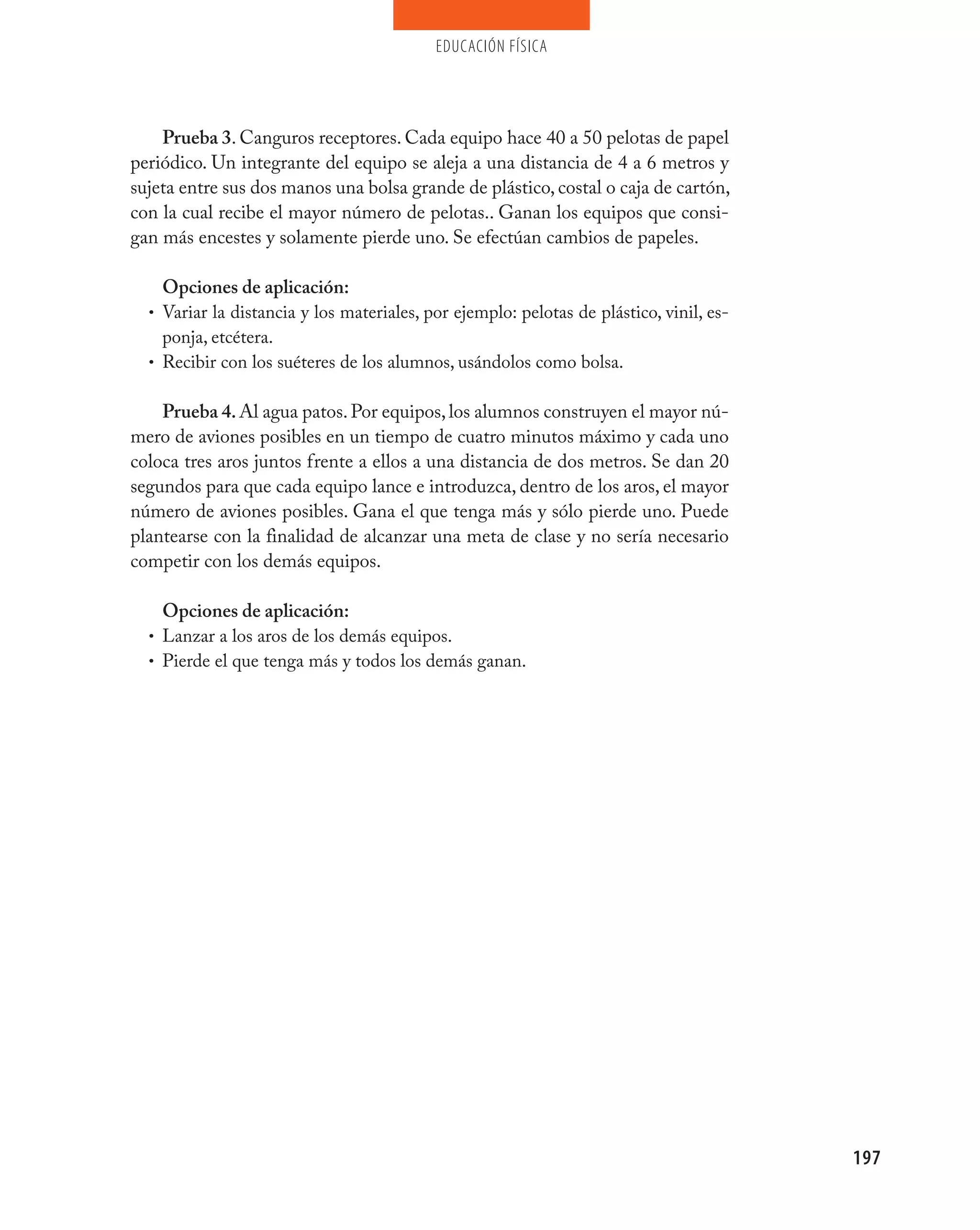 educación física




    Prueba 3. Canguros receptores. Cada equipo hace 40 a 50 pelotas de papel
periódico. Un integrante del equipo se aleja a una distancia de 4 a 6 metros y
sujeta entre sus dos manos una bolsa grande de plástico, costal o caja de cartón,
con la cual recibe el mayor número de pelotas.. Ganan los equipos que consi-
gan más encestes y solamente pierde uno. Se efectúan cambios de papeles.

    Opciones de aplicación:
  • Variar la distancia y los materiales, por ejemplo: pelotas de plástico, vinil, es-
    ponja, etcétera.
  • Recibir con los suéteres de los alumnos, usándolos como bolsa.


    Prueba 4. Al agua patos. Por equipos, los alumnos construyen el mayor nú-
mero de aviones posibles en un tiempo de cuatro minutos máximo y cada uno
coloca tres aros juntos frente a ellos a una distancia de dos metros. Se dan 20
segundos para que cada equipo lance e introduzca, dentro de los aros, el mayor
número de aviones posibles. Gana el que tenga más y sólo pierde uno. Puede
plantearse con la finalidad de alcanzar una meta de clase y no sería necesario
competir con los demás equipos.

    Opciones de aplicación:
  • Lanzar a los aros de los demás equipos.
  • Pierde el que tenga más y todos los demás ganan.




                                                                                         197
 