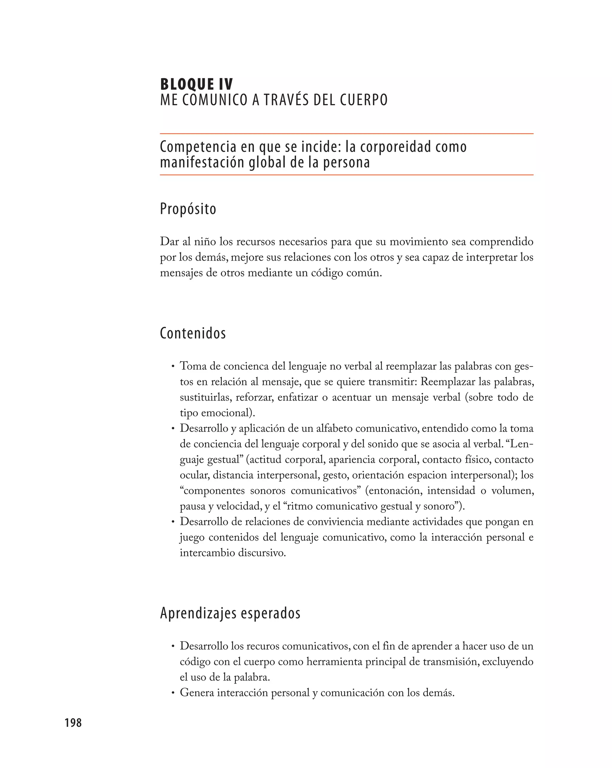 BLOQUE IV
      mE COmUNICO A TRAvÉS DEL CUERpO

      Competencia en que se incide: la corporeidad como
      manifestación global de la persona

      propósito
      Dar al niño los recursos necesarios para que su movimiento sea comprendido
      por los demás, mejore sus relaciones con los otros y sea capaz de interpretar los
      mensajes de otros mediante un código común.




      Contenidos
        • Toma de concienca del lenguaje no verbal al reemplazar las palabras con ges-
          tos en relación al mensaje, que se quiere transmitir: Reemplazar las palabras,
          sustituirlas, reforzar, enfatizar o acentuar un mensaje verbal (sobre todo de
          tipo emocional).
        • Desarrollo y aplicación de un alfabeto comunicativo, entendido como la toma
          de conciencia del lenguaje corporal y del sonido que se asocia al verbal. “Len-
          guaje gestual” (actitud corporal, apariencia corporal, contacto físico, contacto
          ocular, distancia interpersonal, gesto, orientación espacion interpersonal); los
          “componentes sonoros comunicativos” (entonación, intensidad o volumen,
          pausa y velocidad, y el “ritmo comunicativo gestual y sonoro”).
        • Desarrollo de relaciones de conviviencia mediante actividades que pongan en
          juego contenidos del lenguaje comunicativo, como la interacción personal e
          intercambio discursivo.




      Aprendizajes esperados
        • Desarrollo los recuros comunicativos, con el fin de aprender a hacer uso de un
          código con el cuerpo como herramienta principal de transmisión, excluyendo
          el uso de la palabra.
        • Genera interacción personal y comunicación con los demás.


198
 