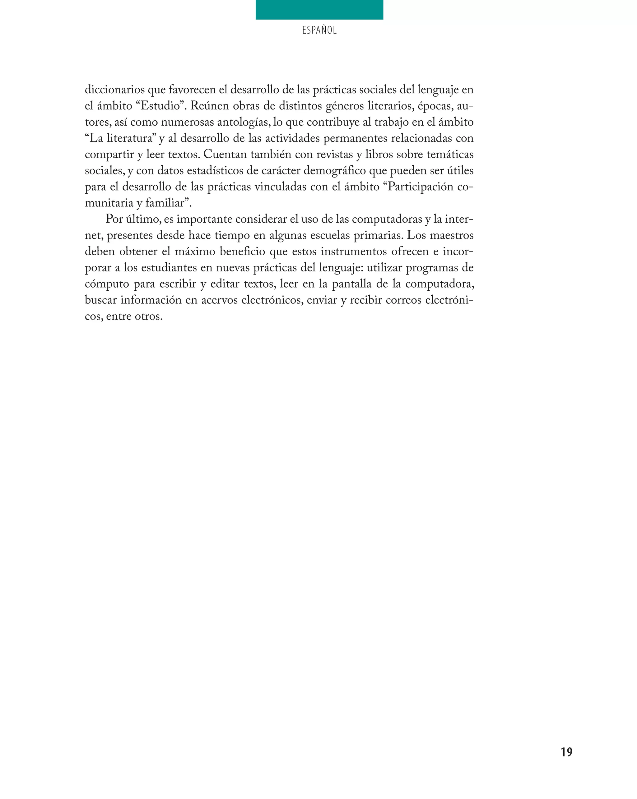 ESPAÑOL




diccionarios que favorecen el desarrollo de las prácticas sociales del lenguaje en
el ámbito “Estudio”. Reúnen obras de distintos géneros literarios, épocas, au-
tores, así como numerosas antologías, lo que contribuye al trabajo en el ámbito
“La literatura” y al desarrollo de las actividades permanentes relacionadas con
compartir y leer textos. Cuentan también con revistas y libros sobre temáticas
sociales, y con datos estadísticos de carácter demográfico que pueden ser útiles
para el desarrollo de las prácticas vinculadas con el ámbito “Participación co-
munitaria y familiar”.
     Por último, es importante considerar el uso de las computadoras y la inter-
net, presentes desde hace tiempo en algunas escuelas primarias. Los maestros
deben obtener el máximo beneficio que estos instrumentos ofrecen e incor-
porar a los estudiantes en nuevas prácticas del lenguaje: utilizar programas de
cómputo para escribir y editar textos, leer en la pantalla de la computadora,
buscar información en acervos electrónicos, enviar y recibir correos electróni-
cos, entre otros.




                                                                                     19
 