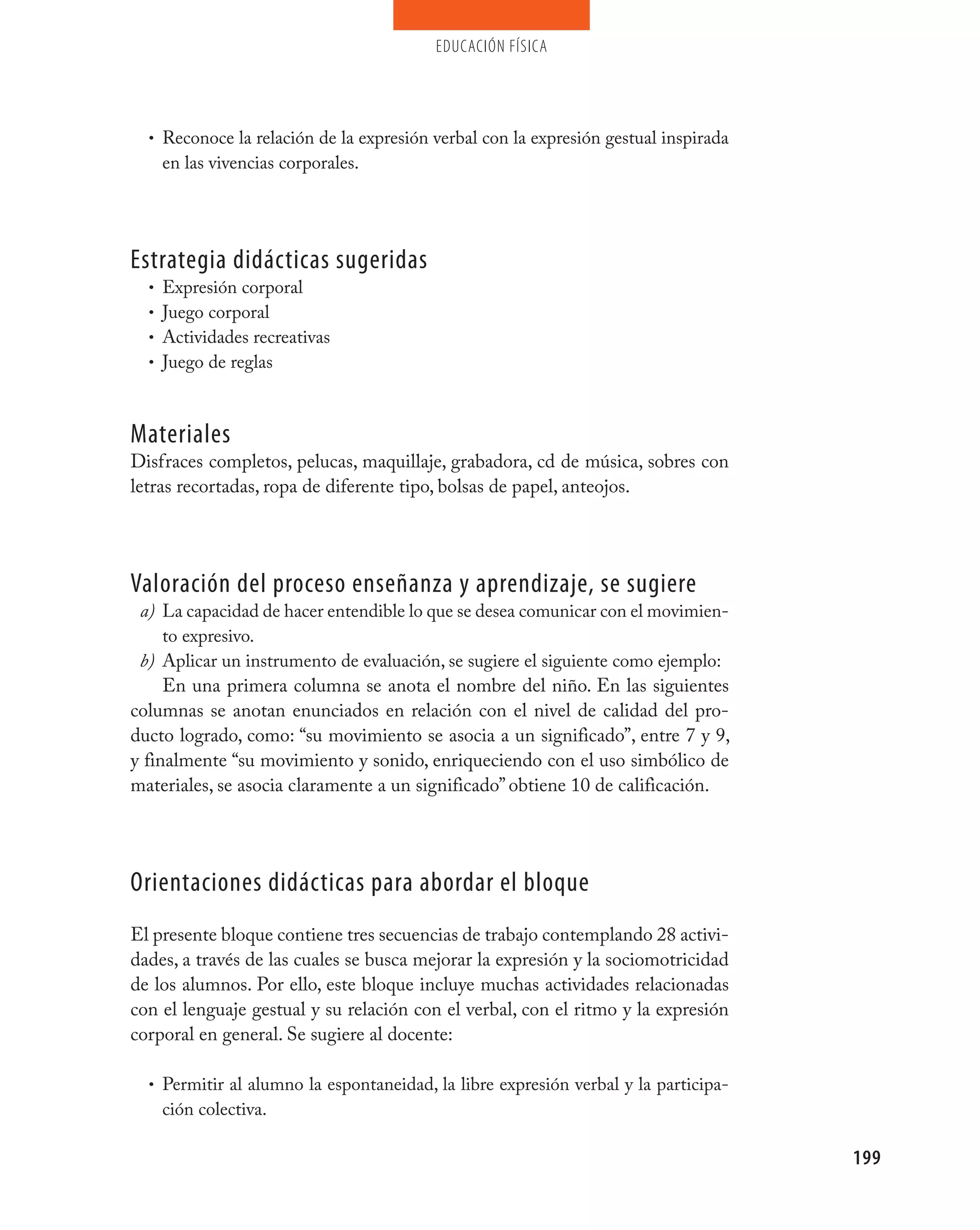 educación física




  • Reconoce la relación de la expresión verbal con la expresión gestual inspirada
    en las vivencias corporales.




Estrategia didácticas sugeridas
  • Expresión corporal
  • Juego corporal
  • Actividades recreativas
  • Juego de reglas



materiales
Disfraces completos, pelucas, maquillaje, grabadora, cd de música, sobres con
letras recortadas, ropa de diferente tipo, bolsas de papel, anteojos.




valoración del proceso enseñanza y aprendizaje, se sugiere
 a) La capacidad de hacer entendible lo que se desea comunicar con el movimien-
     to expresivo.
 b) Aplicar un instrumento de evaluación, se sugiere el siguiente como ejemplo:
     En una primera columna se anota el nombre del niño. En las siguientes
columnas se anotan enunciados en relación con el nivel de calidad del pro-
ducto logrado, como: “su movimiento se asocia a un significado”, entre 7 y 9,
y finalmente “su movimiento y sonido, enriqueciendo con el uso simbólico de
materiales, se asocia claramente a un significado” obtiene 10 de calificación.




Orientaciones didácticas para abordar el bloque
El presente bloque contiene tres secuencias de trabajo contemplando 28 activi-
dades, a través de las cuales se busca mejorar la expresión y la sociomotricidad
de los alumnos. Por ello, este bloque incluye muchas actividades relacionadas
con el lenguaje gestual y su relación con el verbal, con el ritmo y la expresión
corporal en general. Se sugiere al docente:

  • Permitir al alumno la espontaneidad, la libre expresión verbal y la participa-
    ción colectiva.

                                                                                     199
 