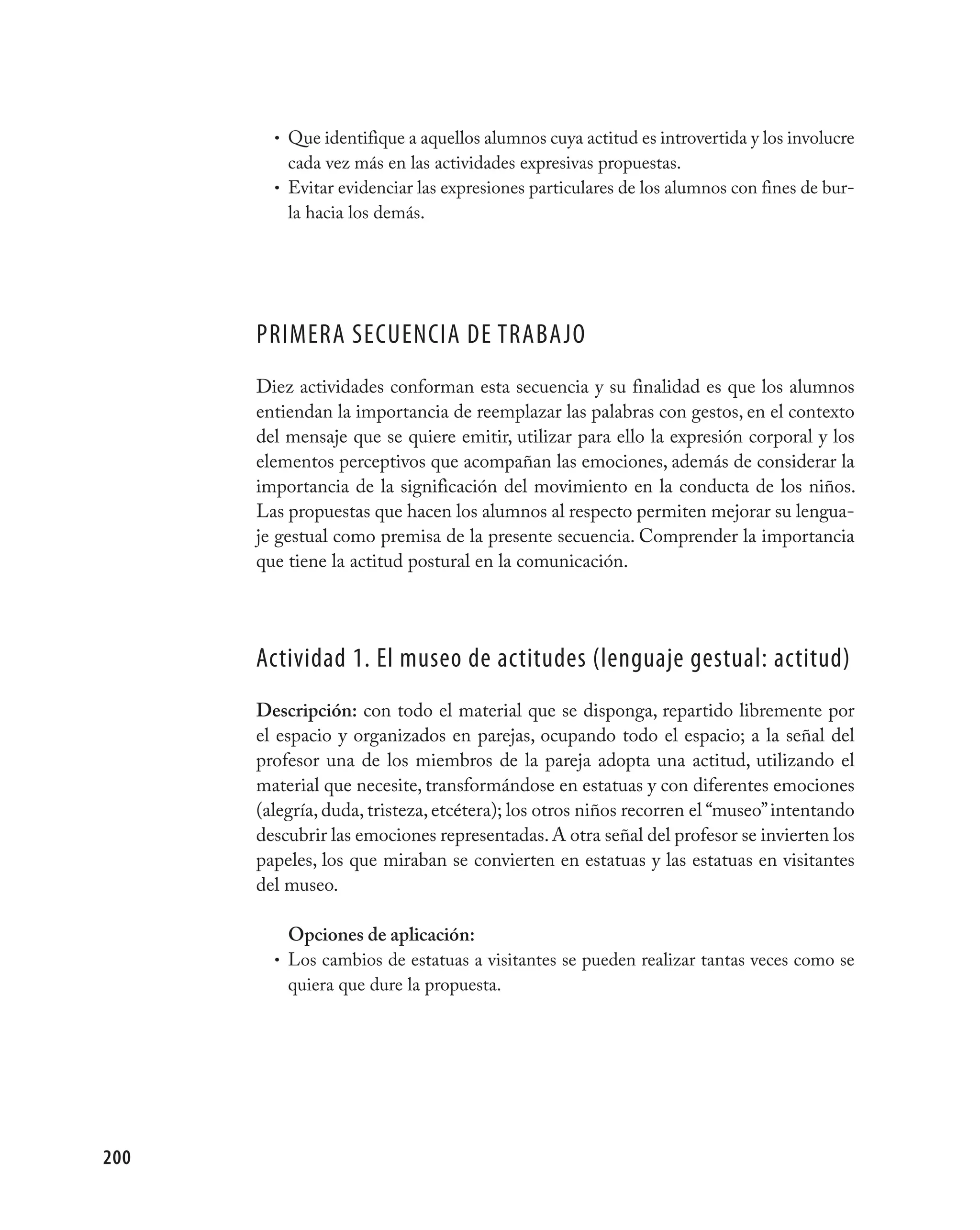 • Que identifique a aquellos alumnos cuya actitud es introvertida y los involucre
          cada vez más en las actividades expresivas propuestas.
        • Evitar evidenciar las expresiones particulares de los alumnos con fines de bur-
          la hacia los demás.




      pRImERA SECUENCIA DE TRABAjO
      Diez actividades conforman esta secuencia y su finalidad es que los alumnos
      entiendan la importancia de reemplazar las palabras con gestos, en el contexto
      del mensaje que se quiere emitir, utilizar para ello la expresión corporal y los
      elementos perceptivos que acompañan las emociones, además de considerar la
      importancia de la significación del movimiento en la conducta de los niños.
      Las propuestas que hacen los alumnos al respecto permiten mejorar su lengua-
      je gestual como premisa de la presente secuencia. Comprender la importancia
      que tiene la actitud postural en la comunicación.




      Actividad 1. El museo de actitudes (lenguaje gestual: actitud)
      Descripción: con todo el material que se disponga, repartido libremente por
      el espacio y organizados en parejas, ocupando todo el espacio; a la señal del
      profesor una de los miembros de la pareja adopta una actitud, utilizando el
      material que necesite, transformándose en estatuas y con diferentes emociones
      (alegría, duda, tristeza, etcétera); los otros niños recorren el “museo” intentando
      descubrir las emociones representadas. A otra señal del profesor se invierten los
      papeles, los que miraban se convierten en estatuas y las estatuas en visitantes
      del museo.

          Opciones de aplicación:
        • Los cambios de estatuas a visitantes se pueden realizar tantas veces como se
          quiera que dure la propuesta.




200
 