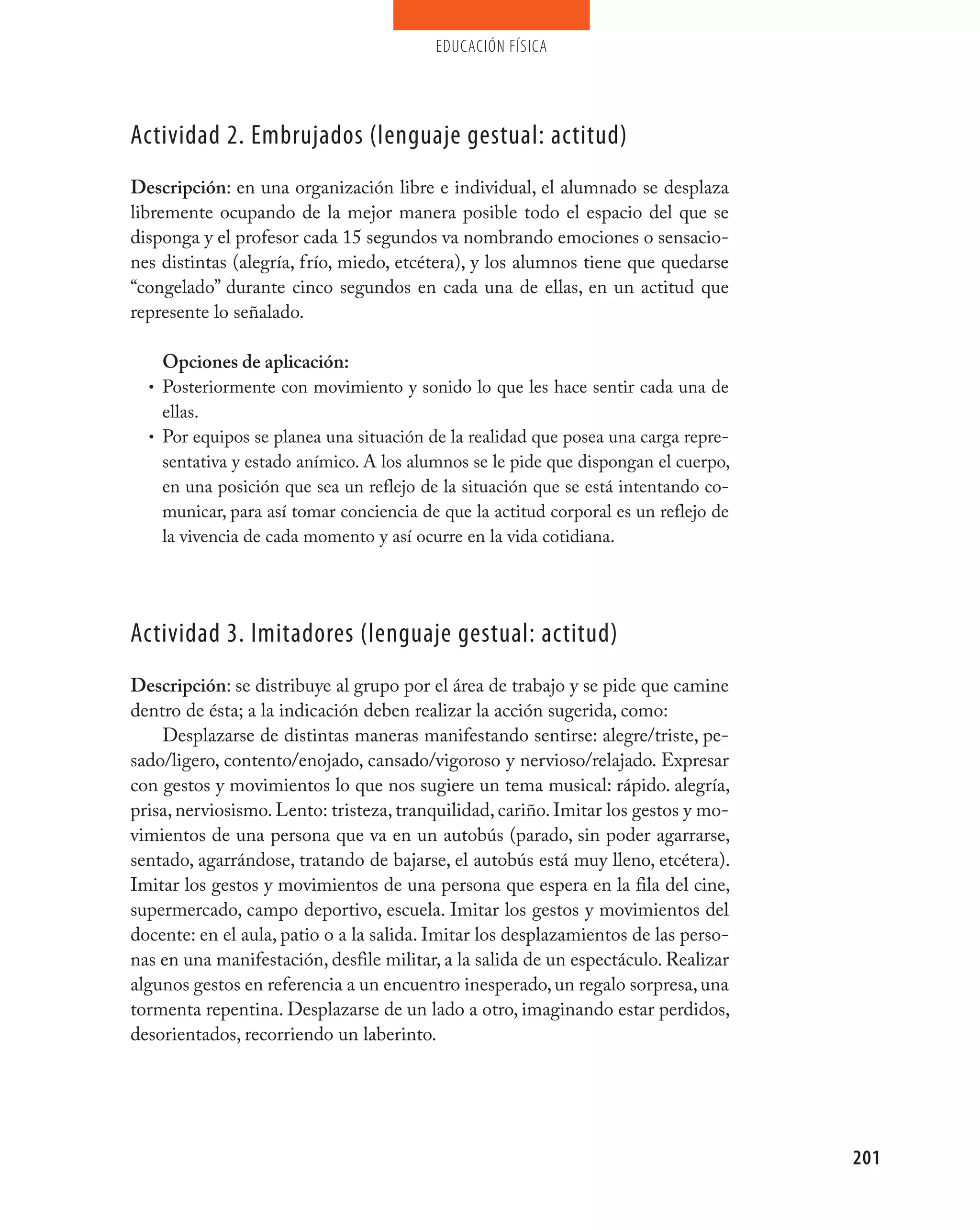 educación física




Actividad 2. Embrujados (lenguaje gestual: actitud)
Descripción: en una organización libre e individual, el alumnado se desplaza
libremente ocupando de la mejor manera posible todo el espacio del que se
disponga y el profesor cada 15 segundos va nombrando emociones o sensacio-
nes distintas (alegría, frío, miedo, etcétera), y los alumnos tiene que quedarse
“congelado” durante cinco segundos en cada una de ellas, en un actitud que
represente lo señalado.

    Opciones de aplicación:
  • Posteriormente con movimiento y sonido lo que les hace sentir cada una de
    ellas.
  • Por equipos se planea una situación de la realidad que posea una carga repre-
    sentativa y estado anímico. A los alumnos se le pide que dispongan el cuerpo,
    en una posición que sea un reflejo de la situación que se está intentando co-
    municar, para así tomar conciencia de que la actitud corporal es un reflejo de
    la vivencia de cada momento y así ocurre en la vida cotidiana.




Actividad 3. Imitadores (lenguaje gestual: actitud)
Descripción: se distribuye al grupo por el área de trabajo y se pide que camine
dentro de ésta; a la indicación deben realizar la acción sugerida, como:
    Desplazarse de distintas maneras manifestando sentirse: alegre/triste, pe-
sado/ligero, contento/enojado, cansado/vigoroso y nervioso/relajado. Expresar
con gestos y movimientos lo que nos sugiere un tema musical: rápido. alegría,
prisa, nerviosismo. Lento: tristeza, tranquilidad, cariño. Imitar los gestos y mo-
vimientos de una persona que va en un autobús (parado, sin poder agarrarse,
sentado, agarrándose, tratando de bajarse, el autobús está muy lleno, etcétera).
Imitar los gestos y movimientos de una persona que espera en la fila del cine,
supermercado, campo deportivo, escuela. Imitar los gestos y movimientos del
docente: en el aula, patio o a la salida. Imitar los desplazamientos de las perso-
nas en una manifestación, desfile militar, a la salida de un espectáculo. Realizar
algunos gestos en referencia a un encuentro inesperado, un regalo sorpresa, una
tormenta repentina. Desplazarse de un lado a otro, imaginando estar perdidos,
desorientados, recorriendo un laberinto.




                                                                                     201
 