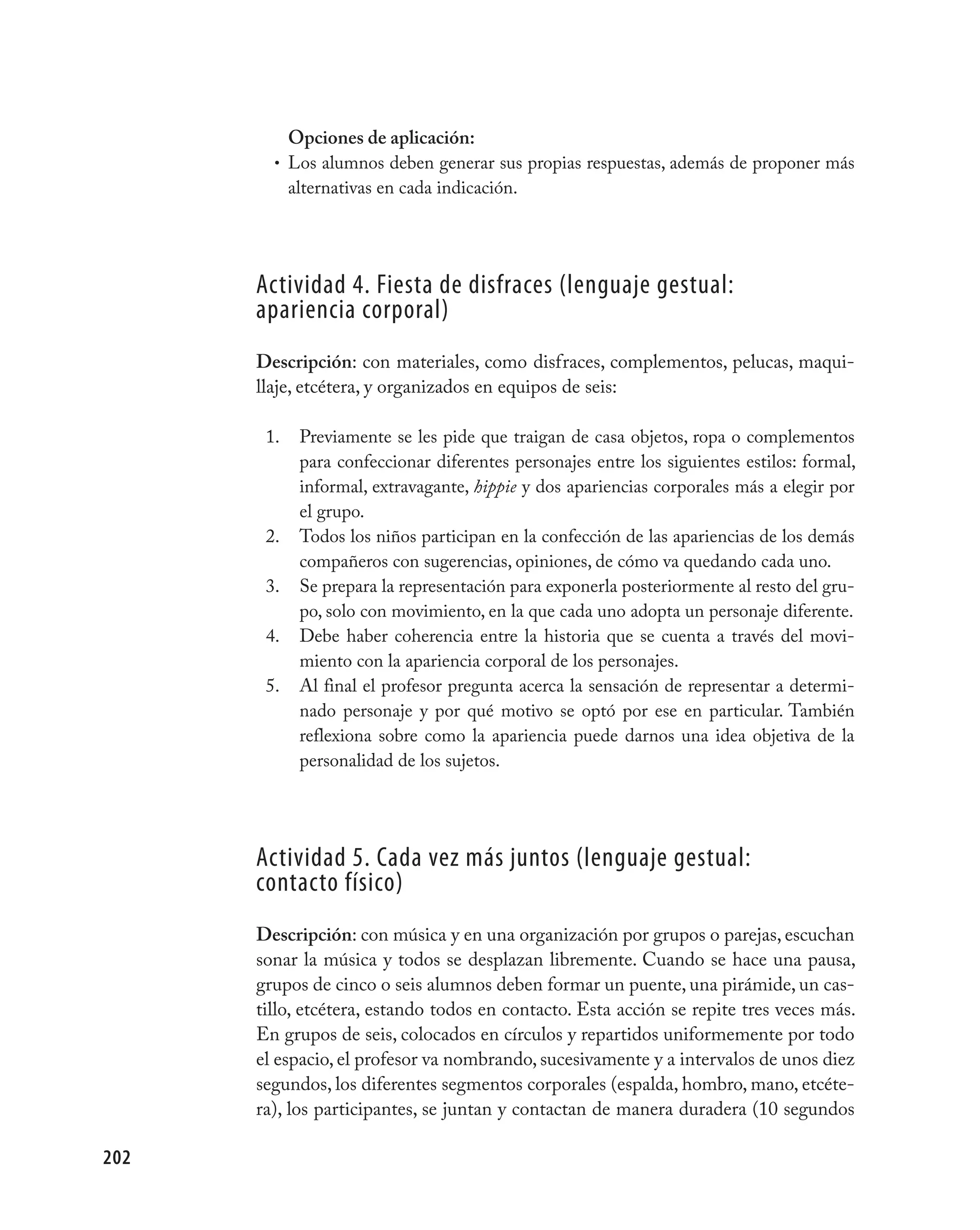 Opciones de aplicación:
        • Los alumnos deben generar sus propias respuestas, además de proponer más
          alternativas en cada indicación.




      Actividad 4. Fiesta de disfraces (lenguaje gestual:
      apariencia corporal)
      Descripción: con materiales, como disfraces, complementos, pelucas, maqui-
      llaje, etcétera, y organizados en equipos de seis:

       1.   Previamente se les pide que traigan de casa objetos, ropa o complementos
            para confeccionar diferentes personajes entre los siguientes estilos: formal,
            informal, extravagante, hippie y dos apariencias corporales más a elegir por
            el grupo.
       2.   Todos los niños participan en la confección de las apariencias de los demás
            compañeros con sugerencias, opiniones, de cómo va quedando cada uno.
       3.   Se prepara la representación para exponerla posteriormente al resto del gru-
            po, solo con movimiento, en la que cada uno adopta un personaje diferente.
       4.   Debe haber coherencia entre la historia que se cuenta a través del movi-
            miento con la apariencia corporal de los personajes.
       5.   Al final el profesor pregunta acerca la sensación de representar a determi-
            nado personaje y por qué motivo se optó por ese en particular. También
            reflexiona sobre como la apariencia puede darnos una idea objetiva de la
            personalidad de los sujetos.




      Actividad 5. Cada vez más juntos (lenguaje gestual:
      contacto físico)
      Descripción: con música y en una organización por grupos o parejas, escuchan
      sonar la música y todos se desplazan libremente. Cuando se hace una pausa,
      grupos de cinco o seis alumnos deben formar un puente, una pirámide, un cas-
      tillo, etcétera, estando todos en contacto. Esta acción se repite tres veces más.
      En grupos de seis, colocados en círculos y repartidos uniformemente por todo
      el espacio, el profesor va nombrando, sucesivamente y a intervalos de unos diez
      segundos, los diferentes segmentos corporales (espalda, hombro, mano, etcéte-
      ra), los participantes, se juntan y contactan de manera duradera (10 segundos

202
 