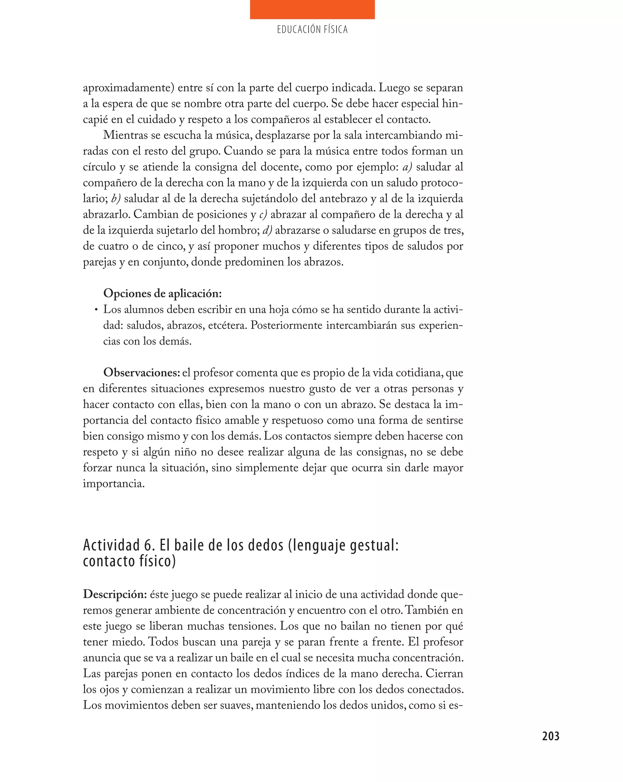 educación física




aproximadamente) entre sí con la parte del cuerpo indicada. Luego se separan
a la espera de que se nombre otra parte del cuerpo. Se debe hacer especial hin-
capié en el cuidado y respeto a los compañeros al establecer el contacto.
     Mientras se escucha la música, desplazarse por la sala intercambiando mi-
radas con el resto del grupo. Cuando se para la música entre todos forman un
círculo y se atiende la consigna del docente, como por ejemplo: a) saludar al
compañero de la derecha con la mano y de la izquierda con un saludo protoco-
lario; b) saludar al de la derecha sujetándolo del antebrazo y al de la izquierda
abrazarlo. Cambian de posiciones y c) abrazar al compañero de la derecha y al
de la izquierda sujetarlo del hombro; d) abrazarse o saludarse en grupos de tres,
de cuatro o de cinco, y así proponer muchos y diferentes tipos de saludos por
parejas y en conjunto, donde predominen los abrazos.

    Opciones de aplicación:
  • Los alumnos deben escribir en una hoja cómo se ha sentido durante la activi-
    dad: saludos, abrazos, etcétera. Posteriormente intercambiarán sus experien-
    cias con los demás.

    Observaciones: el profesor comenta que es propio de la vida cotidiana, que
en diferentes situaciones expresemos nuestro gusto de ver a otras personas y
hacer contacto con ellas, bien con la mano o con un abrazo. Se destaca la im-
portancia del contacto físico amable y respetuoso como una forma de sentirse
bien consigo mismo y con los demás. Los contactos siempre deben hacerse con
respeto y si algún niño no desee realizar alguna de las consignas, no se debe
forzar nunca la situación, sino simplemente dejar que ocurra sin darle mayor
importancia.




Actividad 6. El baile de los dedos (lenguaje gestual:
contacto físico)
Descripción: éste juego se puede realizar al inicio de una actividad donde que-
remos generar ambiente de concentración y encuentro con el otro. También en
este juego se liberan muchas tensiones. Los que no bailan no tienen por qué
tener miedo. Todos buscan una pareja y se paran frente a frente. El profesor
anuncia que se va a realizar un baile en el cual se necesita mucha concentración.
Las parejas ponen en contacto los dedos índices de la mano derecha. Cierran
los ojos y comienzan a realizar un movimiento libre con los dedos conectados.
Los movimientos deben ser suaves, manteniendo los dedos unidos, como si es-

                                                                                    203
 