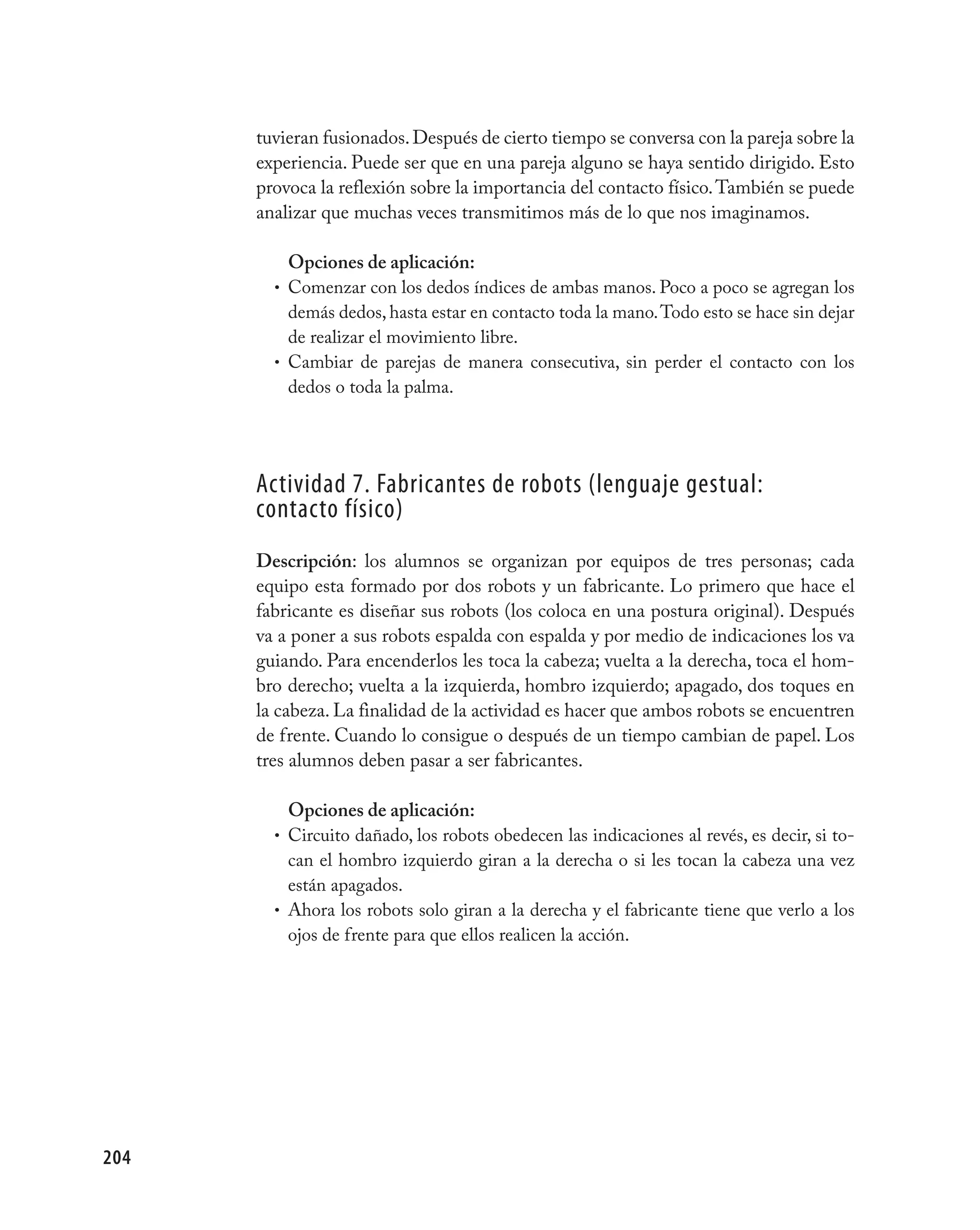 tuvieran fusionados. Después de cierto tiempo se conversa con la pareja sobre la
      experiencia. Puede ser que en una pareja alguno se haya sentido dirigido. Esto
      provoca la reflexión sobre la importancia del contacto físico. También se puede
      analizar que muchas veces transmitimos más de lo que nos imaginamos.

          Opciones de aplicación:
        • Comenzar con los dedos índices de ambas manos. Poco a poco se agregan los
          demás dedos, hasta estar en contacto toda la mano. Todo esto se hace sin dejar
          de realizar el movimiento libre.
        • Cambiar de parejas de manera consecutiva, sin perder el contacto con los
          dedos o toda la palma.




      Actividad 7. Fabricantes de robots (lenguaje gestual:
      contacto físico)
      Descripción: los alumnos se organizan por equipos de tres personas; cada
      equipo esta formado por dos robots y un fabricante. Lo primero que hace el
      fabricante es diseñar sus robots (los coloca en una postura original). Después
      va a poner a sus robots espalda con espalda y por medio de indicaciones los va
      guiando. Para encenderlos les toca la cabeza; vuelta a la derecha, toca el hom-
      bro derecho; vuelta a la izquierda, hombro izquierdo; apagado, dos toques en
      la cabeza. La finalidad de la actividad es hacer que ambos robots se encuentren
      de frente. Cuando lo consigue o después de un tiempo cambian de papel. Los
      tres alumnos deben pasar a ser fabricantes.

          Opciones de aplicación:
        • Circuito dañado, los robots obedecen las indicaciones al revés, es decir, si to-
          can el hombro izquierdo giran a la derecha o si les tocan la cabeza una vez
          están apagados.
        • Ahora los robots solo giran a la derecha y el fabricante tiene que verlo a los
          ojos de frente para que ellos realicen la acción.




204
 