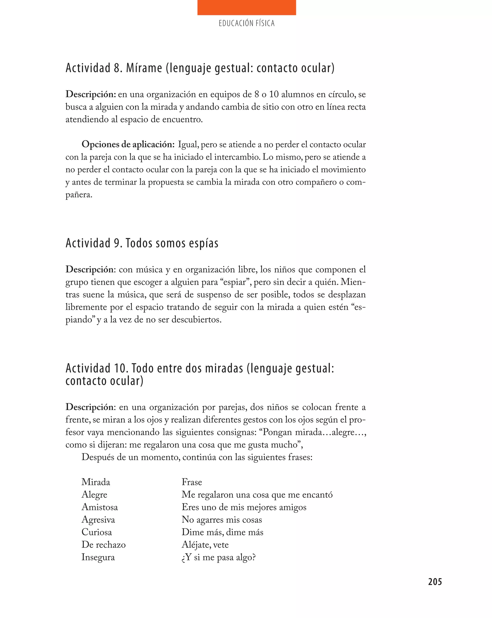 educación física




Actividad 8. mírame (lenguaje gestual: contacto ocular)
Descripción: en una organización en equipos de 8 o 10 alumnos en círculo, se
busca a alguien con la mirada y andando cambia de sitio con otro en línea recta
atendiendo al espacio de encuentro.

    Opciones de aplicación: Igual, pero se atiende a no perder el contacto ocular
con la pareja con la que se ha iniciado el intercambio. Lo mismo, pero se atiende a
no perder el contacto ocular con la pareja con la que se ha iniciado el movimiento
y antes de terminar la propuesta se cambia la mirada con otro compañero o com-
pañera.




Actividad 9. Todos somos espías
Descripción: con música y en organización libre, los niños que componen el
grupo tienen que escoger a alguien para “espiar”, pero sin decir a quién. Mien-
tras suene la música, que será de suspenso de ser posible, todos se desplazan
libremente por el espacio tratando de seguir con la mirada a quien estén “es-
piando” y a la vez de no ser descubiertos.




Actividad 10. Todo entre dos miradas (lenguaje gestual:
contacto ocular)
Descripción: en una organización por parejas, dos niños se colocan frente a
frente, se miran a los ojos y realizan diferentes gestos con los ojos según el pro-
fesor vaya mencionando las siguientes consignas: “Pongan mirada…alegre…,
como si dijeran: me regalaron una cosa que me gusta mucho”,
    Después de un momento, continúa con las siguientes frases:

    Mirada                      Frase
    Alegre                      Me regalaron una cosa que me encantó
    Amistosa                    Eres uno de mis mejores amigos
    Agresiva                    No agarres mis cosas
    Curiosa                     Dime más, dime más
    De rechazo                  Aléjate, vete
    Insegura                    ¿Y si me pasa algo?

                                                                                      205
 