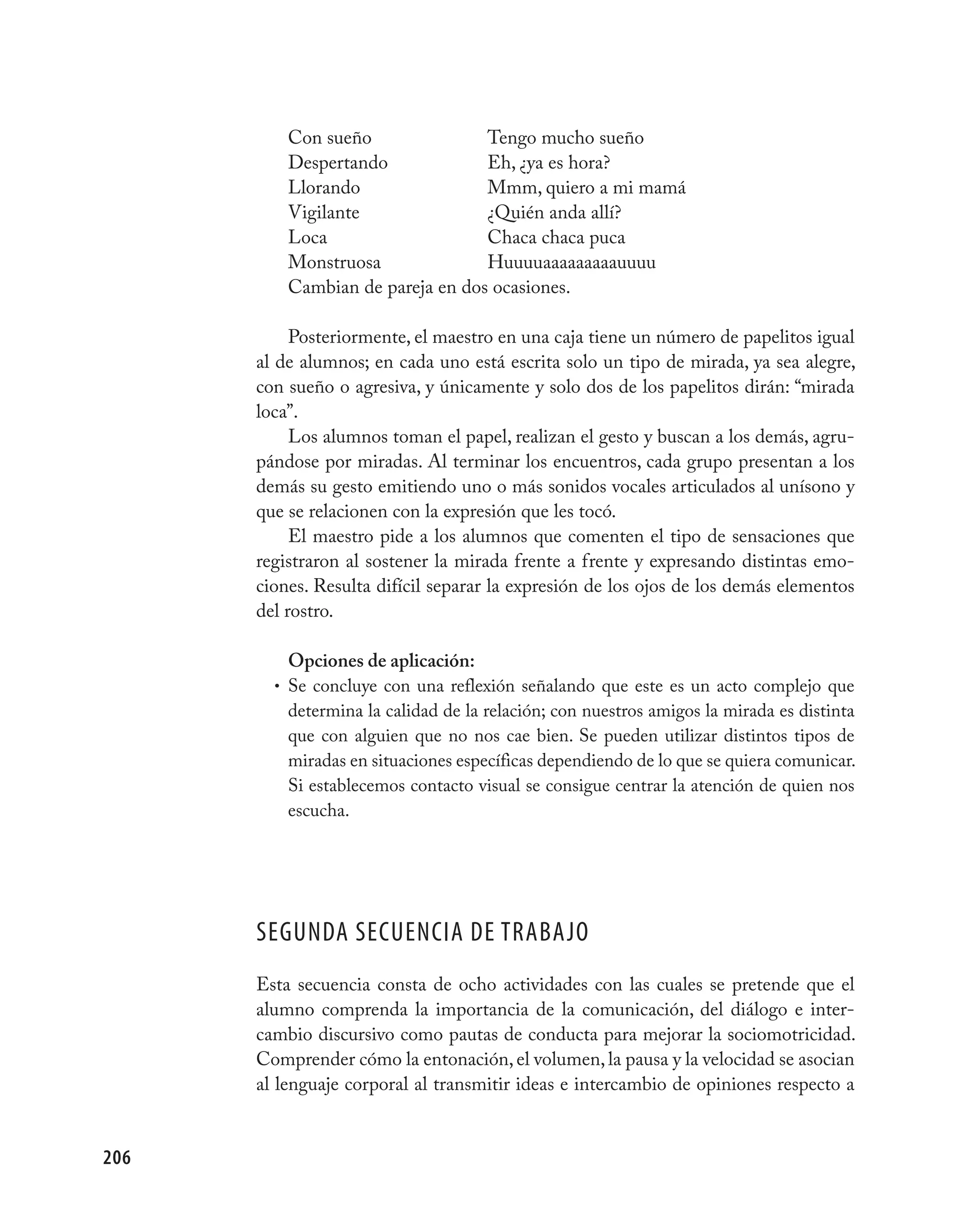 Con sueño               Tengo mucho sueño
          Despertando             Eh, ¿ya es hora?
          Llorando                Mmm, quiero a mi mamá
          Vigilante               ¿Quién anda allí?
          Loca                    Chaca chaca puca
          Monstruosa              Huuuuaaaaaaaaauuuu
          Cambian de pareja en dos ocasiones.

           Posteriormente, el maestro en una caja tiene un número de papelitos igual
      al de alumnos; en cada uno está escrita solo un tipo de mirada, ya sea alegre,
      con sueño o agresiva, y únicamente y solo dos de los papelitos dirán: “mirada
      loca”.
           Los alumnos toman el papel, realizan el gesto y buscan a los demás, agru-
      pándose por miradas. Al terminar los encuentros, cada grupo presentan a los
      demás su gesto emitiendo uno o más sonidos vocales articulados al unísono y
      que se relacionen con la expresión que les tocó.
           El maestro pide a los alumnos que comenten el tipo de sensaciones que
      registraron al sostener la mirada frente a frente y expresando distintas emo-
      ciones. Resulta difícil separar la expresión de los ojos de los demás elementos
      del rostro.

          Opciones de aplicación:
        • Se concluye con una reflexión señalando que este es un acto complejo que
          determina la calidad de la relación; con nuestros amigos la mirada es distinta
          que con alguien que no nos cae bien. Se pueden utilizar distintos tipos de
          miradas en situaciones específicas dependiendo de lo que se quiera comunicar.
          Si establecemos contacto visual se consigue centrar la atención de quien nos
          escucha.




      SEGUNDA SECUENCIA DE TRABAjO
      Esta secuencia consta de ocho actividades con las cuales se pretende que el
      alumno comprenda la importancia de la comunicación, del diálogo e inter-
      cambio discursivo como pautas de conducta para mejorar la sociomotricidad.
      Comprender cómo la entonación, el volumen, la pausa y la velocidad se asocian
      al lenguaje corporal al transmitir ideas e intercambio de opiniones respecto a


206
 