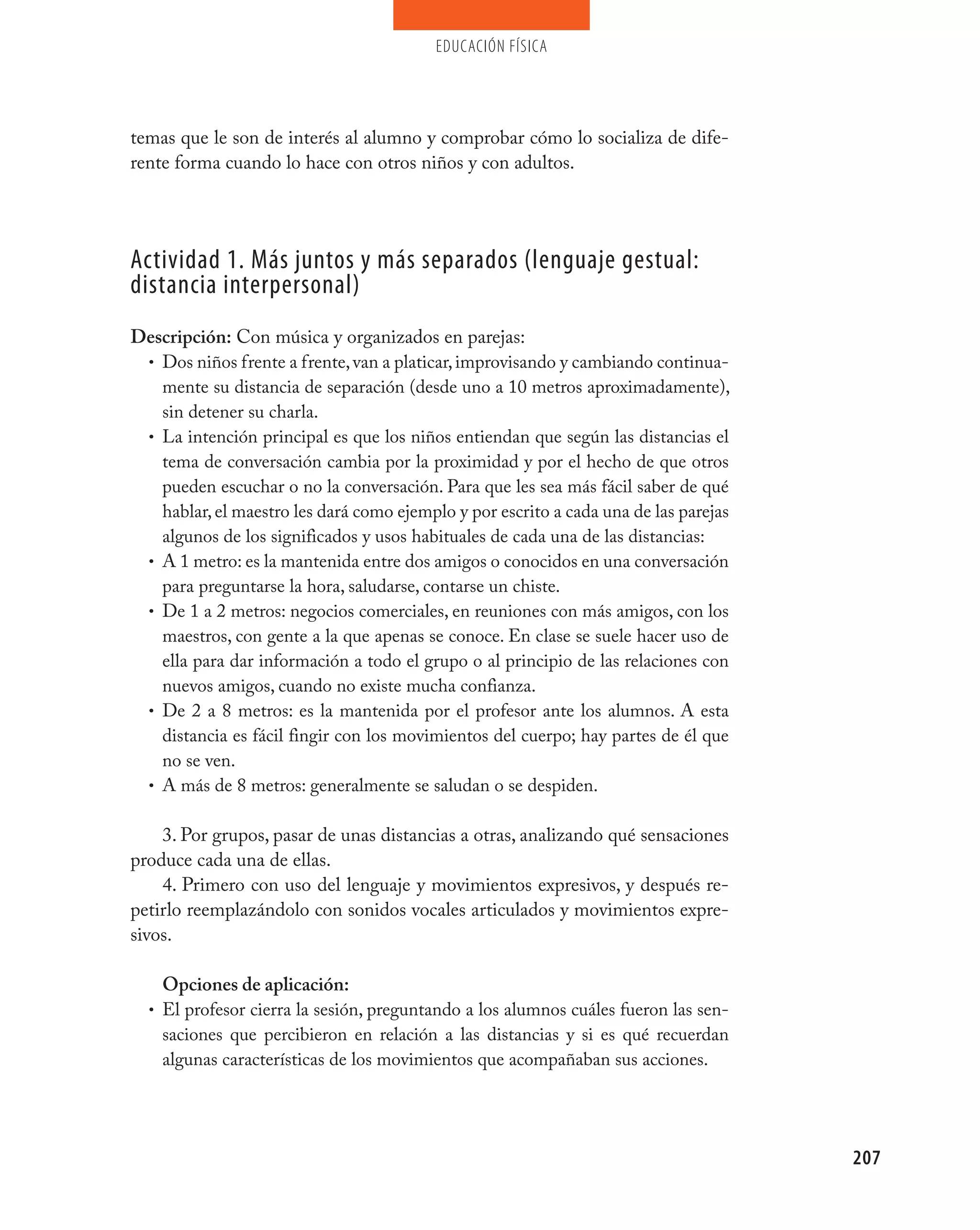 educación física




temas que le son de interés al alumno y comprobar cómo lo socializa de dife-
rente forma cuando lo hace con otros niños y con adultos.




Actividad 1. más juntos y más separados (lenguaje gestual:
distancia interpersonal)
Descripción: Con música y organizados en parejas:
 • Dos niños frente a frente, van a platicar, improvisando y cambiando continua-
   mente su distancia de separación (desde uno a 10 metros aproximadamente),
   sin detener su charla.
 • La intención principal es que los niños entiendan que según las distancias el
   tema de conversación cambia por la proximidad y por el hecho de que otros
   pueden escuchar o no la conversación. Para que les sea más fácil saber de qué
   hablar, el maestro les dará como ejemplo y por escrito a cada una de las parejas
   algunos de los significados y usos habituales de cada una de las distancias:
 • A 1 metro: es la mantenida entre dos amigos o conocidos en una conversación
   para preguntarse la hora, saludarse, contarse un chiste.
 • De 1 a 2 metros: negocios comerciales, en reuniones con más amigos, con los
   maestros, con gente a la que apenas se conoce. En clase se suele hacer uso de
   ella para dar información a todo el grupo o al principio de las relaciones con
   nuevos amigos, cuando no existe mucha confianza.
 • De 2 a 8 metros: es la mantenida por el profesor ante los alumnos. A esta
   distancia es fácil fingir con los movimientos del cuerpo; hay partes de él que
   no se ven.
 • A más de 8 metros: generalmente se saludan o se despiden.


    3. Por grupos, pasar de unas distancias a otras, analizando qué sensaciones
produce cada una de ellas.
    4. Primero con uso del lenguaje y movimientos expresivos, y después re-
petirlo reemplazándolo con sonidos vocales articulados y movimientos expre-
sivos.

    Opciones de aplicación:
  • El profesor cierra la sesión, preguntando a los alumnos cuáles fueron las sen-
    saciones que percibieron en relación a las distancias y si es qué recuerdan
    algunas características de los movimientos que acompañaban sus acciones.




                                                                                      207
 