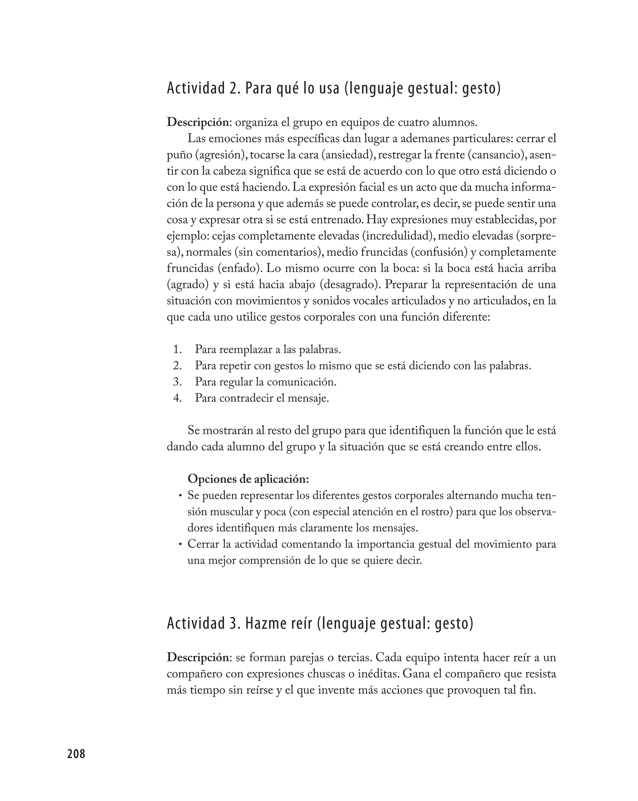 Actividad 2. para qué lo usa (lenguaje gestual: gesto)
      Descripción: organiza el grupo en equipos de cuatro alumnos.
           Las emociones más específicas dan lugar a ademanes particulares: cerrar el
      puño (agresión), tocarse la cara (ansiedad), restregar la frente (cansancio), asen-
      tir con la cabeza significa que se está de acuerdo con lo que otro está diciendo o
      con lo que está haciendo. La expresión facial es un acto que da mucha informa-
      ción de la persona y que además se puede controlar, es decir, se puede sentir una
      cosa y expresar otra si se está entrenado. Hay expresiones muy establecidas, por
      ejemplo: cejas completamente elevadas (incredulidad), medio elevadas (sorpre-
      sa), normales (sin comentarios), medio fruncidas (confusión) y completamente
      fruncidas (enfado). Lo mismo ocurre con la boca: si la boca está hacia arriba
      (agrado) y si está hacia abajo (desagrado). Preparar la representación de una
      situación con movimientos y sonidos vocales articulados y no articulados, en la
      que cada uno utilice gestos corporales con una función diferente:

       1.   Para reemplazar a las palabras.
       2.   Para repetir con gestos lo mismo que se está diciendo con las palabras.
       3.   Para regular la comunicación.
       4.   Para contradecir el mensaje.

         Se mostrarán al resto del grupo para que identifiquen la función que le está
      dando cada alumno del grupo y la situación que se está creando entre ellos.

          Opciones de aplicación:
        • Se pueden representar los diferentes gestos corporales alternando mucha ten-
          sión muscular y poca (con especial atención en el rostro) para que los observa-
          dores identifiquen más claramente los mensajes.
        • Cerrar la actividad comentando la importancia gestual del movimiento para
          una mejor comprensión de lo que se quiere decir.




      Actividad 3. Hazme reír (lenguaje gestual: gesto)
      Descripción: se forman parejas o tercias. Cada equipo intenta hacer reír a un
      compañero con expresiones chuscas o inéditas. Gana el compañero que resista
      más tiempo sin reírse y el que invente más acciones que provoquen tal fin.




208
 