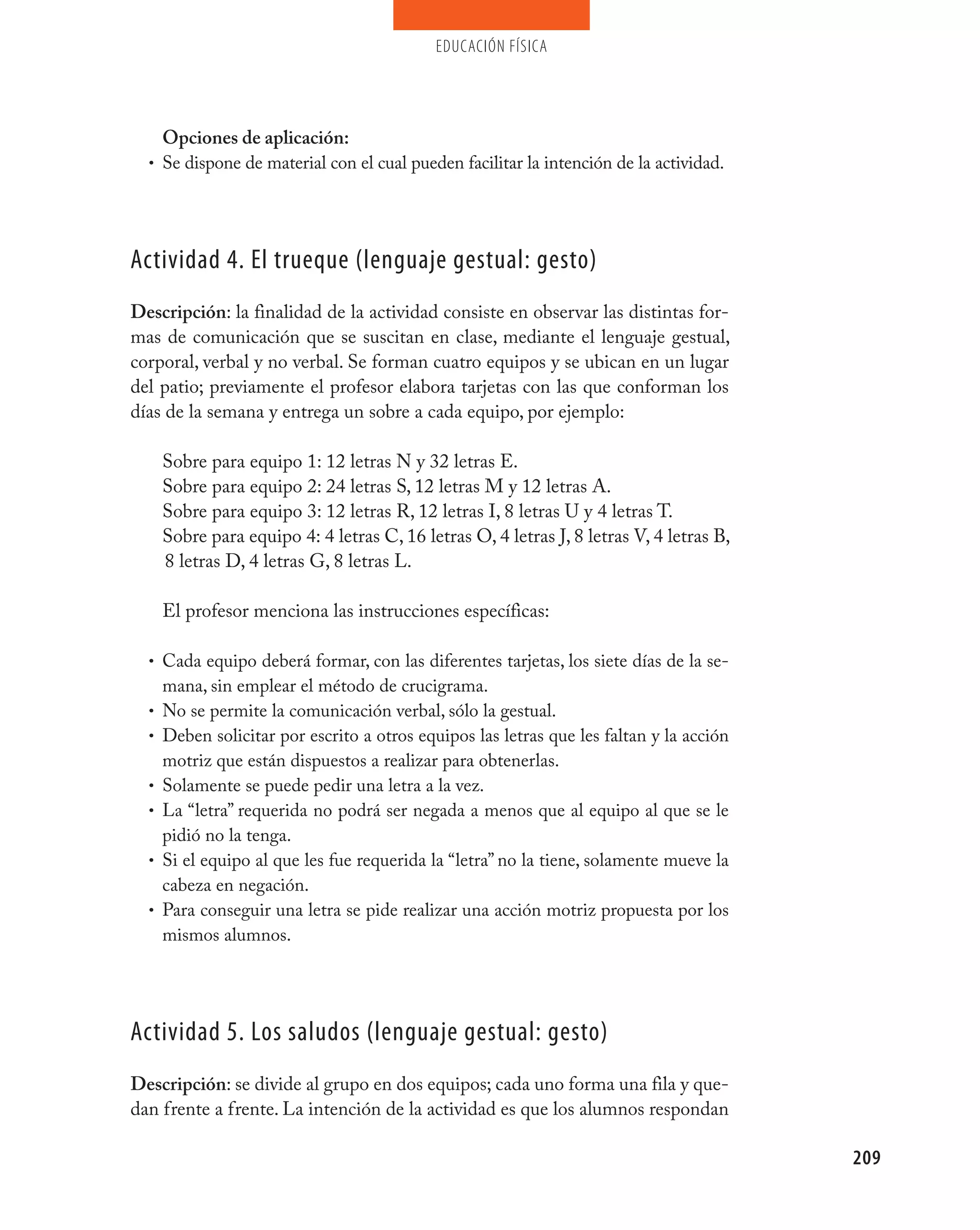 educación física




    Opciones de aplicación:
  • Se dispone de material con el cual pueden facilitar la intención de la actividad.




Actividad 4. El trueque (lenguaje gestual: gesto)
Descripción: la finalidad de la actividad consiste en observar las distintas for-
mas de comunicación que se suscitan en clase, mediante el lenguaje gestual,
corporal, verbal y no verbal. Se forman cuatro equipos y se ubican en un lugar
del patio; previamente el profesor elabora tarjetas con las que conforman los
días de la semana y entrega un sobre a cada equipo, por ejemplo:

      Sobre para equipo 1: 12 letras N y 32 letras E.
      Sobre para equipo 2: 24 letras S, 12 letras M y 12 letras A.
      Sobre para equipo 3: 12 letras R, 12 letras I, 8 letras U y 4 letras T.
      Sobre para equipo 4: 4 letras C, 16 letras O, 4 letras J, 8 letras V, 4 letras B,
      8 letras D, 4 letras G, 8 letras L.

      El profesor menciona las instrucciones específicas:

  • Cada equipo deberá formar, con las diferentes tarjetas, los siete días de la se-
      mana, sin emplear el método de crucigrama.
  •   No se permite la comunicación verbal, sólo la gestual.
  •   Deben solicitar por escrito a otros equipos las letras que les faltan y la acción
      motriz que están dispuestos a realizar para obtenerlas.
  •   Solamente se puede pedir una letra a la vez.
  •   La “letra” requerida no podrá ser negada a menos que al equipo al que se le
      pidió no la tenga.
  •   Si el equipo al que les fue requerida la “letra” no la tiene, solamente mueve la
      cabeza en negación.
  •   Para conseguir una letra se pide realizar una acción motriz propuesta por los
      mismos alumnos.




Actividad 5. Los saludos (lenguaje gestual: gesto)
Descripción: se divide al grupo en dos equipos; cada uno forma una fila y que-
dan frente a frente. La intención de la actividad es que los alumnos respondan

                                                                                          209
 