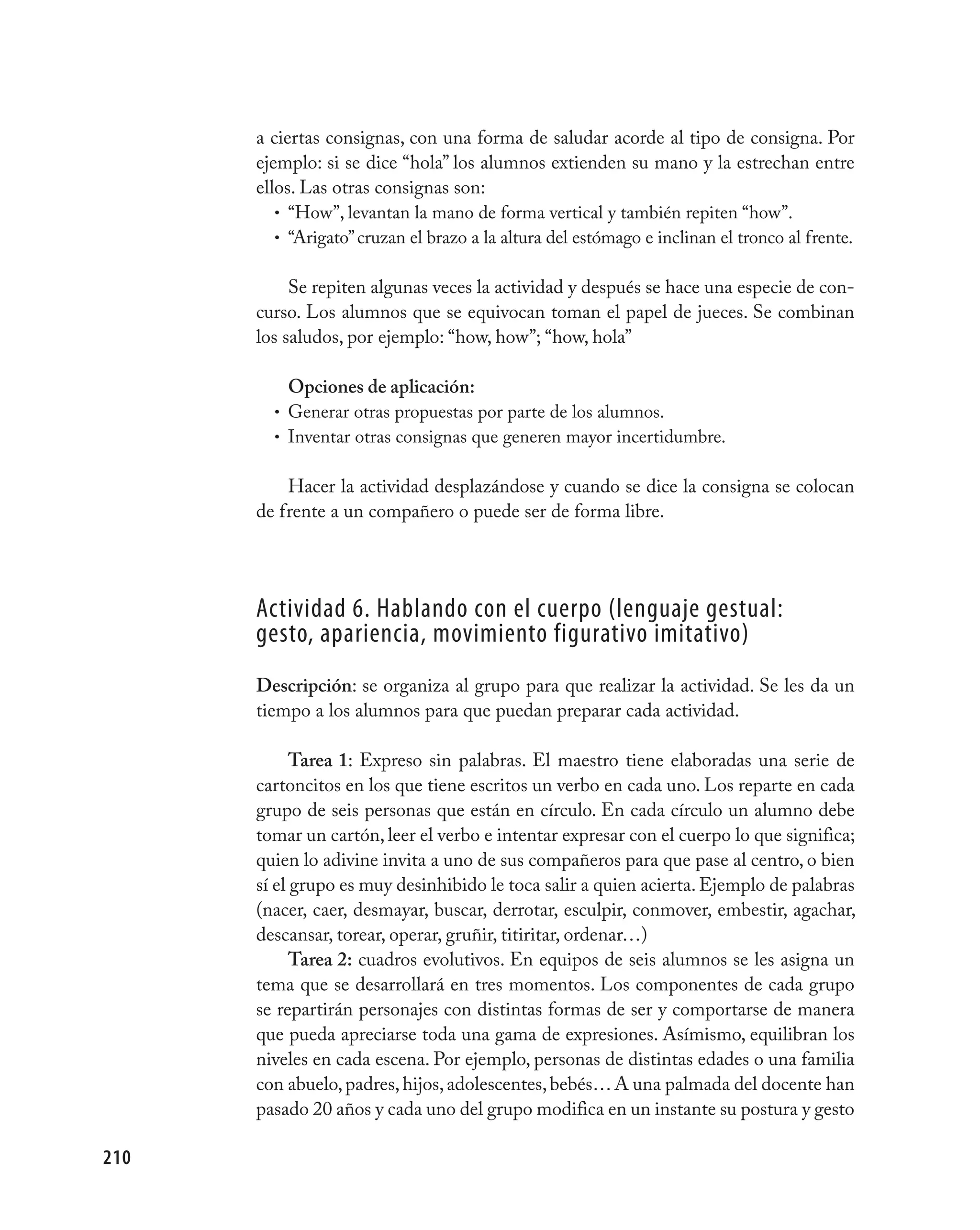 a ciertas consignas, con una forma de saludar acorde al tipo de consigna. Por
      ejemplo: si se dice “hola” los alumnos extienden su mano y la estrechan entre
      ellos. Las otras consignas son:
         • “How”, levantan la mano de forma vertical y también repiten “how”.
         • “Arigato” cruzan el brazo a la altura del estómago e inclinan el tronco al frente.


           Se repiten algunas veces la actividad y después se hace una especie de con-
      curso. Los alumnos que se equivocan toman el papel de jueces. Se combinan
      los saludos, por ejemplo: “how, how”; “how, hola”

          Opciones de aplicación:
        • Generar otras propuestas por parte de los alumnos.
        • Inventar otras consignas que generen mayor incertidumbre.


          Hacer la actividad desplazándose y cuando se dice la consigna se colocan
      de frente a un compañero o puede ser de forma libre.




      Actividad 6. Hablando con el cuerpo (lenguaje gestual:
      gesto, apariencia, movimiento figurativo imitativo)
      Descripción: se organiza al grupo para que realizar la actividad. Se les da un
      tiempo a los alumnos para que puedan preparar cada actividad.

            Tarea 1: Expreso sin palabras. El maestro tiene elaboradas una serie de
      cartoncitos en los que tiene escritos un verbo en cada uno. Los reparte en cada
      grupo de seis personas que están en círculo. En cada círculo un alumno debe
      tomar un cartón, leer el verbo e intentar expresar con el cuerpo lo que significa;
      quien lo adivine invita a uno de sus compañeros para que pase al centro, o bien
      sí el grupo es muy desinhibido le toca salir a quien acierta. Ejemplo de palabras
      (nacer, caer, desmayar, buscar, derrotar, esculpir, conmover, embestir, agachar,
      descansar, torear, operar, gruñir, titiritar, ordenar…)
            Tarea 2: cuadros evolutivos. En equipos de seis alumnos se les asigna un
      tema que se desarrollará en tres momentos. Los componentes de cada grupo
      se repartirán personajes con distintas formas de ser y comportarse de manera
      que pueda apreciarse toda una gama de expresiones. Asímismo, equilibran los
      niveles en cada escena. Por ejemplo, personas de distintas edades o una familia
      con abuelo, padres, hijos, adolescentes, bebés… A una palmada del docente han
      pasado 20 años y cada uno del grupo modifica en un instante su postura y gesto

210
 