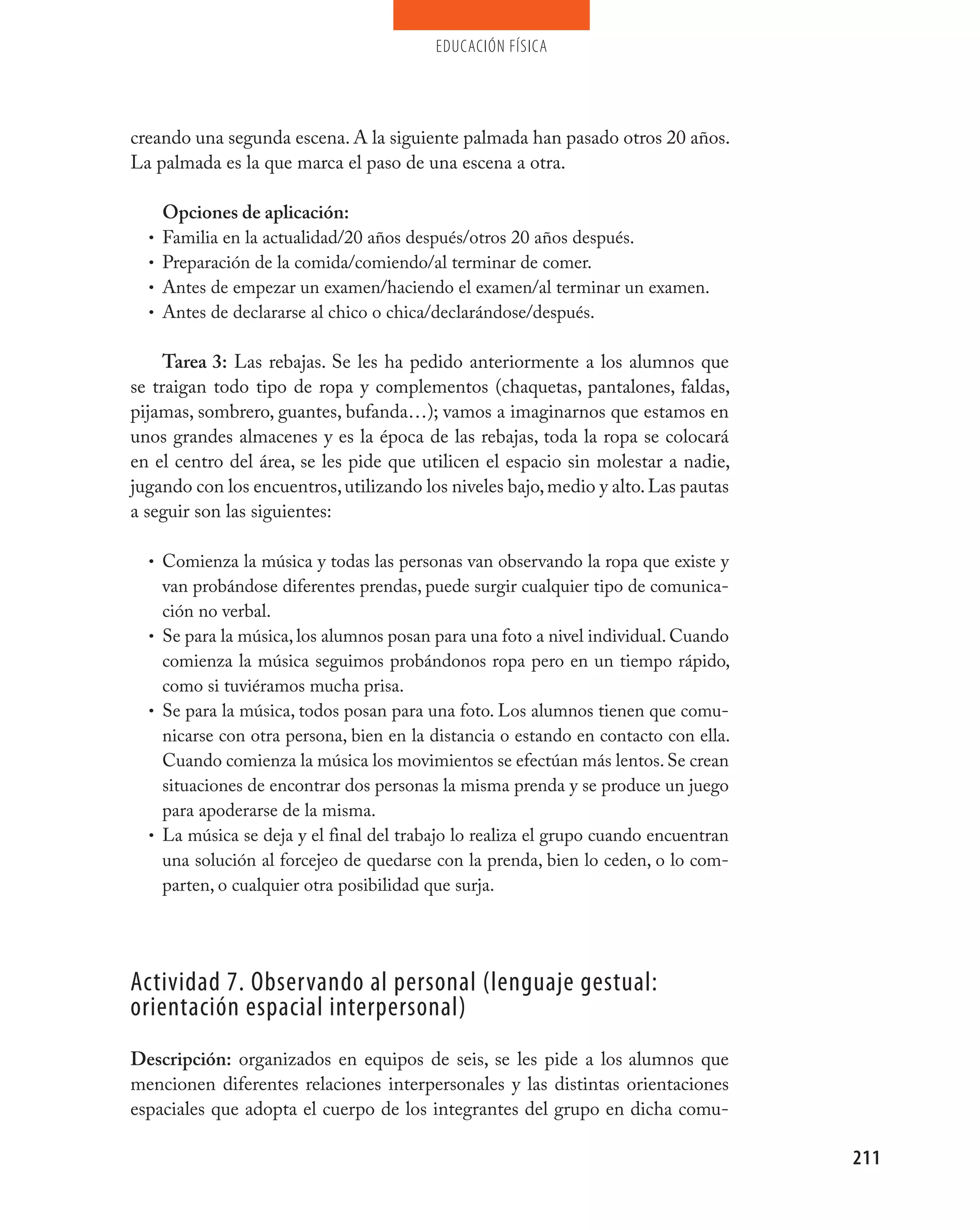 educación física




creando una segunda escena. A la siguiente palmada han pasado otros 20 años.
La palmada es la que marca el paso de una escena a otra.

      Opciones de aplicación:
  •   Familia en la actualidad/20 años después/otros 20 años después.
  •   Preparación de la comida/comiendo/al terminar de comer.
  •   Antes de empezar un examen/haciendo el examen/al terminar un examen.
  •   Antes de declararse al chico o chica/declarándose/después.

     Tarea 3: Las rebajas. Se les ha pedido anteriormente a los alumnos que
se traigan todo tipo de ropa y complementos (chaquetas, pantalones, faldas,
pijamas, sombrero, guantes, bufanda…); vamos a imaginarnos que estamos en
unos grandes almacenes y es la época de las rebajas, toda la ropa se colocará
en el centro del área, se les pide que utilicen el espacio sin molestar a nadie,
jugando con los encuentros, utilizando los niveles bajo, medio y alto. Las pautas
a seguir son las siguientes:

  • Comienza la música y todas las personas van observando la ropa que existe y
    van probándose diferentes prendas, puede surgir cualquier tipo de comunica-
    ción no verbal.
  • Se para la música, los alumnos posan para una foto a nivel individual. Cuando
    comienza la música seguimos probándonos ropa pero en un tiempo rápido,
    como si tuviéramos mucha prisa.
  • Se para la música, todos posan para una foto. Los alumnos tienen que comu-
    nicarse con otra persona, bien en la distancia o estando en contacto con ella.
    Cuando comienza la música los movimientos se efectúan más lentos. Se crean
    situaciones de encontrar dos personas la misma prenda y se produce un juego
    para apoderarse de la misma.
  • La música se deja y el final del trabajo lo realiza el grupo cuando encuentran
    una solución al forcejeo de quedarse con la prenda, bien lo ceden, o lo com-
    parten, o cualquier otra posibilidad que surja.




Actividad 7. Observando al personal (lenguaje gestual:
orientación espacial interpersonal)
Descripción: organizados en equipos de seis, se les pide a los alumnos que
mencionen diferentes relaciones interpersonales y las distintas orientaciones
espaciales que adopta el cuerpo de los integrantes del grupo en dicha comu-

                                                                                     211
 