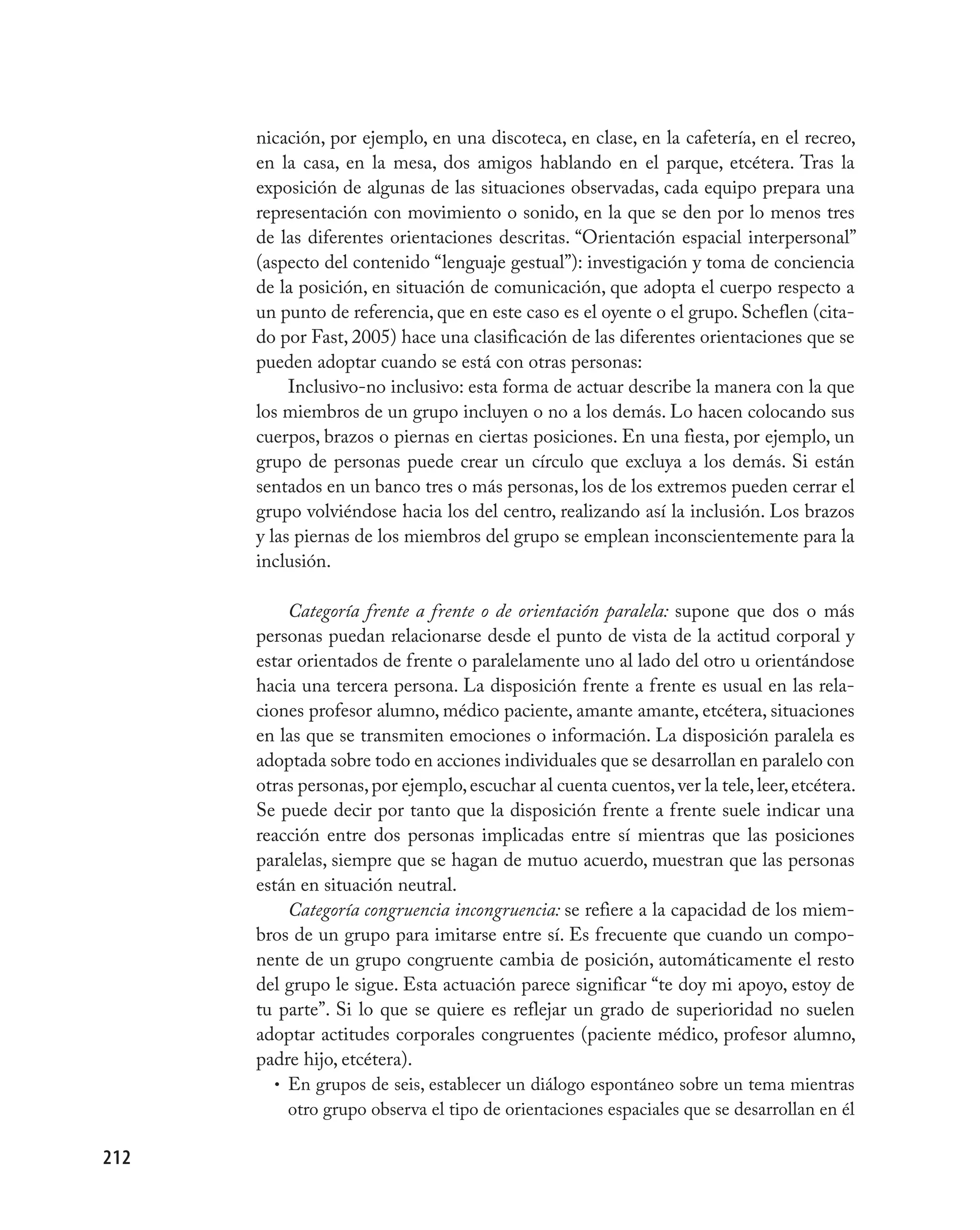 nicación, por ejemplo, en una discoteca, en clase, en la cafetería, en el recreo,
      en la casa, en la mesa, dos amigos hablando en el parque, etcétera. Tras la
      exposición de algunas de las situaciones observadas, cada equipo prepara una
      representación con movimiento o sonido, en la que se den por lo menos tres
      de las diferentes orientaciones descritas. “Orientación espacial interpersonal”
      (aspecto del contenido “lenguaje gestual”): investigación y toma de conciencia
      de la posición, en situación de comunicación, que adopta el cuerpo respecto a
      un punto de referencia, que en este caso es el oyente o el grupo. Scheflen (cita-
      do por Fast, 2005) hace una clasificación de las diferentes orientaciones que se
      pueden adoptar cuando se está con otras personas:
           Inclusivo-no inclusivo: esta forma de actuar describe la manera con la que
      los miembros de un grupo incluyen o no a los demás. Lo hacen colocando sus
      cuerpos, brazos o piernas en ciertas posiciones. En una fiesta, por ejemplo, un
      grupo de personas puede crear un círculo que excluya a los demás. Si están
      sentados en un banco tres o más personas, los de los extremos pueden cerrar el
      grupo volviéndose hacia los del centro, realizando así la inclusión. Los brazos
      y las piernas de los miembros del grupo se emplean inconscientemente para la
      inclusión.

           Categoría frente a frente o de orientación paralela: supone que dos o más
      personas puedan relacionarse desde el punto de vista de la actitud corporal y
      estar orientados de frente o paralelamente uno al lado del otro u orientándose
      hacia una tercera persona. La disposición frente a frente es usual en las rela-
      ciones profesor alumno, médico paciente, amante amante, etcétera, situaciones
      en las que se transmiten emociones o información. La disposición paralela es
      adoptada sobre todo en acciones individuales que se desarrollan en paralelo con
      otras personas, por ejemplo, escuchar al cuenta cuentos, ver la tele, leer, etcétera.
      Se puede decir por tanto que la disposición frente a frente suele indicar una
      reacción entre dos personas implicadas entre sí mientras que las posiciones
      paralelas, siempre que se hagan de mutuo acuerdo, muestran que las personas
      están en situación neutral.
           Categoría congruencia incongruencia: se refiere a la capacidad de los miem-
      bros de un grupo para imitarse entre sí. Es frecuente que cuando un compo-
      nente de un grupo congruente cambia de posición, automáticamente el resto
      del grupo le sigue. Esta actuación parece significar “te doy mi apoyo, estoy de
      tu parte’’. Si lo que se quiere es reflejar un grado de superioridad no suelen
      adoptar actitudes corporales congruentes (paciente médico, profesor alumno,
      padre hijo, etcétera).
         • En grupos de seis, establecer un diálogo espontáneo sobre un tema mientras
           otro grupo observa el tipo de orientaciones espaciales que se desarrollan en él

212
 