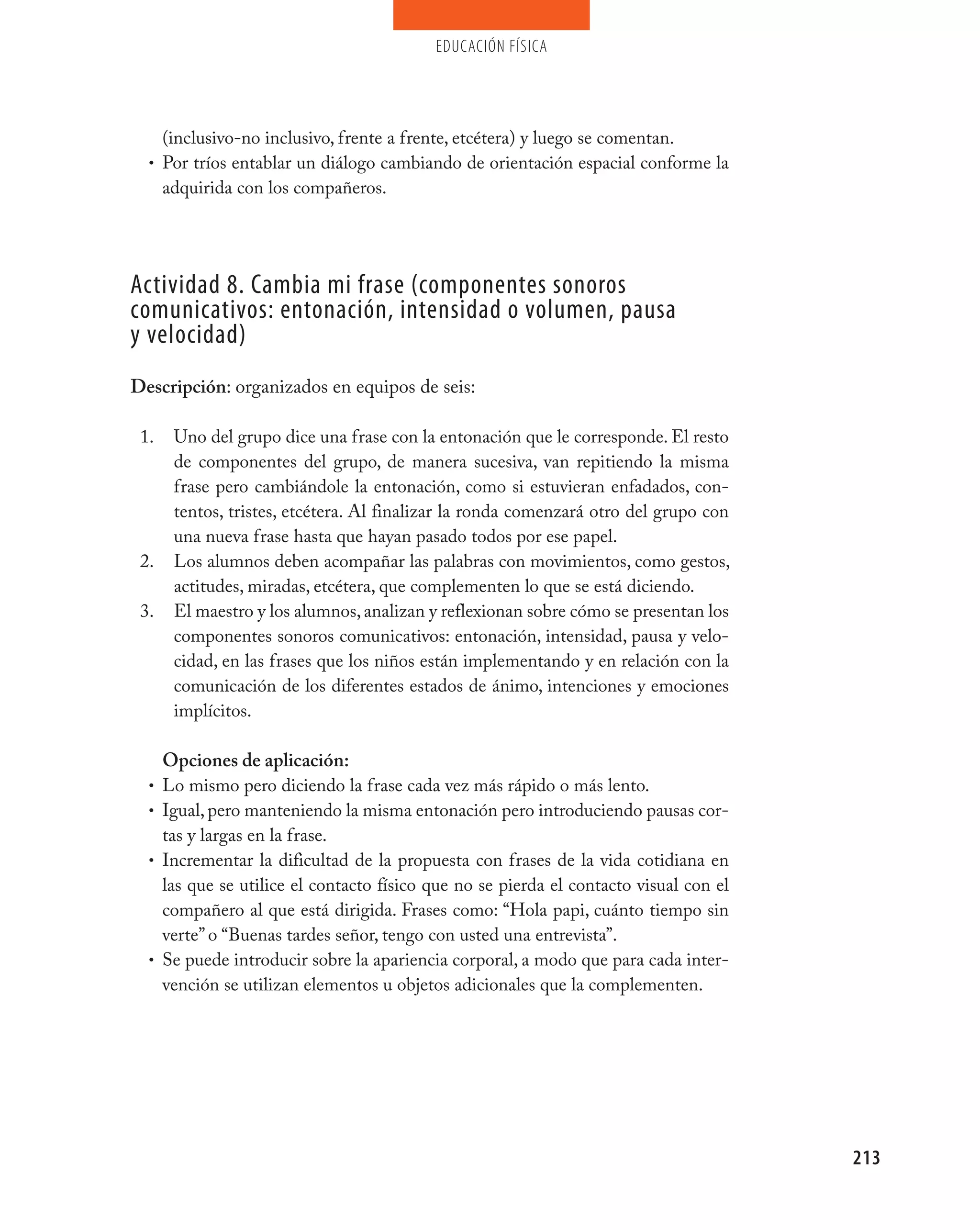 educación física




    (inclusivo-no inclusivo, frente a frente, etcétera) y luego se comentan.
  • Por tríos entablar un diálogo cambiando de orientación espacial conforme la
    adquirida con los compañeros.




Actividad 8. Cambia mi frase (componentes sonoros
comunicativos: entonación, intensidad o volumen, pausa
y velocidad)
Descripción: organizados en equipos de seis:

 1.    Uno del grupo dice una frase con la entonación que le corresponde. El resto
       de componentes del grupo, de manera sucesiva, van repitiendo la misma
       frase pero cambiándole la entonación, como si estuvieran enfadados, con-
       tentos, tristes, etcétera. Al finalizar la ronda comenzará otro del grupo con
       una nueva frase hasta que hayan pasado todos por ese papel.
 2.    Los alumnos deben acompañar las palabras con movimientos, como gestos,
       actitudes, miradas, etcétera, que complementen lo que se está diciendo.
 3.    El maestro y los alumnos, analizan y reflexionan sobre cómo se presentan los
       componentes sonoros comunicativos: entonación, intensidad, pausa y velo-
       cidad, en las frases que los niños están implementando y en relación con la
       comunicación de los diferentes estados de ánimo, intenciones y emociones
       implícitos.

      Opciones de aplicación:
  •   Lo mismo pero diciendo la frase cada vez más rápido o más lento.
  •   Igual, pero manteniendo la misma entonación pero introduciendo pausas cor-
      tas y largas en la frase.
  •   Incrementar la dificultad de la propuesta con frases de la vida cotidiana en
      las que se utilice el contacto físico que no se pierda el contacto visual con el
      compañero al que está dirigida. Frases como: “Hola papi, cuánto tiempo sin
      verte” o “Buenas tardes señor, tengo con usted una entrevista”.
  •   Se puede introducir sobre la apariencia corporal, a modo que para cada inter-
      vención se utilizan elementos u objetos adicionales que la complementen.




                                                                                         213
 