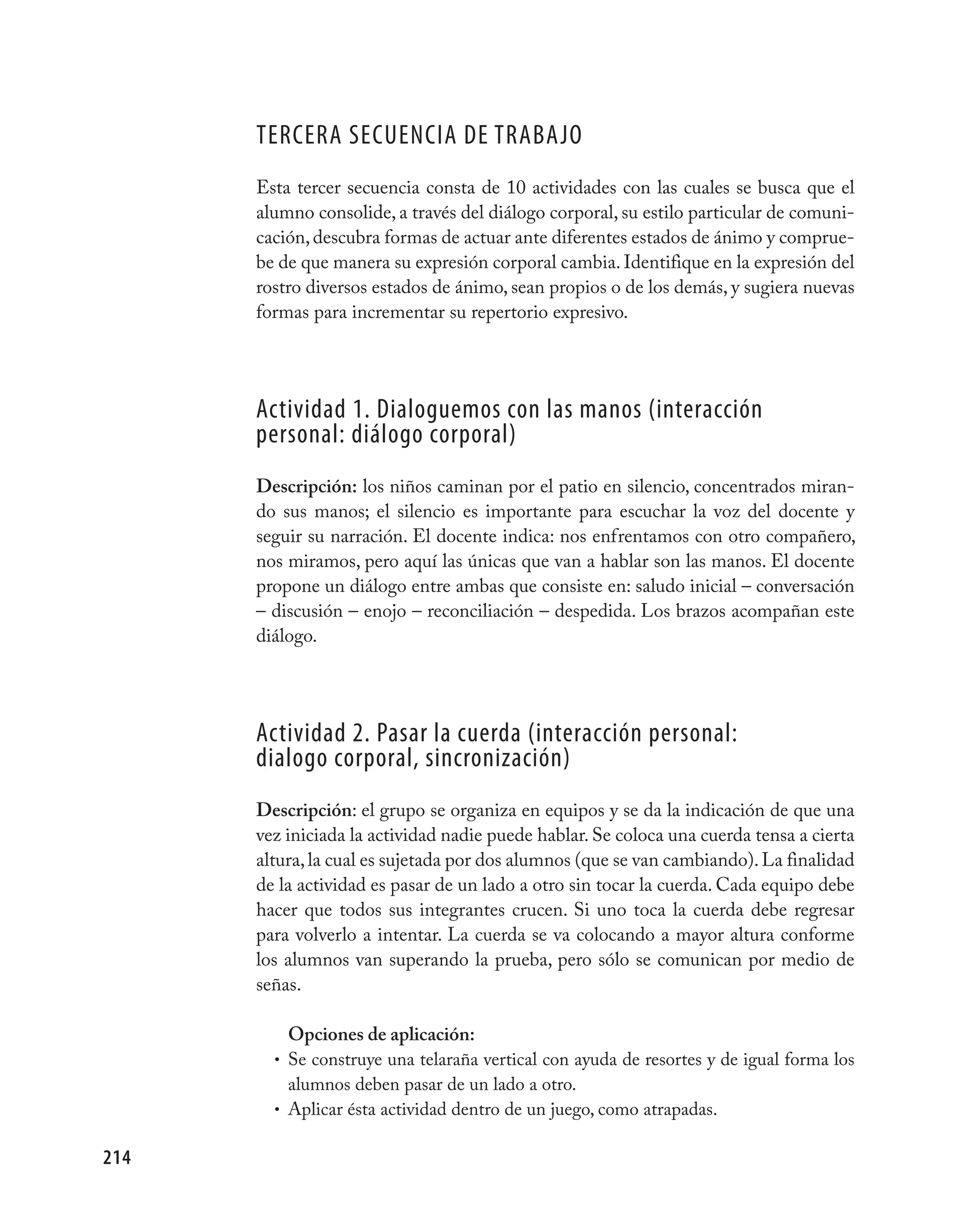 TERCERA SECUENCIA DE TRABAjO
      Esta tercer secuencia consta de 10 actividades con las cuales se busca que el
      alumno consolide, a través del diálogo corporal, su estilo particular de comuni-
      cación, descubra formas de actuar ante diferentes estados de ánimo y comprue-
      be de que manera su expresión corporal cambia. Identifique en la expresión del
      rostro diversos estados de ánimo, sean propios o de los demás, y sugiera nuevas
      formas para incrementar su repertorio expresivo.




      Actividad 1. Dialoguemos con las manos (interacción
      personal: diálogo corporal)
      Descripción: los niños caminan por el patio en silencio, concentrados miran-
      do sus manos; el silencio es importante para escuchar la voz del docente y
      seguir su narración. El docente indica: nos enfrentamos con otro compañero,
      nos miramos, pero aquí las únicas que van a hablar son las manos. El docente
      propone un diálogo entre ambas que consiste en: saludo inicial – conversación
      – discusión – enojo – reconciliación – despedida. Los brazos acompañan este
      diálogo.




      Actividad 2. pasar la cuerda (interacción personal:
      dialogo corporal, sincronización)
      Descripción: el grupo se organiza en equipos y se da la indicación de que una
      vez iniciada la actividad nadie puede hablar. Se coloca una cuerda tensa a cierta
      altura, la cual es sujetada por dos alumnos (que se van cambiando). La finalidad
      de la actividad es pasar de un lado a otro sin tocar la cuerda. Cada equipo debe
      hacer que todos sus integrantes crucen. Si uno toca la cuerda debe regresar
      para volverlo a intentar. La cuerda se va colocando a mayor altura conforme
      los alumnos van superando la prueba, pero sólo se comunican por medio de
      señas.

          Opciones de aplicación:
        • Se construye una telaraña vertical con ayuda de resortes y de igual forma los
          alumnos deben pasar de un lado a otro.
        • Aplicar ésta actividad dentro de un juego, como atrapadas.


214
 