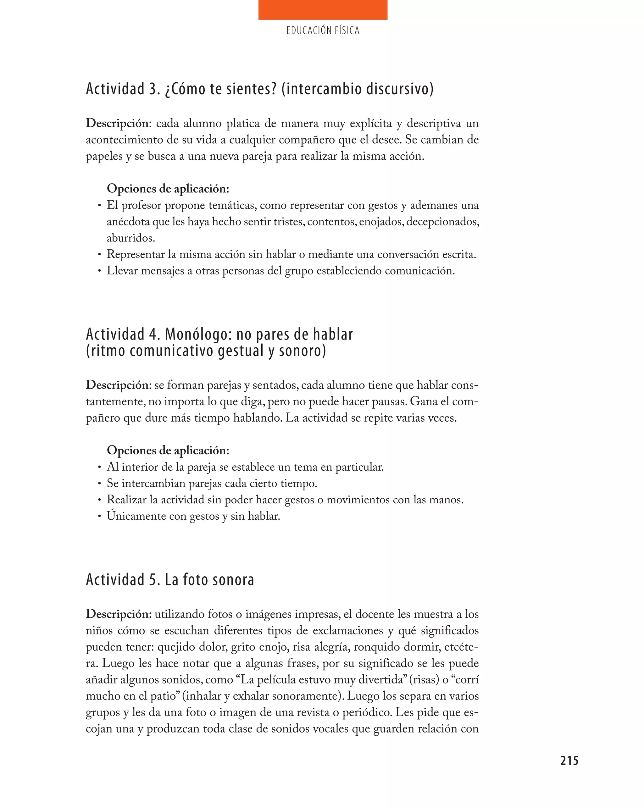 educación física




Actividad 3. ¿Cómo te sientes? (intercambio discursivo)
Descripción: cada alumno platica de manera muy explícita y descriptiva un
acontecimiento de su vida a cualquier compañero que el desee. Se cambian de
papeles y se busca a una nueva pareja para realizar la misma acción.

    Opciones de aplicación:
  • El profesor propone temáticas, como representar con gestos y ademanes una
    anécdota que les haya hecho sentir tristes, contentos, enojados, decepcionados,
    aburridos.
  • Representar la misma acción sin hablar o mediante una conversación escrita.
  • Llevar mensajes a otras personas del grupo estableciendo comunicación.




Actividad 4. monólogo: no pares de hablar
(ritmo comunicativo gestual y sonoro)
Descripción: se forman parejas y sentados, cada alumno tiene que hablar cons-
tantemente, no importa lo que diga, pero no puede hacer pausas. Gana el com-
pañero que dure más tiempo hablando. La actividad se repite varias veces.

      Opciones de aplicación:
  •   Al interior de la pareja se establece un tema en particular.
  •   Se intercambian parejas cada cierto tiempo.
  •   Realizar la actividad sin poder hacer gestos o movimientos con las manos.
  •   Únicamente con gestos y sin hablar.




Actividad 5. La foto sonora
Descripción: utilizando fotos o imágenes impresas, el docente les muestra a los
niños cómo se escuchan diferentes tipos de exclamaciones y qué significados
pueden tener: quejido dolor, grito enojo, risa alegría, ronquido dormir, etcéte-
ra. Luego les hace notar que a algunas frases, por su significado se les puede
añadir algunos sonidos, como “La película estuvo muy divertida” (risas) o “corrí
mucho en el patio” (inhalar y exhalar sonoramente). Luego los separa en varios
grupos y les da una foto o imagen de una revista o periódico. Les pide que es-
cojan una y produzcan toda clase de sonidos vocales que guarden relación con

                                                                                      215
 