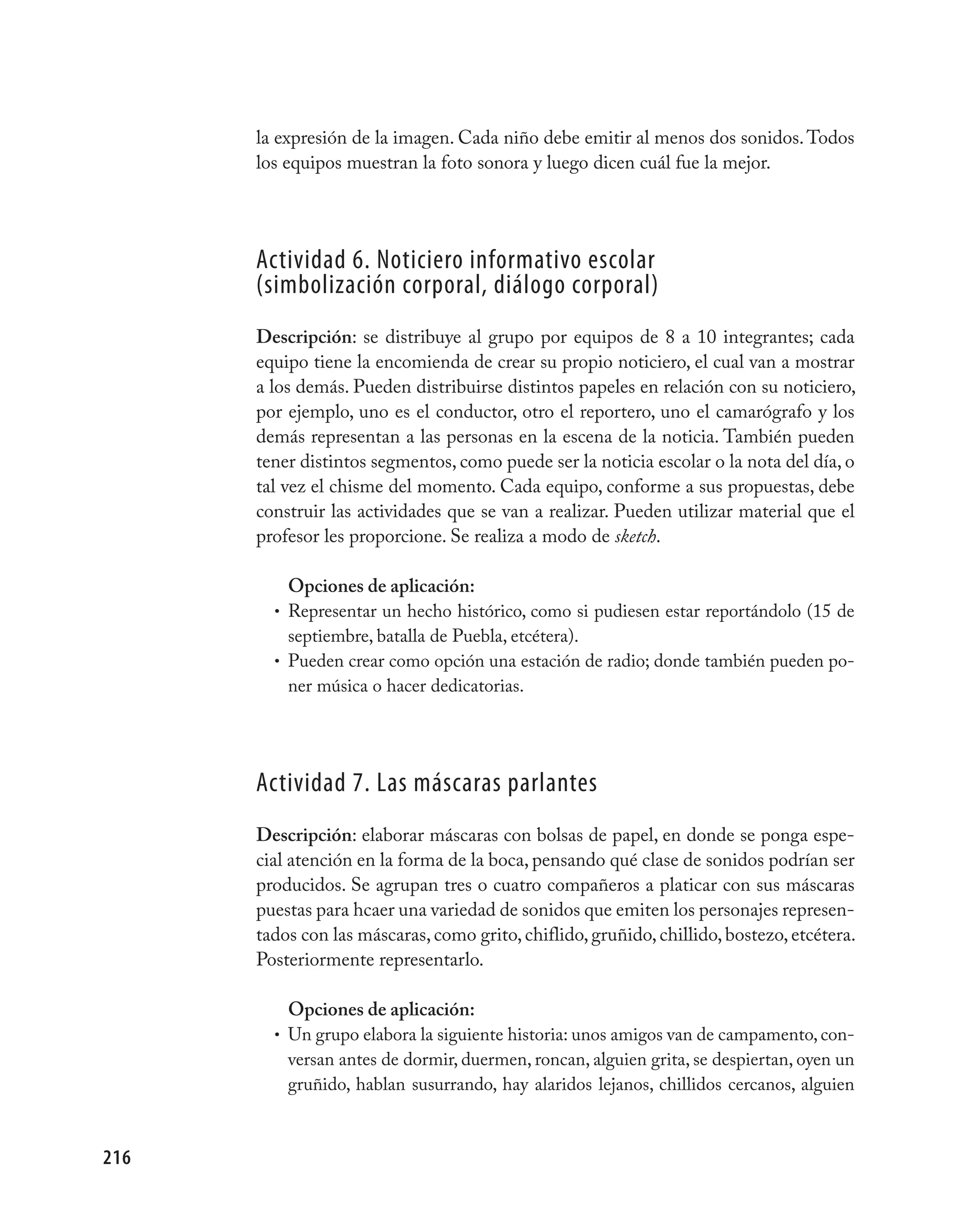 la expresión de la imagen. Cada niño debe emitir al menos dos sonidos. Todos
      los equipos muestran la foto sonora y luego dicen cuál fue la mejor.




      Actividad 6. Noticiero informativo escolar
      (simbolización corporal, diálogo corporal)
      Descripción: se distribuye al grupo por equipos de 8 a 10 integrantes; cada
      equipo tiene la encomienda de crear su propio noticiero, el cual van a mostrar
      a los demás. Pueden distribuirse distintos papeles en relación con su noticiero,
      por ejemplo, uno es el conductor, otro el reportero, uno el camarógrafo y los
      demás representan a las personas en la escena de la noticia. También pueden
      tener distintos segmentos, como puede ser la noticia escolar o la nota del día, o
      tal vez el chisme del momento. Cada equipo, conforme a sus propuestas, debe
      construir las actividades que se van a realizar. Pueden utilizar material que el
      profesor les proporcione. Se realiza a modo de sketch.

          Opciones de aplicación:
        • Representar un hecho histórico, como si pudiesen estar reportándolo (15 de
          septiembre, batalla de Puebla, etcétera).
        • Pueden crear como opción una estación de radio; donde también pueden po-
          ner música o hacer dedicatorias.




      Actividad 7. Las máscaras parlantes
      Descripción: elaborar máscaras con bolsas de papel, en donde se ponga espe-
      cial atención en la forma de la boca, pensando qué clase de sonidos podrían ser
      producidos. Se agrupan tres o cuatro compañeros a platicar con sus máscaras
      puestas para hcaer una variedad de sonidos que emiten los personajes represen-
      tados con las máscaras, como grito, chiflido, gruñido, chillido, bostezo, etcétera.
      Posteriormente representarlo.

          Opciones de aplicación:
        • Un grupo elabora la siguiente historia: unos amigos van de campamento, con-
          versan antes de dormir, duermen, roncan, alguien grita, se despiertan, oyen un
          gruñido, hablan susurrando, hay alaridos lejanos, chillidos cercanos, alguien



216
 