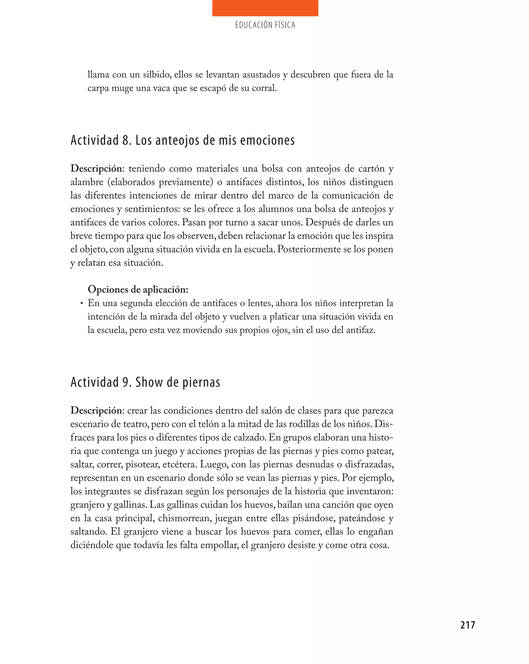 educación física




    llama con un silbido, ellos se levantan asustados y descubren que fuera de la
    carpa muge una vaca que se escapó de su corral.




Actividad 8. Los anteojos de mis emociones
Descripción: teniendo como materiales una bolsa con anteojos de cartón y
alambre (elaborados previamente) o antifaces distintos, los niños distinguen
las diferentes intenciones de mirar dentro del marco de la comunicación de
emociones y sentimientos: se les ofrece a los alumnos una bolsa de anteojos y
antifaces de varios colores. Pasan por turno a sacar unos. Después de darles un
breve tiempo para que los observen, deben relacionar la emoción que les inspira
el objeto, con alguna situación vivida en la escuela. Posteriormente se los ponen
y relatan esa situación.

    Opciones de aplicación:
  • En una segunda elección de antifaces o lentes, ahora los niños interpretan la
    intención de la mirada del objeto y vuelven a platicar una situación vivida en
    la escuela, pero esta vez moviendo sus propios ojos, sin el uso del antifaz.




Actividad 9. Show de piernas
Descripción: crear las condiciones dentro del salón de clases para que parezca
escenario de teatro, pero con el telón a la mitad de las rodillas de los niños. Dis-
fraces para los pies o diferentes tipos de calzado. En grupos elaboran una histo-
ria que contenga un juego y acciones propias de las piernas y pies como patear,
saltar, correr, pisotear, etcétera. Luego, con las piernas desnudas o disfrazadas,
representan en un escenario donde sólo se vean las piernas y pies. Por ejemplo,
los integrantes se disfrazan según los personajes de la historia que inventaron:
granjero y gallinas. Las gallinas cuidan los huevos, bailan una canción que oyen
en la casa principal, chismorrean, juegan entre ellas pisándose, pateándose y
saltando. El granjero viene a buscar los huevos para comer, ellas lo engañan
diciéndole que todavía les falta empollar, el granjero desiste y come otra cosa.




                                                                                       217
 
