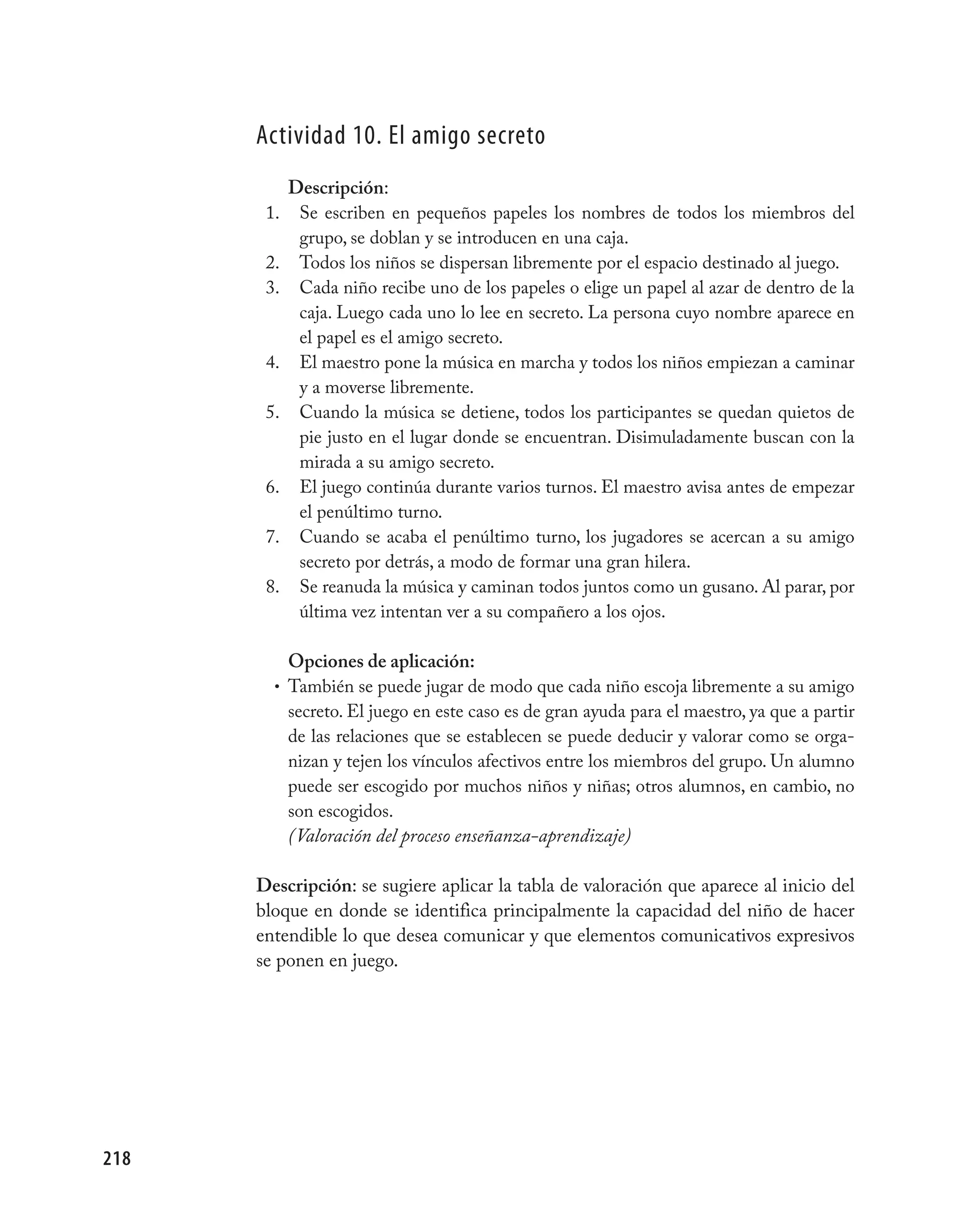 Actividad 10. El amigo secreto
            Descripción:
       1.    Se escriben en pequeños papeles los nombres de todos los miembros del
             grupo, se doblan y se introducen en una caja.
       2.    Todos los niños se dispersan libremente por el espacio destinado al juego.
       3.    Cada niño recibe uno de los papeles o elige un papel al azar de dentro de la
             caja. Luego cada uno lo lee en secreto. La persona cuyo nombre aparece en
             el papel es el amigo secreto.
       4.    El maestro pone la música en marcha y todos los niños empiezan a caminar
             y a moverse libremente.
       5.    Cuando la música se detiene, todos los participantes se quedan quietos de
             pie justo en el lugar donde se encuentran. Disimuladamente buscan con la
             mirada a su amigo secreto.
       6.    El juego continúa durante varios turnos. El maestro avisa antes de empezar
             el penúltimo turno.
       7.    Cuando se acaba el penúltimo turno, los jugadores se acercan a su amigo
             secreto por detrás, a modo de formar una gran hilera.
       8.    Se reanuda la música y caminan todos juntos como un gusano. Al parar, por
             última vez intentan ver a su compañero a los ojos.

          Opciones de aplicación:
        • También se puede jugar de modo que cada niño escoja libremente a su amigo
          secreto. El juego en este caso es de gran ayuda para el maestro, ya que a partir
          de las relaciones que se establecen se puede deducir y valorar como se orga-
          nizan y tejen los vínculos afectivos entre los miembros del grupo. Un alumno
          puede ser escogido por muchos niños y niñas; otros alumnos, en cambio, no
          son escogidos.
          (Valoración del proceso enseñanza-aprendizaje)

      Descripción: se sugiere aplicar la tabla de valoración que aparece al inicio del
      bloque en donde se identifica principalmente la capacidad del niño de hacer
      entendible lo que desea comunicar y que elementos comunicativos expresivos
      se ponen en juego.




218
 