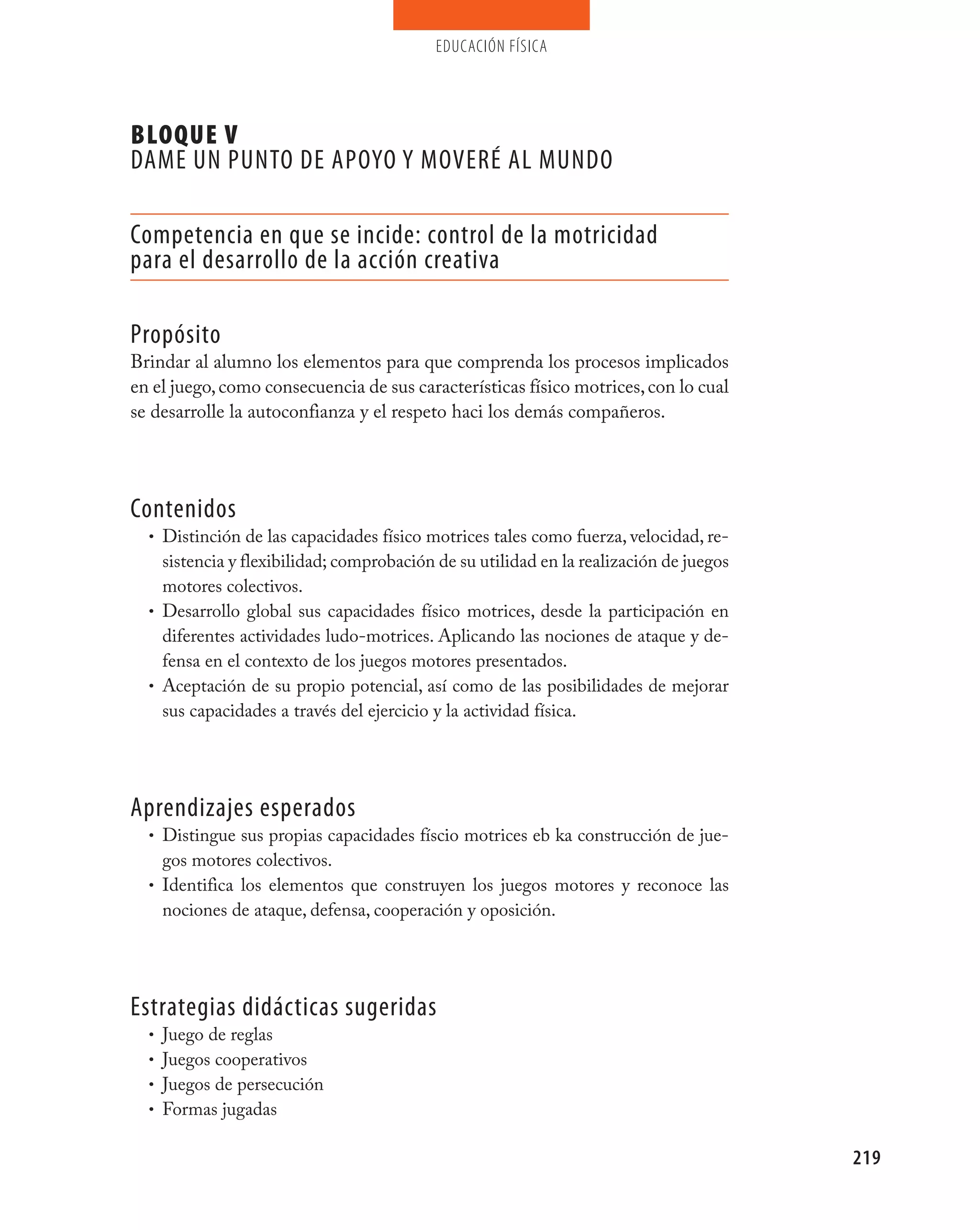 educación física




BLOQUE V
DAmE UN pUNTO DE ApOyO y mOvERÉ AL mUNDO

Competencia en que se incide: control de la motricidad
para el desarrollo de la acción creativa

propósito
Brindar al alumno los elementos para que comprenda los procesos implicados
en el juego, como consecuencia de sus características físico motrices, con lo cual
se desarrolle la autoconfianza y el respeto haci los demás compañeros.




Contenidos
  • Distinción de las capacidades físico motrices tales como fuerza, velocidad, re-
    sistencia y flexibilidad; comprobación de su utilidad en la realización de juegos
    motores colectivos.
  • Desarrollo global sus capacidades físico motrices, desde la participación en
    diferentes actividades ludo-motrices. Aplicando las nociones de ataque y de-
    fensa en el contexto de los juegos motores presentados.
  • Aceptación de su propio potencial, así como de las posibilidades de mejorar
    sus capacidades a través del ejercicio y la actividad física.




Aprendizajes esperados
  • Distingue sus propias capacidades físcio motrices eb ka construcción de jue-
    gos motores colectivos.
  • Identifica los elementos que construyen los juegos motores y reconoce las
    nociones de ataque, defensa, cooperación y oposición.




Estrategias didácticas sugeridas
  • Juego de reglas
  • Juegos cooperativos
  • Juegos de persecución
  • Formas jugadas


                                                                                        219
 