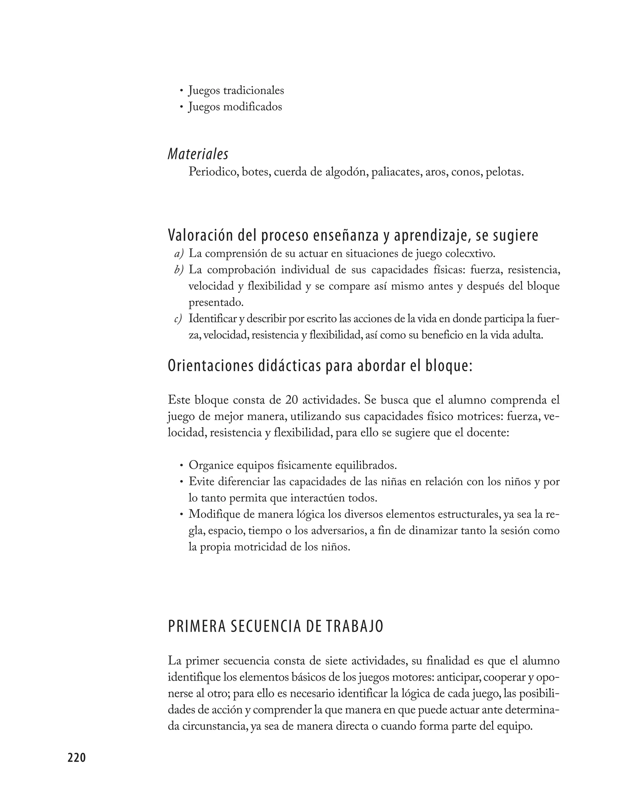 • Juegos tradicionales
        • Juegos modificados



      Materiales
          Periodico, botes, cuerda de algodón, paliacates, aros, conos, pelotas.




      valoración del proceso enseñanza y aprendizaje, se sugiere
       a) La comprensión de su actuar en situaciones de juego colecxtivo.
       b) La comprobación individual de sus capacidades físicas: fuerza, resistencia,
          velocidad y flexibilidad y se compare así mismo antes y después del bloque
          presentado.
       c) Identificar y describir por escrito las acciones de la vida en donde participa la fuer-
          za, velocidad, resistencia y flexibilidad, así como su beneficio en la vida adulta.

      Orientaciones didácticas para abordar el bloque:
      Este bloque consta de 20 actividades. Se busca que el alumno comprenda el
      juego de mejor manera, utilizando sus capacidades físico motrices: fuerza, ve-
      locidad, resistencia y flexibilidad, para ello se sugiere que el docente:

        • Organice equipos físicamente equilibrados.
        • Evite diferenciar las capacidades de las niñas en relación con los niños y por
          lo tanto permita que interactúen todos.
        • Modifique de manera lógica los diversos elementos estructurales, ya sea la re-
          gla, espacio, tiempo o los adversarios, a fin de dinamizar tanto la sesión como
          la propia motricidad de los niños.




      pRImERA SECUENCIA DE TRABAjO
      La primer secuencia consta de siete actividades, su finalidad es que el alumno
      identifique los elementos básicos de los juegos motores: anticipar, cooperar y opo-
      nerse al otro; para ello es necesario identificar la lógica de cada juego, las posibili-
      dades de acción y comprender la que manera en que puede actuar ante determina-
      da circunstancia, ya sea de manera directa o cuando forma parte del equipo.

220
 