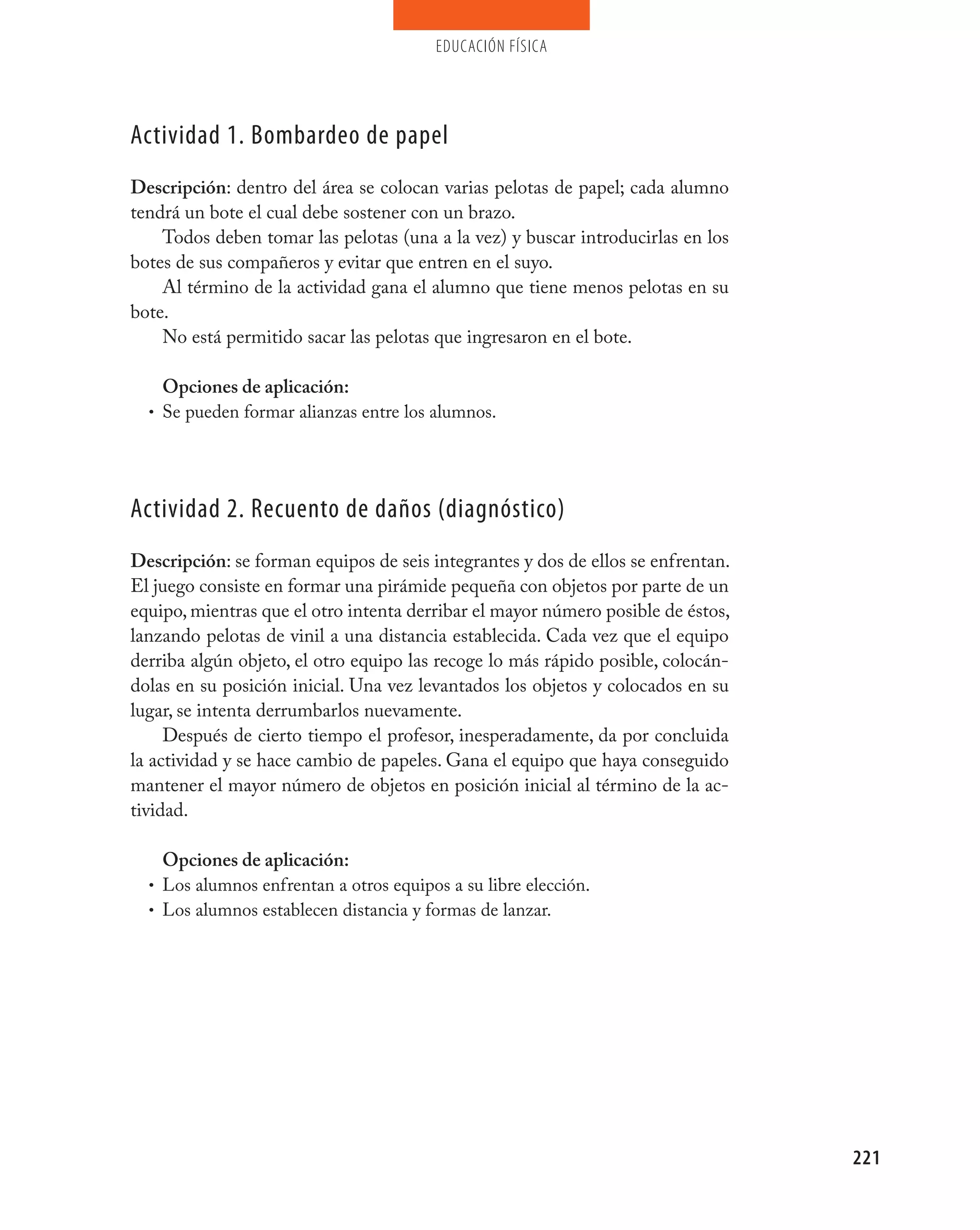 educación física




Actividad 1. Bombardeo de papel
Descripción: dentro del área se colocan varias pelotas de papel; cada alumno
tendrá un bote el cual debe sostener con un brazo.
    Todos deben tomar las pelotas (una a la vez) y buscar introducirlas en los
botes de sus compañeros y evitar que entren en el suyo.
    Al término de la actividad gana el alumno que tiene menos pelotas en su
bote.
    No está permitido sacar las pelotas que ingresaron en el bote.

    Opciones de aplicación:
  • Se pueden formar alianzas entre los alumnos.




Actividad 2. Recuento de daños (diagnóstico)
Descripción: se forman equipos de seis integrantes y dos de ellos se enfrentan.
El juego consiste en formar una pirámide pequeña con objetos por parte de un
equipo, mientras que el otro intenta derribar el mayor número posible de éstos,
lanzando pelotas de vinil a una distancia establecida. Cada vez que el equipo
derriba algún objeto, el otro equipo las recoge lo más rápido posible, colocán-
dolas en su posición inicial. Una vez levantados los objetos y colocados en su
lugar, se intenta derrumbarlos nuevamente.
     Después de cierto tiempo el profesor, inesperadamente, da por concluida
la actividad y se hace cambio de papeles. Gana el equipo que haya conseguido
mantener el mayor número de objetos en posición inicial al término de la ac-
tividad.

    Opciones de aplicación:
  • Los alumnos enfrentan a otros equipos a su libre elección.
  • Los alumnos establecen distancia y formas de lanzar.




                                                                                  221
 