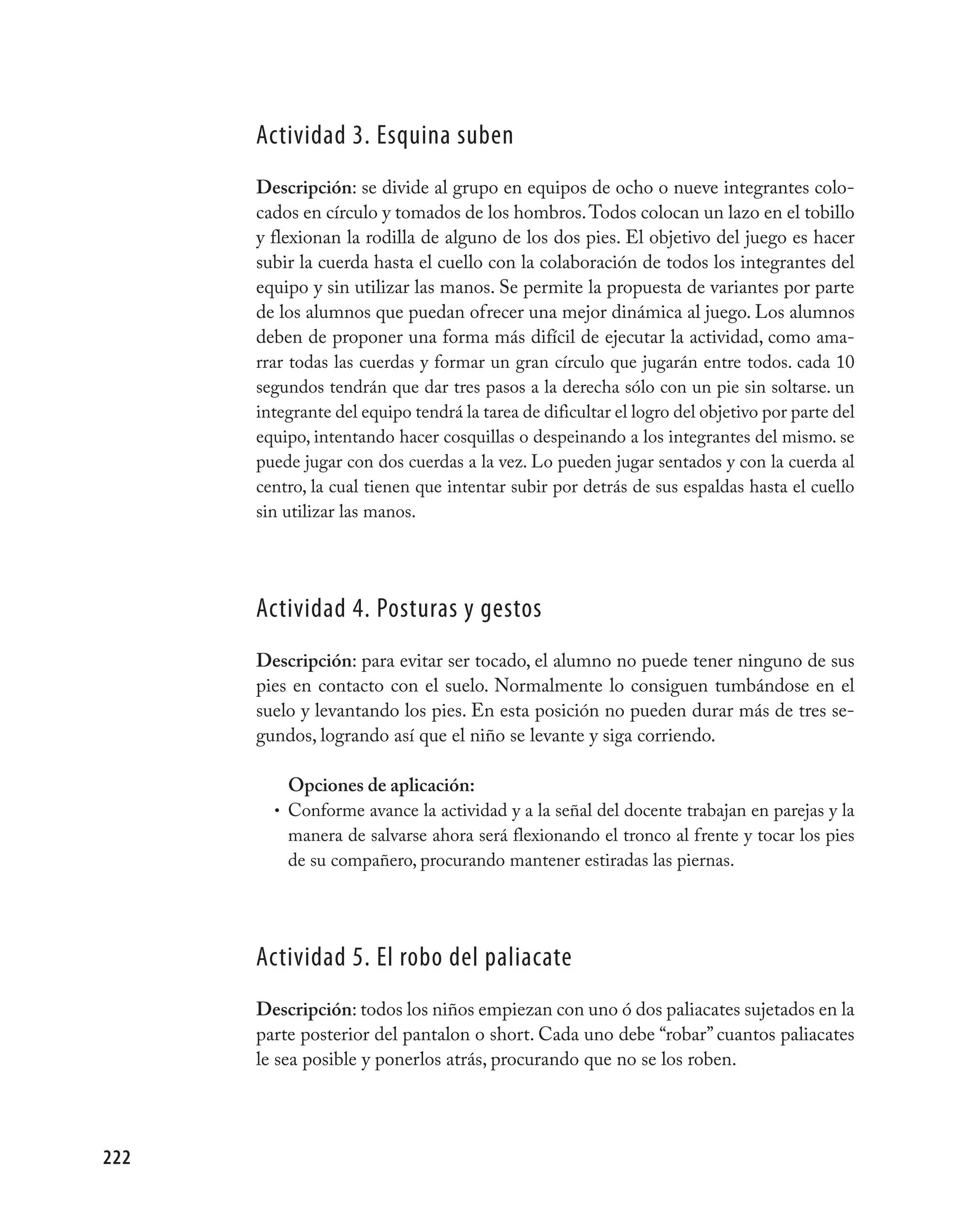 Actividad 3. Esquina suben
      Descripción: se divide al grupo en equipos de ocho o nueve integrantes colo-
      cados en círculo y tomados de los hombros. Todos colocan un lazo en el tobillo
      y flexionan la rodilla de alguno de los dos pies. El objetivo del juego es hacer
      subir la cuerda hasta el cuello con la colaboración de todos los integrantes del
      equipo y sin utilizar las manos. Se permite la propuesta de variantes por parte
      de los alumnos que puedan ofrecer una mejor dinámica al juego. Los alumnos
      deben de proponer una forma más difícil de ejecutar la actividad, como ama-
      rrar todas las cuerdas y formar un gran círculo que jugarán entre todos. cada 10
      segundos tendrán que dar tres pasos a la derecha sólo con un pie sin soltarse. un
      integrante del equipo tendrá la tarea de dificultar el logro del objetivo por parte del
      equipo, intentando hacer cosquillas o despeinando a los integrantes del mismo. se
      puede jugar con dos cuerdas a la vez. Lo pueden jugar sentados y con la cuerda al
      centro, la cual tienen que intentar subir por detrás de sus espaldas hasta el cuello
      sin utilizar las manos.




      Actividad 4. posturas y gestos
      Descripción: para evitar ser tocado, el alumno no puede tener ninguno de sus
      pies en contacto con el suelo. Normalmente lo consiguen tumbándose en el
      suelo y levantando los pies. En esta posición no pueden durar más de tres se-
      gundos, logrando así que el niño se levante y siga corriendo.

          Opciones de aplicación:
        • Conforme avance la actividad y a la señal del docente trabajan en parejas y la
          manera de salvarse ahora será flexionando el tronco al frente y tocar los pies
          de su compañero, procurando mantener estiradas las piernas.




      Actividad 5. El robo del paliacate
      Descripción: todos los niños empiezan con uno ó dos paliacates sujetados en la
      parte posterior del pantalon o short. Cada uno debe “robar” cuantos paliacates
      le sea posible y ponerlos atrás, procurando que no se los roben.




222
 