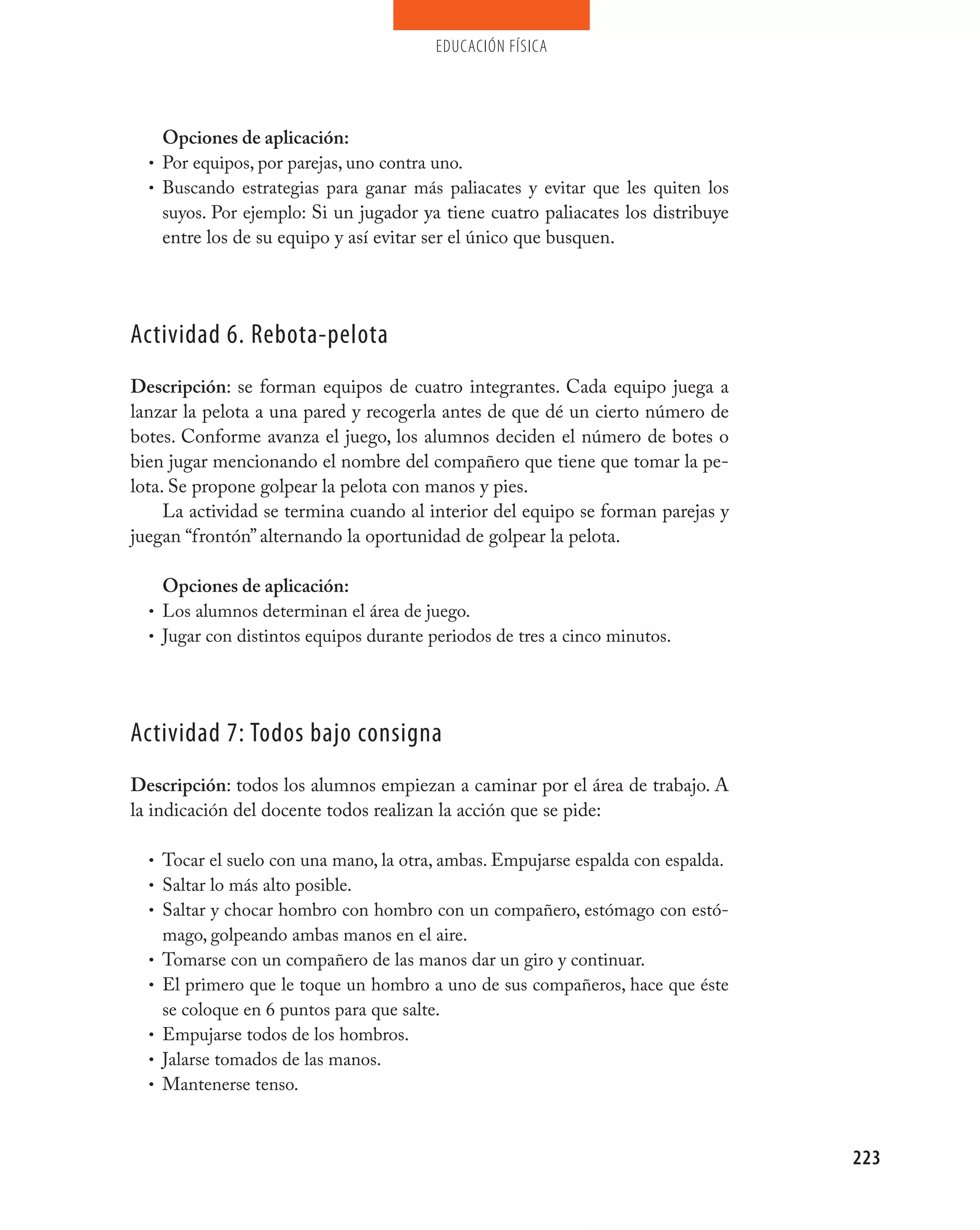 educación física




    Opciones de aplicación:
  • Por equipos, por parejas, uno contra uno.
  • Buscando estrategias para ganar más paliacates y evitar que les quiten los
    suyos. Por ejemplo: Si un jugador ya tiene cuatro paliacates los distribuye
    entre los de su equipo y así evitar ser el único que busquen.




Actividad 6. Rebota-pelota
Descripción: se forman equipos de cuatro integrantes. Cada equipo juega a
lanzar la pelota a una pared y recogerla antes de que dé un cierto número de
botes. Conforme avanza el juego, los alumnos deciden el número de botes o
bien jugar mencionando el nombre del compañero que tiene que tomar la pe-
lota. Se propone golpear la pelota con manos y pies.
     La actividad se termina cuando al interior del equipo se forman parejas y
juegan “frontón” alternando la oportunidad de golpear la pelota.

      Opciones de aplicación:
  • Los alumnos determinan el área de juego.
  • Jugar con distintos equipos durante periodos de tres a cinco minutos.




Actividad 7: Todos bajo consigna
Descripción: todos los alumnos empiezan a caminar por el área de trabajo. A
la indicación del docente todos realizan la acción que se pide:

  • Tocar el suelo con una mano, la otra, ambas. Empujarse espalda con espalda.
  • Saltar lo más alto posible.
  • Saltar y chocar hombro con hombro con un compañero, estómago con estó-
      mago, golpeando ambas manos en el aire.
  •   Tomarse con un compañero de las manos dar un giro y continuar.
  •   El primero que le toque un hombro a uno de sus compañeros, hace que éste
      se coloque en 6 puntos para que salte.
  •   Empujarse todos de los hombros.
  •   Jalarse tomados de las manos.
  •   Mantenerse tenso.



                                                                                  223
 