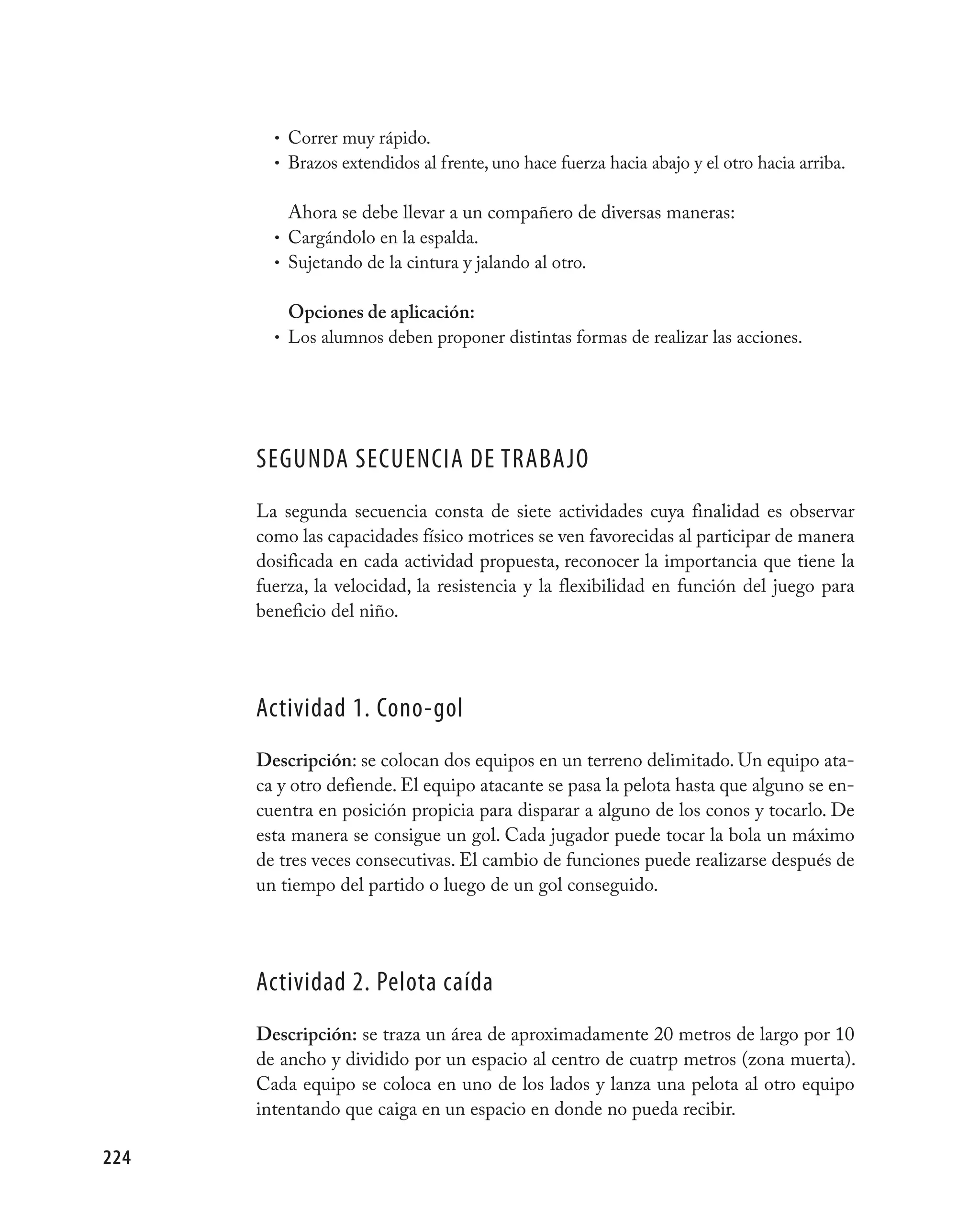 • Correr muy rápido.
        • Brazos extendidos al frente, uno hace fuerza hacia abajo y el otro hacia arriba.


          Ahora se debe llevar a un compañero de diversas maneras:
        • Cargándolo en la espalda.
        • Sujetando de la cintura y jalando al otro.


          Opciones de aplicación:
        • Los alumnos deben proponer distintas formas de realizar las acciones.




      SEGUNDA SECUENCIA DE TRABAjO
      La segunda secuencia consta de siete actividades cuya finalidad es observar
      como las capacidades físico motrices se ven favorecidas al participar de manera
      dosificada en cada actividad propuesta, reconocer la importancia que tiene la
      fuerza, la velocidad, la resistencia y la flexibilidad en función del juego para
      beneficio del niño.




      Actividad 1. Cono-gol
      Descripción: se colocan dos equipos en un terreno delimitado. Un equipo ata-
      ca y otro defiende. El equipo atacante se pasa la pelota hasta que alguno se en-
      cuentra en posición propicia para disparar a alguno de los conos y tocarlo. De
      esta manera se consigue un gol. Cada jugador puede tocar la bola un máximo
      de tres veces consecutivas. El cambio de funciones puede realizarse después de
      un tiempo del partido o luego de un gol conseguido.




      Actividad 2. pelota caída
      Descripción: se traza un área de aproximadamente 20 metros de largo por 10
      de ancho y dividido por un espacio al centro de cuatrp metros (zona muerta).
      Cada equipo se coloca en uno de los lados y lanza una pelota al otro equipo
      intentando que caiga en un espacio en donde no pueda recibir.

224
 