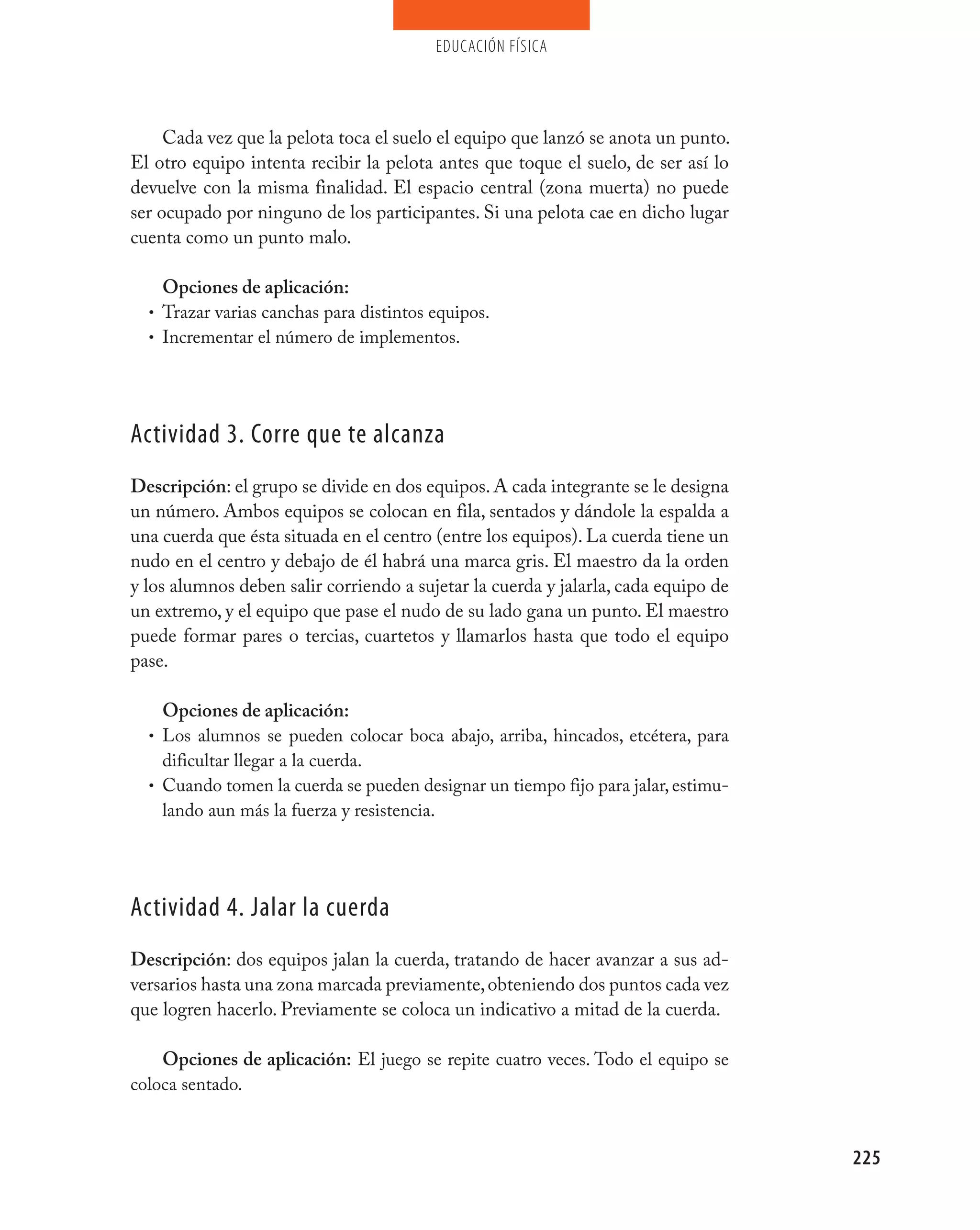 educación física




     Cada vez que la pelota toca el suelo el equipo que lanzó se anota un punto.
El otro equipo intenta recibir la pelota antes que toque el suelo, de ser así lo
devuelve con la misma finalidad. El espacio central (zona muerta) no puede
ser ocupado por ninguno de los participantes. Si una pelota cae en dicho lugar
cuenta como un punto malo.

    Opciones de aplicación:
  • Trazar varias canchas para distintos equipos.
  • Incrementar el número de implementos.




Actividad 3. Corre que te alcanza
Descripción: el grupo se divide en dos equipos. A cada integrante se le designa
un número. Ambos equipos se colocan en fila, sentados y dándole la espalda a
una cuerda que ésta situada en el centro (entre los equipos). La cuerda tiene un
nudo en el centro y debajo de él habrá una marca gris. El maestro da la orden
y los alumnos deben salir corriendo a sujetar la cuerda y jalarla, cada equipo de
un extremo, y el equipo que pase el nudo de su lado gana un punto. El maestro
puede formar pares o tercias, cuartetos y llamarlos hasta que todo el equipo
pase.

    Opciones de aplicación:
  • Los alumnos se pueden colocar boca abajo, arriba, hincados, etcétera, para
    dificultar llegar a la cuerda.
  • Cuando tomen la cuerda se pueden designar un tiempo fijo para jalar, estimu-
    lando aun más la fuerza y resistencia.




Actividad 4. jalar la cuerda
Descripción: dos equipos jalan la cuerda, tratando de hacer avanzar a sus ad-
versarios hasta una zona marcada previamente, obteniendo dos puntos cada vez
que logren hacerlo. Previamente se coloca un indicativo a mitad de la cuerda.

    Opciones de aplicación: El juego se repite cuatro veces. Todo el equipo se
coloca sentado.



                                                                                    225
 