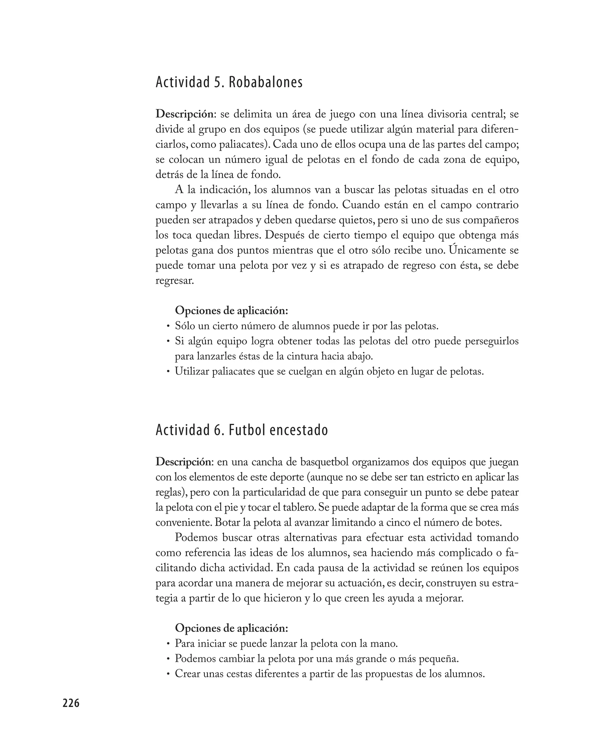 Actividad 5. Robabalones
      Descripción: se delimita un área de juego con una línea divisoria central; se
      divide al grupo en dos equipos (se puede utilizar algún material para diferen-
      ciarlos, como paliacates). Cada uno de ellos ocupa una de las partes del campo;
      se colocan un número igual de pelotas en el fondo de cada zona de equipo,
      detrás de la línea de fondo.
           A la indicación, los alumnos van a buscar las pelotas situadas en el otro
      campo y llevarlas a su línea de fondo. Cuando están en el campo contrario
      pueden ser atrapados y deben quedarse quietos, pero si uno de sus compañeros
      los toca quedan libres. Después de cierto tiempo el equipo que obtenga más
      pelotas gana dos puntos mientras que el otro sólo recibe uno. Únicamente se
      puede tomar una pelota por vez y si es atrapado de regreso con ésta, se debe
      regresar.

          Opciones de aplicación:
        • Sólo un cierto número de alumnos puede ir por las pelotas.
        • Si algún equipo logra obtener todas las pelotas del otro puede perseguirlos
          para lanzarles éstas de la cintura hacia abajo.
        • Utilizar paliacates que se cuelgan en algún objeto en lugar de pelotas.




      Actividad 6. Futbol encestado
      Descripción: en una cancha de basquetbol organizamos dos equipos que juegan
      con los elementos de este deporte (aunque no se debe ser tan estricto en aplicar las
      reglas), pero con la particularidad de que para conseguir un punto se debe patear
      la pelota con el pie y tocar el tablero. Se puede adaptar de la forma que se crea más
      conveniente. Botar la pelota al avanzar limitando a cinco el número de botes.
           Podemos buscar otras alternativas para efectuar esta actividad tomando
      como referencia las ideas de los alumnos, sea haciendo más complicado o fa-
      cilitando dicha actividad. En cada pausa de la actividad se reúnen los equipos
      para acordar una manera de mejorar su actuación, es decir, construyen su estra-
      tegia a partir de lo que hicieron y lo que creen les ayuda a mejorar.

          Opciones de aplicación:
        • Para iniciar se puede lanzar la pelota con la mano.
        • Podemos cambiar la pelota por una más grande o más pequeña.
        • Crear unas cestas diferentes a partir de las propuestas de los alumnos.


226
 