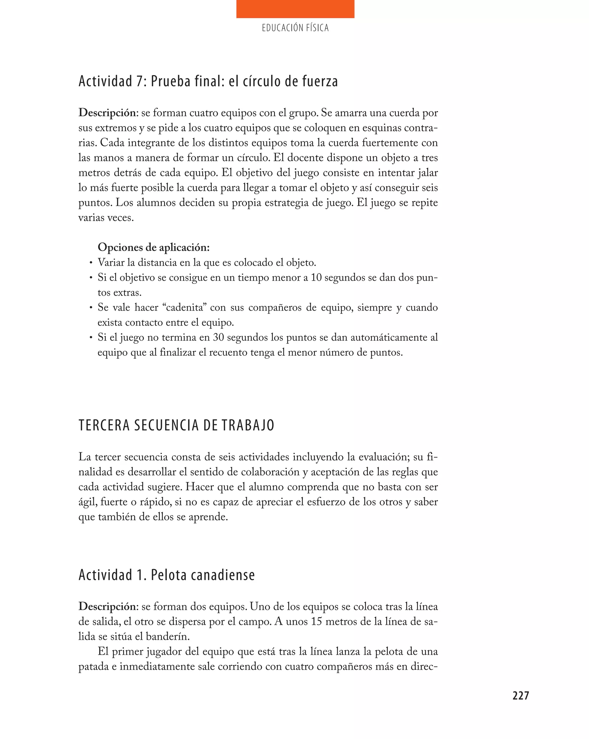 educación física




Actividad 7: prueba final: el círculo de fuerza
Descripción: se forman cuatro equipos con el grupo. Se amarra una cuerda por
sus extremos y se pide a los cuatro equipos que se coloquen en esquinas contra-
rias. Cada integrante de los distintos equipos toma la cuerda fuertemente con
las manos a manera de formar un círculo. El docente dispone un objeto a tres
metros detrás de cada equipo. El objetivo del juego consiste en intentar jalar
lo más fuerte posible la cuerda para llegar a tomar el objeto y así conseguir seis
puntos. Los alumnos deciden su propia estrategia de juego. El juego se repite
varias veces.

      Opciones de aplicación:
  •   Variar la distancia en la que es colocado el objeto.
  •   Si el objetivo se consigue en un tiempo menor a 10 segundos se dan dos pun-
      tos extras.
  •   Se vale hacer “cadenita” con sus compañeros de equipo, siempre y cuando
      exista contacto entre el equipo.
  •   Si el juego no termina en 30 segundos los puntos se dan automáticamente al
      equipo que al finalizar el recuento tenga el menor número de puntos.




TERCERA SECUENCIA DE TRABAjO
La tercer secuencia consta de seis actividades incluyendo la evaluación; su fi-
nalidad es desarrollar el sentido de colaboración y aceptación de las reglas que
cada actividad sugiere. Hacer que el alumno comprenda que no basta con ser
ágil, fuerte o rápido, si no es capaz de apreciar el esfuerzo de los otros y saber
que también de ellos se aprende.




Actividad 1. pelota canadiense
Descripción: se forman dos equipos. Uno de los equipos se coloca tras la línea
de salida, el otro se dispersa por el campo. A unos 15 metros de la línea de sa-
lida se sitúa el banderín.
     El primer jugador del equipo que está tras la línea lanza la pelota de una
patada e inmediatamente sale corriendo con cuatro compañeros más en direc-

                                                                                     227
 