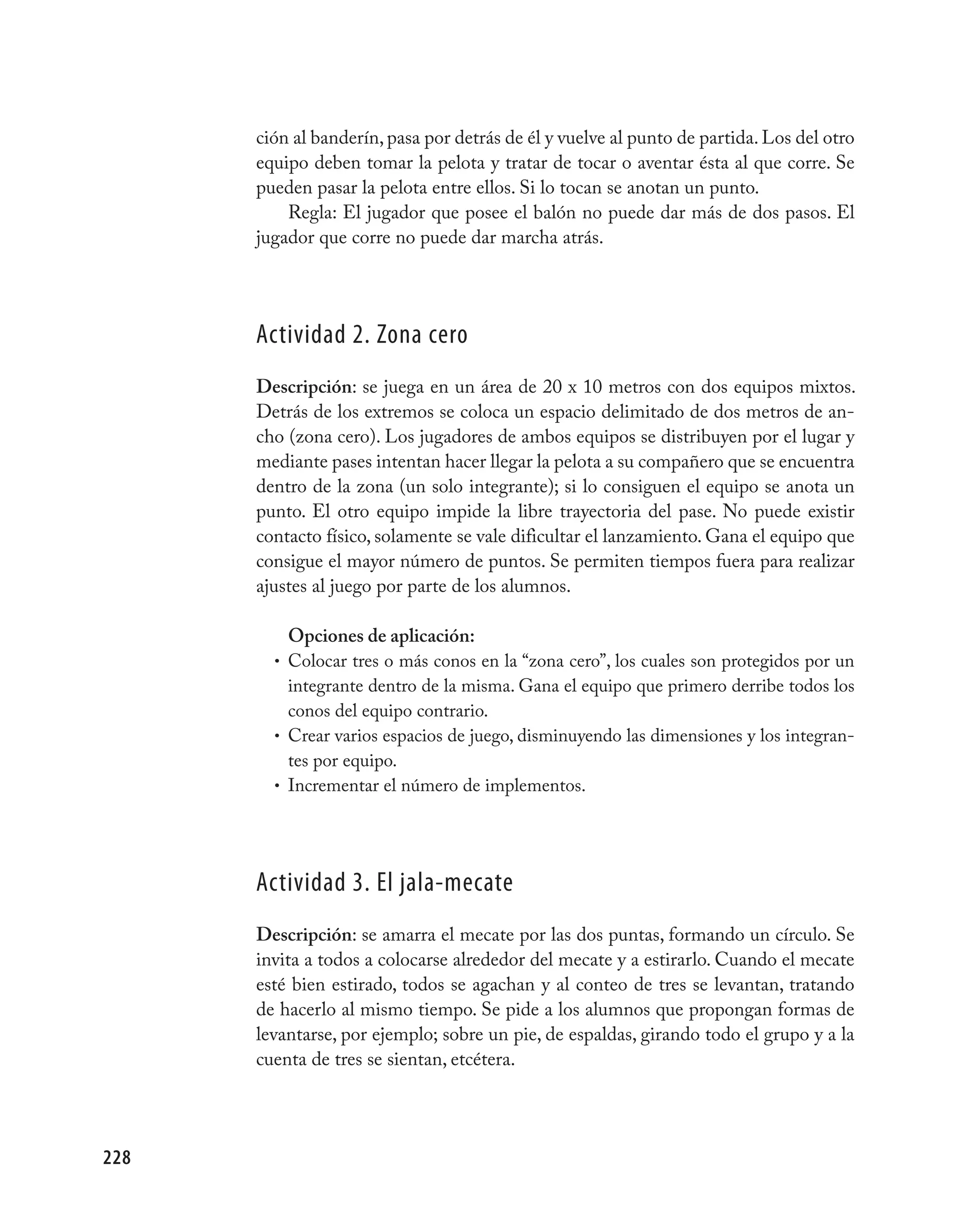 ción al banderín, pasa por detrás de él y vuelve al punto de partida. Los del otro
      equipo deben tomar la pelota y tratar de tocar o aventar ésta al que corre. Se
      pueden pasar la pelota entre ellos. Si lo tocan se anotan un punto.
          Regla: El jugador que posee el balón no puede dar más de dos pasos. El
      jugador que corre no puede dar marcha atrás.




      Actividad 2. Zona cero
      Descripción: se juega en un área de 20 x 10 metros con dos equipos mixtos.
      Detrás de los extremos se coloca un espacio delimitado de dos metros de an-
      cho (zona cero). Los jugadores de ambos equipos se distribuyen por el lugar y
      mediante pases intentan hacer llegar la pelota a su compañero que se encuentra
      dentro de la zona (un solo integrante); si lo consiguen el equipo se anota un
      punto. El otro equipo impide la libre trayectoria del pase. No puede existir
      contacto físico, solamente se vale dificultar el lanzamiento. Gana el equipo que
      consigue el mayor número de puntos. Se permiten tiempos fuera para realizar
      ajustes al juego por parte de los alumnos.

          Opciones de aplicación:
        • Colocar tres o más conos en la “zona cero”, los cuales son protegidos por un
          integrante dentro de la misma. Gana el equipo que primero derribe todos los
          conos del equipo contrario.
        • Crear varios espacios de juego, disminuyendo las dimensiones y los integran-
          tes por equipo.
        • Incrementar el número de implementos.




      Actividad 3. El jala-mecate
      Descripción: se amarra el mecate por las dos puntas, formando un círculo. Se
      invita a todos a colocarse alrededor del mecate y a estirarlo. Cuando el mecate
      esté bien estirado, todos se agachan y al conteo de tres se levantan, tratando
      de hacerlo al mismo tiempo. Se pide a los alumnos que propongan formas de
      levantarse, por ejemplo; sobre un pie, de espaldas, girando todo el grupo y a la
      cuenta de tres se sientan, etcétera.




228
 