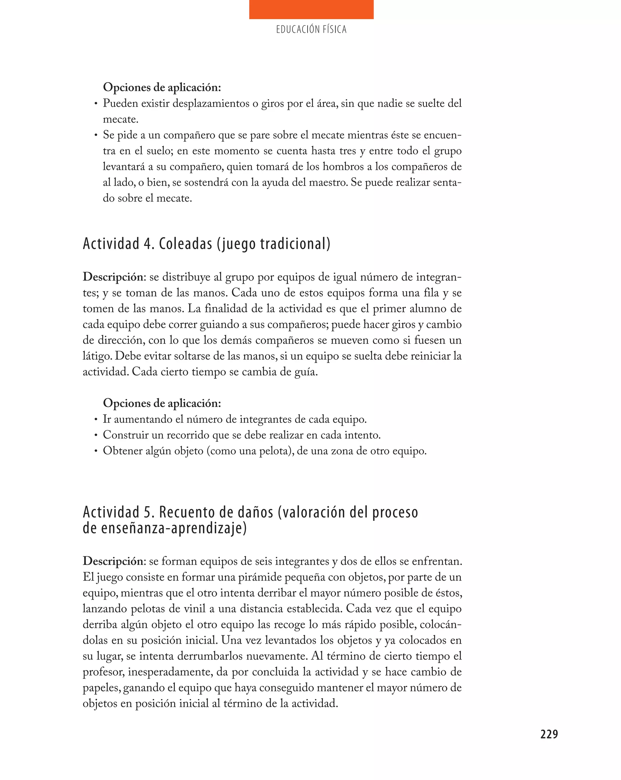 educación física




    Opciones de aplicación:
  • Pueden existir desplazamientos o giros por el área, sin que nadie se suelte del
    mecate.
  • Se pide a un compañero que se pare sobre el mecate mientras éste se encuen-
    tra en el suelo; en este momento se cuenta hasta tres y entre todo el grupo
    levantará a su compañero, quien tomará de los hombros a los compañeros de
    al lado, o bien, se sostendrá con la ayuda del maestro. Se puede realizar senta-
    do sobre el mecate.



Actividad 4. Coleadas (juego tradicional)
Descripción: se distribuye al grupo por equipos de igual número de integran-
tes; y se toman de las manos. Cada uno de estos equipos forma una fila y se
tomen de las manos. La finalidad de la actividad es que el primer alumno de
cada equipo debe correr guiando a sus compañeros; puede hacer giros y cambio
de dirección, con lo que los demás compañeros se mueven como si fuesen un
látigo. Debe evitar soltarse de las manos, si un equipo se suelta debe reiniciar la
actividad. Cada cierto tiempo se cambia de guía.

    Opciones de aplicación:
  • Ir aumentando el número de integrantes de cada equipo.
  • Construir un recorrido que se debe realizar en cada intento.
  • Obtener algún objeto (como una pelota), de una zona de otro equipo.




Actividad 5. Recuento de daños (valoración del proceso
de enseñanza-aprendizaje)
Descripción: se forman equipos de seis integrantes y dos de ellos se enfrentan.
El juego consiste en formar una pirámide pequeña con objetos, por parte de un
equipo, mientras que el otro intenta derribar el mayor número posible de éstos,
lanzando pelotas de vinil a una distancia establecida. Cada vez que el equipo
derriba algún objeto el otro equipo las recoge lo más rápido posible, colocán-
dolas en su posición inicial. Una vez levantados los objetos y ya colocados en
su lugar, se intenta derrumbarlos nuevamente. Al término de cierto tiempo el
profesor, inesperadamente, da por concluida la actividad y se hace cambio de
papeles, ganando el equipo que haya conseguido mantener el mayor número de
objetos en posición inicial al término de la actividad.

                                                                                       229
 