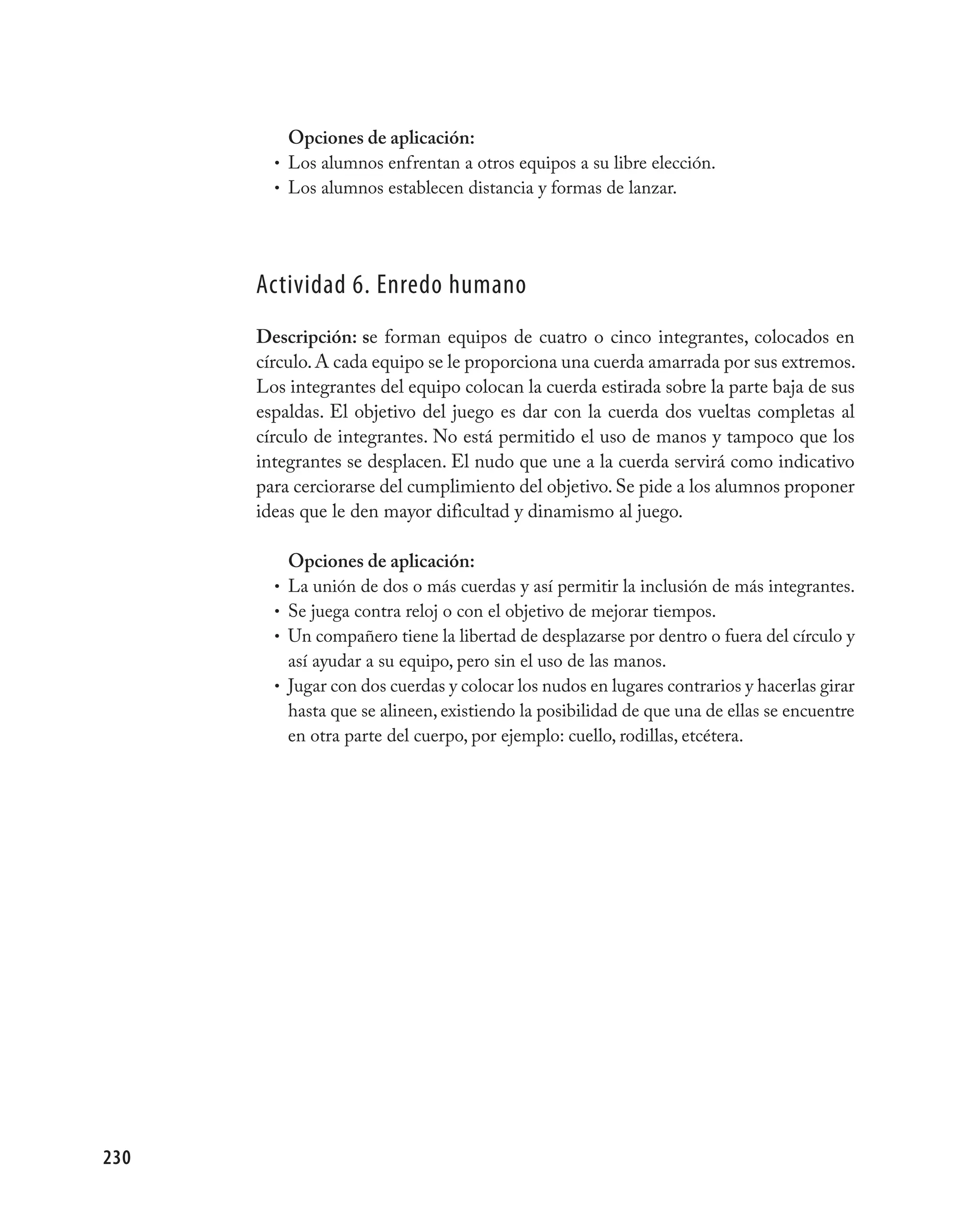 Opciones de aplicación:
        • Los alumnos enfrentan a otros equipos a su libre elección.
        • Los alumnos establecen distancia y formas de lanzar.




      Actividad 6. Enredo humano
      Descripción: se forman equipos de cuatro o cinco integrantes, colocados en
      círculo. A cada equipo se le proporciona una cuerda amarrada por sus extremos.
      Los integrantes del equipo colocan la cuerda estirada sobre la parte baja de sus
      espaldas. El objetivo del juego es dar con la cuerda dos vueltas completas al
      círculo de integrantes. No está permitido el uso de manos y tampoco que los
      integrantes se desplacen. El nudo que une a la cuerda servirá como indicativo
      para cerciorarse del cumplimiento del objetivo. Se pide a los alumnos proponer
      ideas que le den mayor dificultad y dinamismo al juego.

            Opciones de aplicación:
        •   La unión de dos o más cuerdas y así permitir la inclusión de más integrantes.
        •   Se juega contra reloj o con el objetivo de mejorar tiempos.
        •   Un compañero tiene la libertad de desplazarse por dentro o fuera del círculo y
            así ayudar a su equipo, pero sin el uso de las manos.
        •   Jugar con dos cuerdas y colocar los nudos en lugares contrarios y hacerlas girar
            hasta que se alineen, existiendo la posibilidad de que una de ellas se encuentre
            en otra parte del cuerpo, por ejemplo: cuello, rodillas, etcétera.




230
 