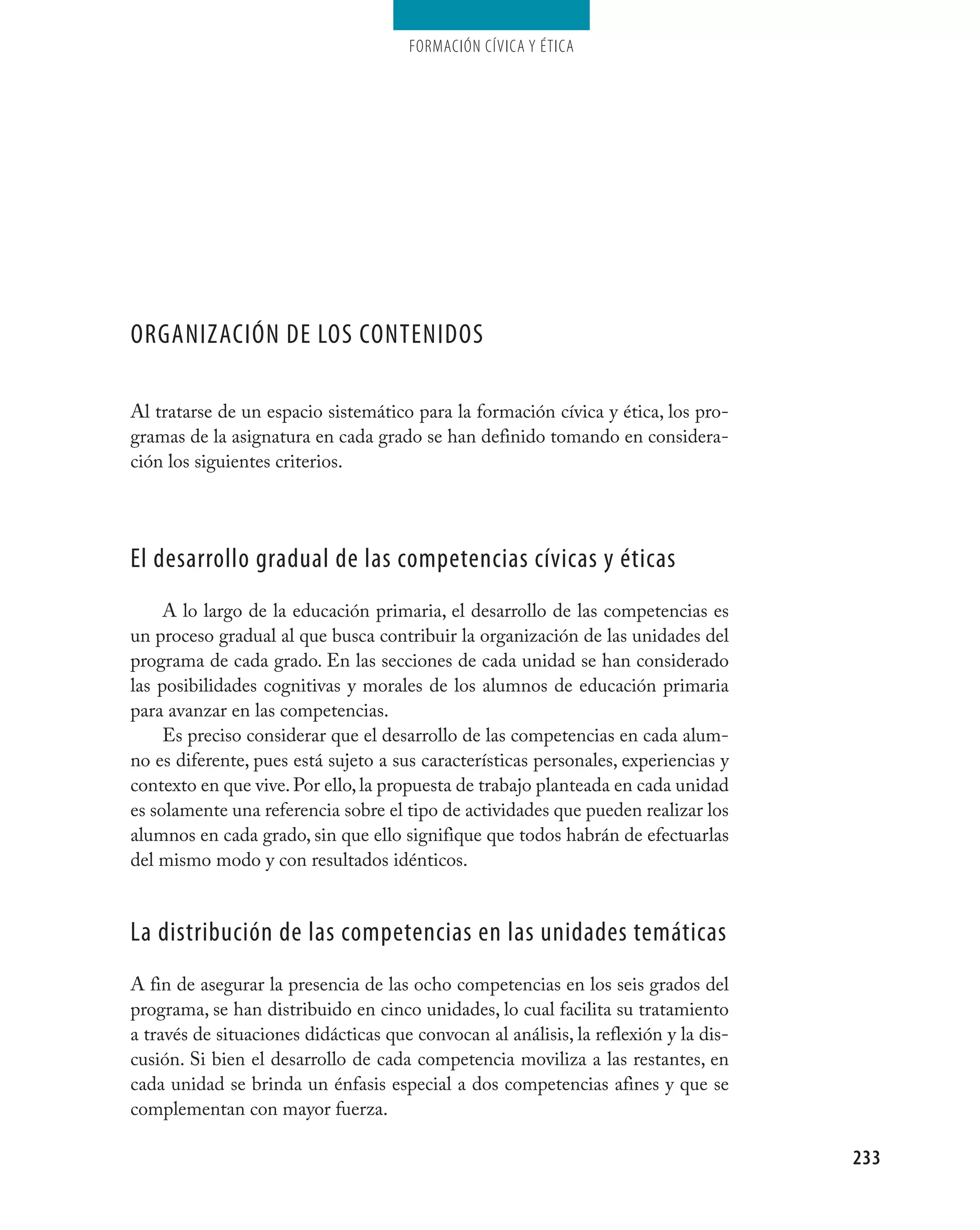 Formación cívica y Ética




Organización de lOs cOntenidOs

Al tratarse de un espacio sistemático para la formación cívica y ética, los pro-
gramas de la asignatura en cada grado se han definido tomando en considera-
ción los siguientes criterios.




el desarrollo gradual de las competencias cívicas y éticas
     A lo largo de la educación primaria, el desarrollo de las competencias es
un proceso gradual al que busca contribuir la organización de las unidades del
programa de cada grado. En las secciones de cada unidad se han considerado
las posibilidades cognitivas y morales de los alumnos de educación primaria
para avanzar en las competencias.
     Es preciso considerar que el desarrollo de las competencias en cada alum-
no es diferente, pues está sujeto a sus características personales, experiencias y
contexto en que vive. Por ello, la propuesta de trabajo planteada en cada unidad
es solamente una referencia sobre el tipo de actividades que pueden realizar los
alumnos en cada grado, sin que ello signifique que todos habrán de efectuarlas
del mismo modo y con resultados idénticos.


la distribución de las competencias en las unidades temáticas
A fin de asegurar la presencia de las ocho competencias en los seis grados del
programa, se han distribuido en cinco unidades, lo cual facilita su tratamiento
a través de situaciones didácticas que convocan al análisis, la reflexión y la dis-
cusión. Si bien el desarrollo de cada competencia moviliza a las restantes, en
cada unidad se brinda un énfasis especial a dos competencias afines y que se
complementan con mayor fuerza.

                                                                                      233
 