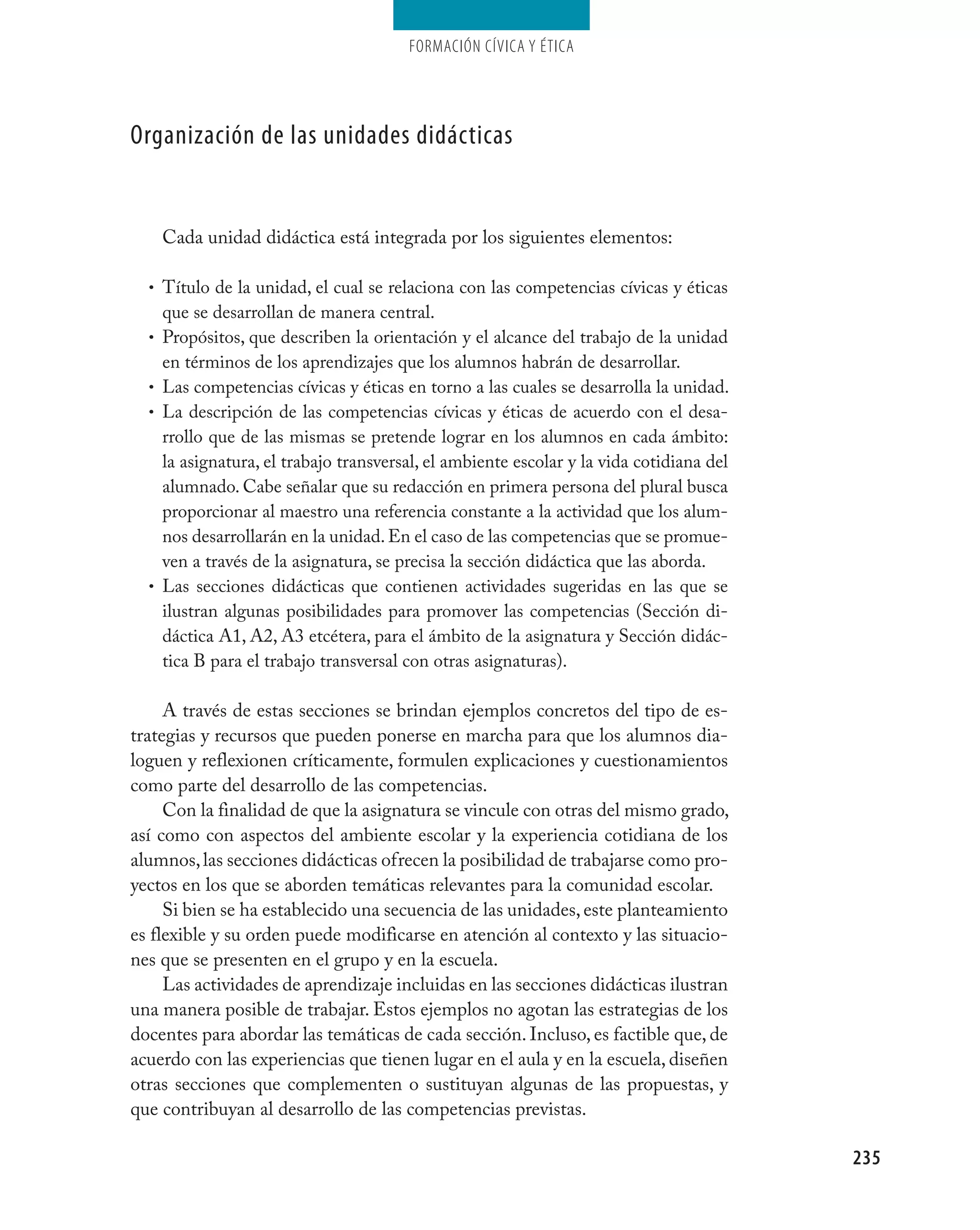 Formación cívica y Ética




Organización de las unidades didácticas


      Cada unidad didáctica está integrada por los siguientes elementos:

  • Título de la unidad, el cual se relaciona con las competencias cívicas y éticas
      que se desarrollan de manera central.
  •   Propósitos, que describen la orientación y el alcance del trabajo de la unidad
      en términos de los aprendizajes que los alumnos habrán de desarrollar.
  •   Las competencias cívicas y éticas en torno a las cuales se desarrolla la unidad.
  •   La descripción de las competencias cívicas y éticas de acuerdo con el desa-
      rrollo que de las mismas se pretende lograr en los alumnos en cada ámbito:
      la asignatura, el trabajo transversal, el ambiente escolar y la vida cotidiana del
      alumnado. Cabe señalar que su redacción en primera persona del plural busca
      proporcionar al maestro una referencia constante a la actividad que los alum-
      nos desarrollarán en la unidad. En el caso de las competencias que se promue-
      ven a través de la asignatura, se precisa la sección didáctica que las aborda.
  •   Las secciones didácticas que contienen actividades sugeridas en las que se
      ilustran algunas posibilidades para promover las competencias (Sección di-
      dáctica A1, A2, A3 etcétera, para el ámbito de la asignatura y Sección didác-
      tica B para el trabajo transversal con otras asignaturas).

     A través de estas secciones se brindan ejemplos concretos del tipo de es-
trategias y recursos que pueden ponerse en marcha para que los alumnos dia-
loguen y reflexionen críticamente, formulen explicaciones y cuestionamientos
como parte del desarrollo de las competencias.
     Con la finalidad de que la asignatura se vincule con otras del mismo grado,
así como con aspectos del ambiente escolar y la experiencia cotidiana de los
alumnos, las secciones didácticas ofrecen la posibilidad de trabajarse como pro-
yectos en los que se aborden temáticas relevantes para la comunidad escolar.
     Si bien se ha establecido una secuencia de las unidades, este planteamiento
es flexible y su orden puede modificarse en atención al contexto y las situacio-
nes que se presenten en el grupo y en la escuela.
     Las actividades de aprendizaje incluidas en las secciones didácticas ilustran
una manera posible de trabajar. Estos ejemplos no agotan las estrategias de los
docentes para abordar las temáticas de cada sección. Incluso, es factible que, de
acuerdo con las experiencias que tienen lugar en el aula y en la escuela, diseñen
otras secciones que complementen o sustituyan algunas de las propuestas, y
que contribuyan al desarrollo de las competencias previstas.

                                                                                           235
 