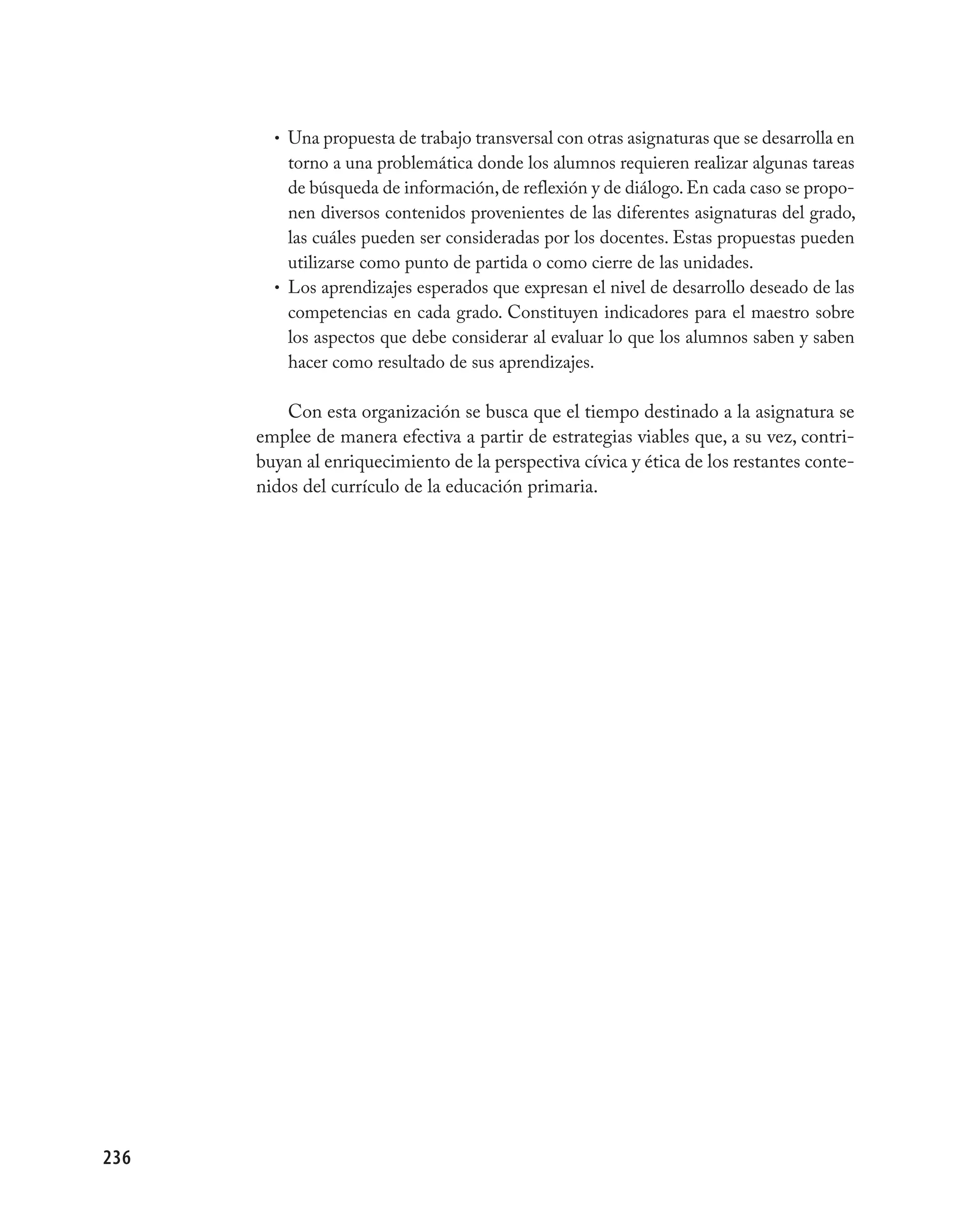 • Una propuesta de trabajo transversal con otras asignaturas que se desarrolla en
          torno a una problemática donde los alumnos requieren realizar algunas tareas
          de búsqueda de información, de reflexión y de diálogo. En cada caso se propo-
          nen diversos contenidos provenientes de las diferentes asignaturas del grado,
          las cuáles pueden ser consideradas por los docentes. Estas propuestas pueden
          utilizarse como punto de partida o como cierre de las unidades.
        • Los aprendizajes esperados que expresan el nivel de desarrollo deseado de las
          competencias en cada grado. Constituyen indicadores para el maestro sobre
          los aspectos que debe considerar al evaluar lo que los alumnos saben y saben
          hacer como resultado de sus aprendizajes.

          Con esta organización se busca que el tiempo destinado a la asignatura se
      emplee de manera efectiva a partir de estrategias viables que, a su vez, contri-
      buyan al enriquecimiento de la perspectiva cívica y ética de los restantes conte-
      nidos del currículo de la educación primaria.




236
 
